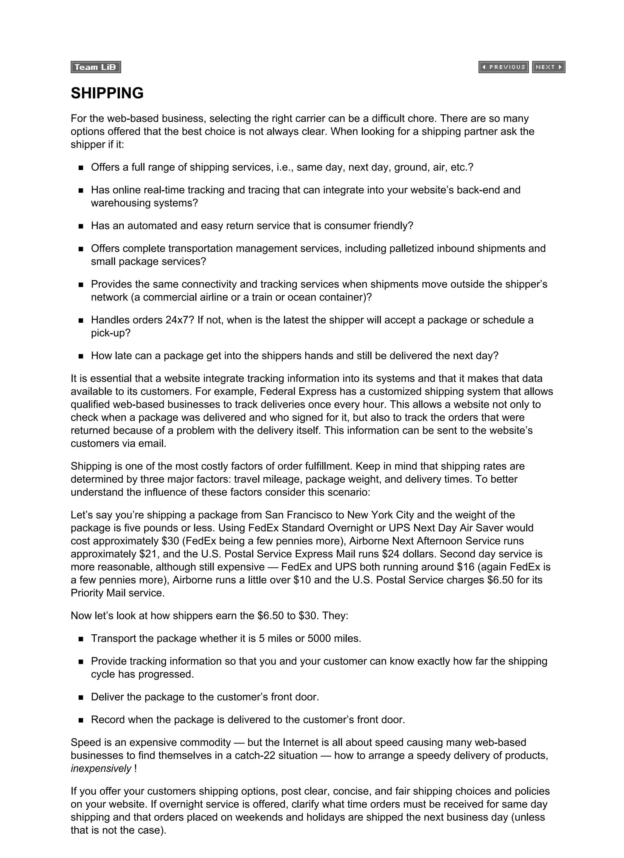 SHIPPING
For the web-based business, selecting the right carrier can be a difficult chore. There are so many
options offered that the best choice is not always clear. When looking for a shipping partner ask the
shipper if it:
Offers a full range of shipping services, i.e., same day, next day, ground, air, etc.?
Has online real-time tracking and tracing that can integrate into your website’s back-end and
warehousing systems?
Has an automated and easy return service that is consumer friendly?
Offers complete transportation management services, including palletized inbound shipments and
small package services?
Provides the same connectivity and tracking services when shipments move outside the shipper’s
network (a commercial airline or a train or ocean container)?
Handles orders 24x7? If not, when is the latest the shipper will accept a package or schedule a
pick-up?
How late can a package get into the shippers hands and still be delivered the next day?
It is essential that a website integrate tracking information into its systems and that it makes that data
available to its customers. For example, Federal Express has a customized shipping system that allows
qualified web-based businesses to track deliveries once every hour. This allows a website not only to
check when a package was delivered and who signed for it, but also to track the orders that were
returned because of a problem with the delivery itself. This information can be sent to the website’s
customers via email.
Shipping is one of the most costly factors of order fulfillment. Keep in mind that shipping rates are
determined by three major factors: travel mileage, package weight, and delivery times. To better
understand the influence of these factors consider this scenario:
Let’s say you’re shipping a package from San Francisco to New York City and the weight of the
package is five pounds or less. Using FedEx Standard Overnight or UPS Next Day Air Saver would
cost approximately $30 (FedEx being a few pennies more), Airborne Next Afternoon Service runs
approximately $21, and the U.S. Postal Service Express Mail runs $24 dollars. Second day service is
more reasonable, although still expensive — FedEx and UPS both running around $16 (again FedEx is
a few pennies more), Airborne runs a little over $10 and the U.S. Postal Service charges $6.50 for its
Priority Mail service.
Now let’s look at how shippers earn the $6.50 to $30. They:
Transport the package whether it is 5 miles or 5000 miles.
Provide tracking information so that you and your customer can know exactly how far the shipping
cycle has progressed.
Deliver the package to the customer’s front door.
Record when the package is delivered to the customer’s front door.
Speed is an expensive commodity — but the Internet is all about speed causing many web-based
businesses to find themselves in a catch-22 situation — how to arrange a speedy delivery of products,
inexpensively !
If you offer your customers shipping options, post clear, concise, and fair shipping choices and policies
on your website. If overnight service is offered, clarify what time orders must be received for same day
shipping and that orders placed on weekends and holidays are shipped the next business day (unless
that is not the case).
 