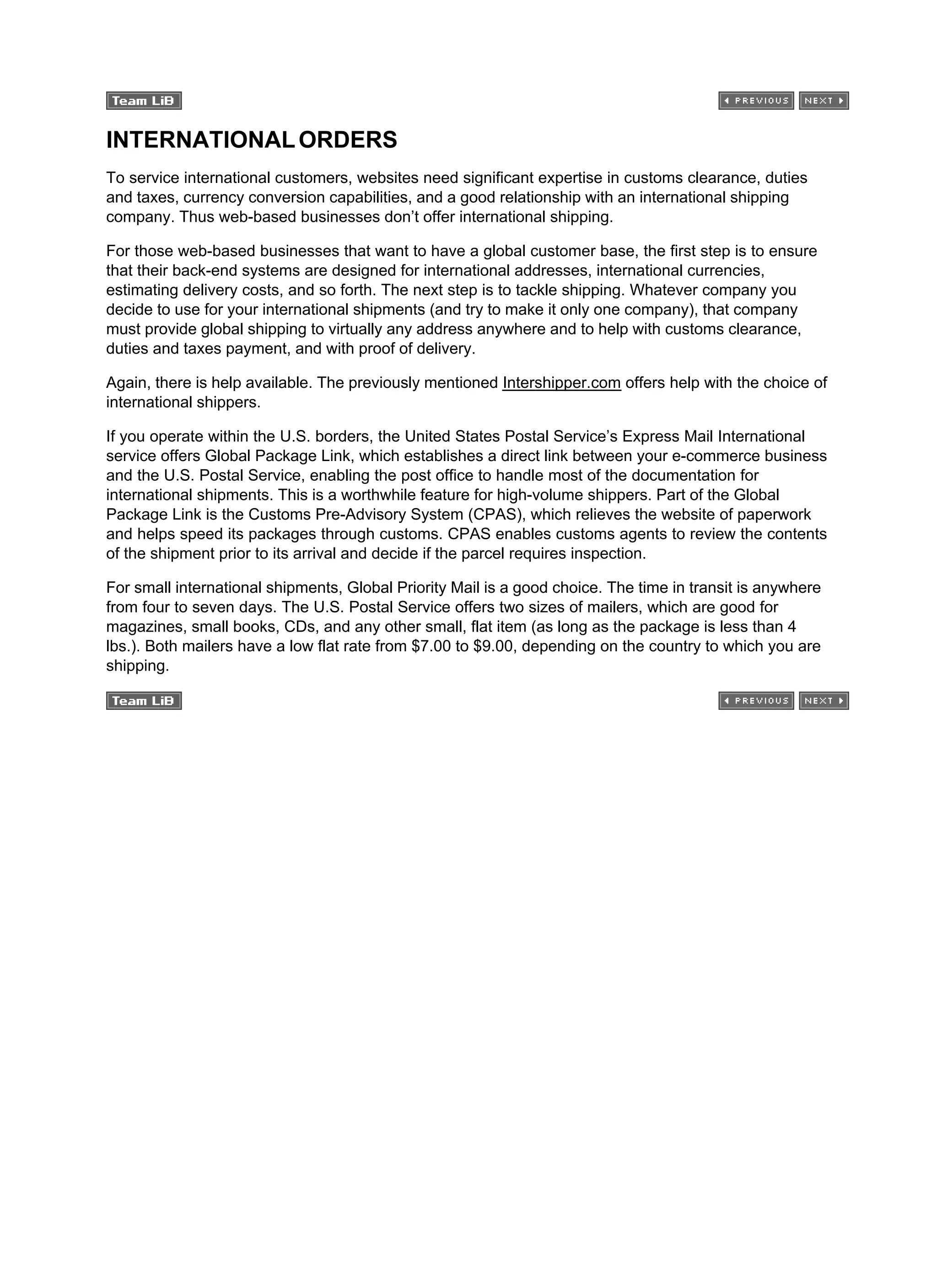 INTERNATIONALORDERS
To service international customers, websites need significant expertise in customs clearance, duties
and taxes, currency conversion capabilities, and a good relationship with an international shipping
company. Thus web-based businesses don’t offer international shipping.
For those web-based businesses that want to have a global customer base, the first step is to ensure
that their back-end systems are designed for international addresses, international currencies,
estimating delivery costs, and so forth. The next step is to tackle shipping. Whatever company you
decide to use for your international shipments (and try to make it only one company), that company
must provide global shipping to virtually any address anywhere and to help with customs clearance,
duties and taxes payment, and with proof of delivery.
Again, there is help available. The previously mentioned Intershipper.com offers help with the choice of
international shippers.
If you operate within the U.S. borders, the United States Postal Service’s Express Mail International
service offers Global Package Link, which establishes a direct link between your e-commerce business
and the U.S. Postal Service, enabling the post office to handle most of the documentation for
international shipments. This is a worthwhile feature for high-volume shippers. Part of the Global
Package Link is the Customs Pre-Advisory System (CPAS), which relieves the website of paperwork
and helps speed its packages through customs. CPAS enables customs agents to review the contents
of the shipment prior to its arrival and decide if the parcel requires inspection.
For small international shipments, Global Priority Mail is a good choice. The time in transit is anywhere
from four to seven days. The U.S. Postal Service offers two sizes of mailers, which are good for
magazines, small books, CDs, and any other small, flat item (as long as the package is less than 4
lbs.). Both mailers have a low flat rate from $7.00 to $9.00, depending on the country to which you are
shipping.
 