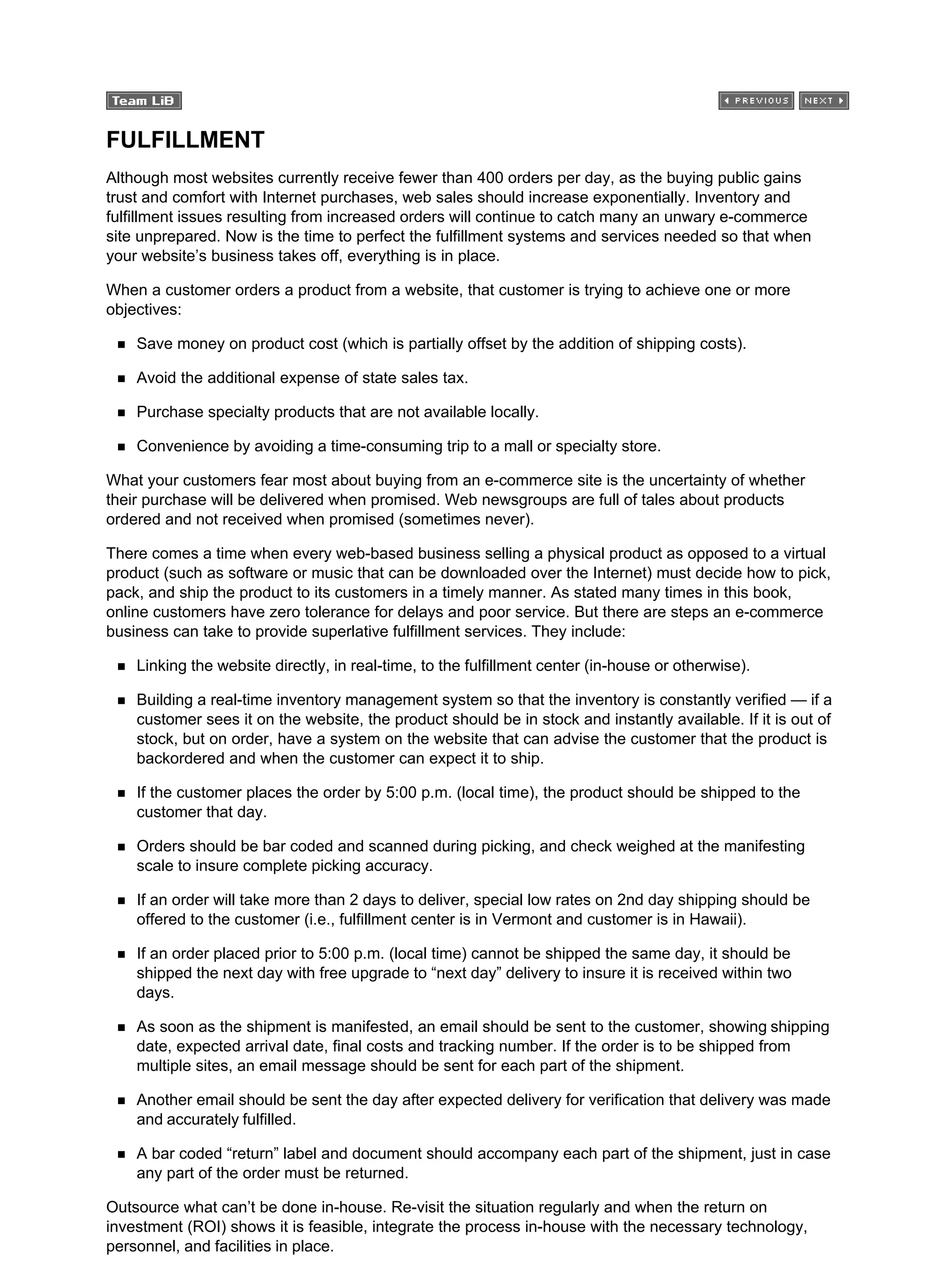 FULFILLMENT
Although most websites currently receive fewer than 400 orders per day, as the buying public gains
trust and comfort with Internet purchases, web sales should increase exponentially. Inventory and
fulfillment issues resulting from increased orders will continue to catch many an unwary e-commerce
site unprepared. Now is the time to perfect the fulfillment systems and services needed so that when
your website’s business takes off, everything is in place.
When a customer orders a product from a website, that customer is trying to achieve one or more
objectives:
Save money on product cost (which is partially offset by the addition of shipping costs).
Avoid the additional expense of state sales tax.
Purchase specialty products that are not available locally.
Convenience by avoiding a time-consuming trip to a mall or specialty store.
What your customers fear most about buying from an e-commerce site is the uncertainty of whether
their purchase will be delivered when promised. Web newsgroups are full of tales about products
ordered and not received when promised (sometimes never).
There comes a time when every web-based business selling a physical product as opposed to a virtual
product (such as software or music that can be downloaded over the Internet) must decide how to pick,
pack, and ship the product to its customers in a timely manner. As stated many times in this book,
online customers have zero tolerance for delays and poor service. But there are steps an e-commerce
business can take to provide superlative fulfillment services. They include:
Linking the website directly, in real-time, to the fulfillment center (in-house or otherwise).
Building a real-time inventory management system so that the inventory is constantly verified — if a
customer sees it on the website, the product should be in stock and instantly available. If it is out of
stock, but on order, have a system on the website that can advise the customer that the product is
backordered and when the customer can expect it to ship.
If the customer places the order by 5:00 p.m. (local time), the product should be shipped to the
customer that day.
Orders should be bar coded and scanned during picking, and check weighed at the manifesting
scale to insure complete picking accuracy.
If an order will take more than 2 days to deliver, special low rates on 2nd day shipping should be
offered to the customer (i.e., fulfillment center is in Vermont and customer is in Hawaii).
If an order placed prior to 5:00 p.m. (local time) cannot be shipped the same day, it should be
shipped the next day with free upgrade to “next day” delivery to insure it is received within two
days.
As soon as the shipment is manifested, an email should be sent to the customer, showing shipping
date, expected arrival date, final costs and tracking number. If the order is to be shipped from
multiple sites, an email message should be sent for each part of the shipment.
Another email should be sent the day after expected delivery for verification that delivery was made
and accurately fulfilled.
A bar coded “return” label and document should accompany each part of the shipment, just in case
any part of the order must be returned.
Outsource what can’t be done in-house. Re-visit the situation regularly and when the return on
investment (ROI) shows it is feasible, integrate the process in-house with the necessary technology,
personnel, and facilities in place.
 