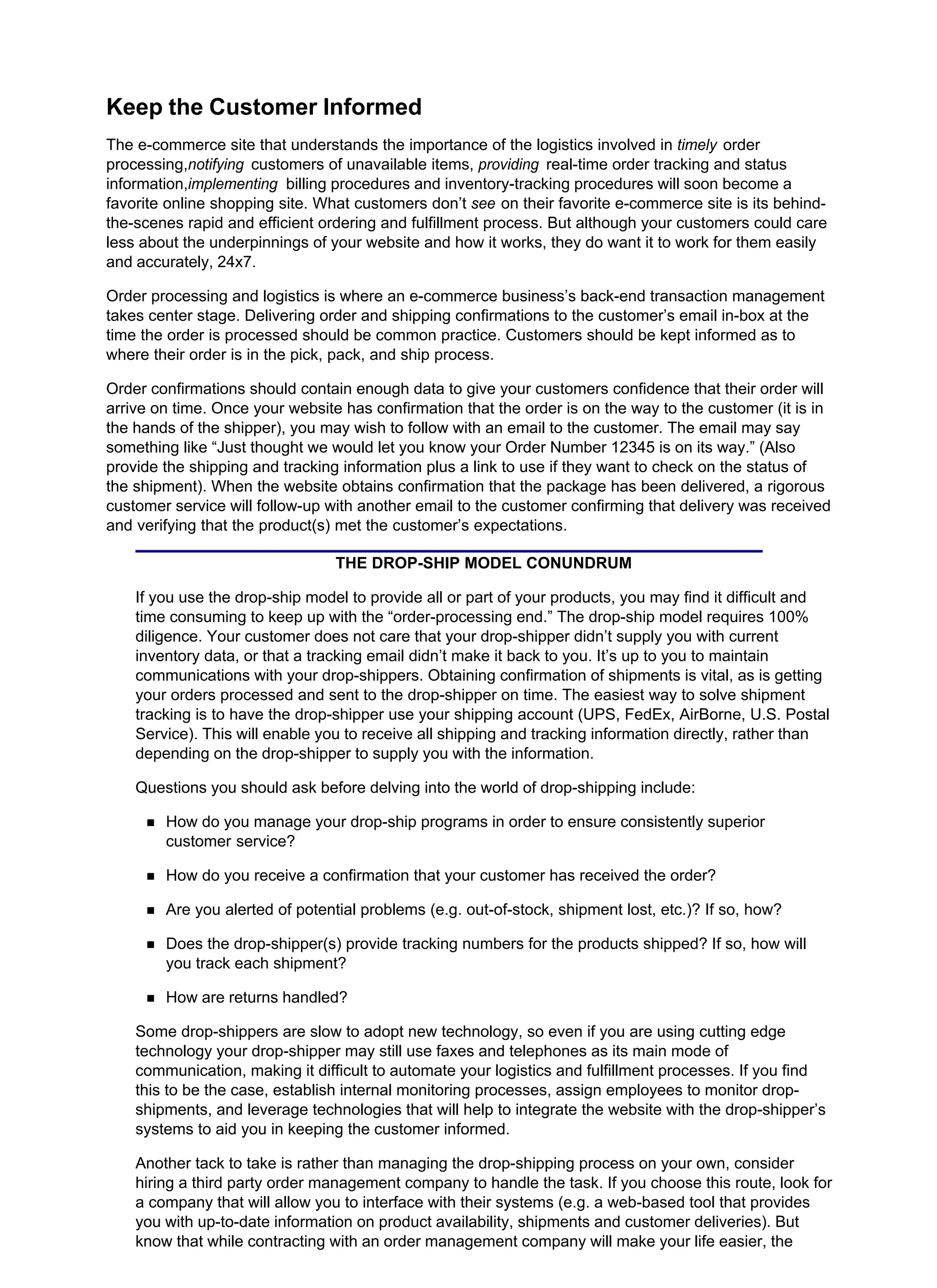 Keep the Customer Informed
The e-commerce site that understands the importance of the logistics involved in timely order
processing,notifying customers of unavailable items, providing real-time order tracking and status
information,implementing billing procedures and inventory-tracking procedures will soon become a
favorite online shopping site. What customers don’t see on their favorite e-commerce site is its behind-
the-scenes rapid and efficient ordering and fulfillment process. But although your customers could care
less about the underpinnings of your website and how it works, they do want it to work for them easily
and accurately, 24x7.
Order processing and logistics is where an e-commerce business’s back-end transaction management
takes center stage. Delivering order and shipping confirmations to the customer’s email in-box at the
time the order is processed should be common practice. Customers should be kept informed as to
where their order is in the pick, pack, and ship process.
Order confirmations should contain enough data to give your customers confidence that their order will
arrive on time. Once your website has confirmation that the order is on the way to the customer (it is in
the hands of the shipper), you may wish to follow with an email to the customer. The email may say
something like “Just thought we would let you know your Order Number 12345 is on its way.” (Also
provide the shipping and tracking information plus a link to use if they want to check on the status of
the shipment). When the website obtains confirmation that the package has been delivered, a rigorous
customer service will follow-up with another email to the customer confirming that delivery was received
and verifying that the product(s) met the customer’s expectations.
THE DROP-SHIP MODEL CONUNDRUM
If you use the drop-ship model to provide all or part of your products, you may find it difficult and
time consuming to keep up with the “order-processing end.” The drop-ship model requires 100%
diligence. Your customer does not care that your drop-shipper didn’t supply you with current
inventory data, or that a tracking email didn’t make it back to you. It’s up to you to maintain
communications with your drop-shippers. Obtaining confirmation of shipments is vital, as is getting
your orders processed and sent to the drop-shipper on time. The easiest way to solve shipment
tracking is to have the drop-shipper use your shipping account (UPS, FedEx, AirBorne, U.S. Postal
Service). This will enable you to receive all shipping and tracking information directly, rather than
depending on the drop-shipper to supply you with the information.
Questions you should ask before delving into the world of drop-shipping include:
How do you manage your drop-ship programs in order to ensure consistently superior
customer service?
How do you receive a confirmation that your customer has received the order?
Are you alerted of potential problems (e.g. out-of-stock, shipment lost, etc.)? If so, how?
Does the drop-shipper(s) provide tracking numbers for the products shipped? If so, how will
you track each shipment?
How are returns handled?
Some drop-shippers are slow to adopt new technology, so even if you are using cutting edge
technology your drop-shipper may still use faxes and telephones as its main mode of
communication, making it difficult to automate your logistics and fulfillment processes. If you find
this to be the case, establish internal monitoring processes, assign employees to monitor drop-
shipments, and leverage technologies that will help to integrate the website with the drop-shipper’s
systems to aid you in keeping the customer informed.
Another tack to take is rather than managing the drop-shipping process on your own, consider
hiring a third party order management company to handle the task. If you choose this route, look for
a company that will allow you to interface with their systems (e.g. a web-based tool that provides
you with up-to-date information on product availability, shipments and customer deliveries). But
know that while contracting with an order management company will make your life easier, the
 