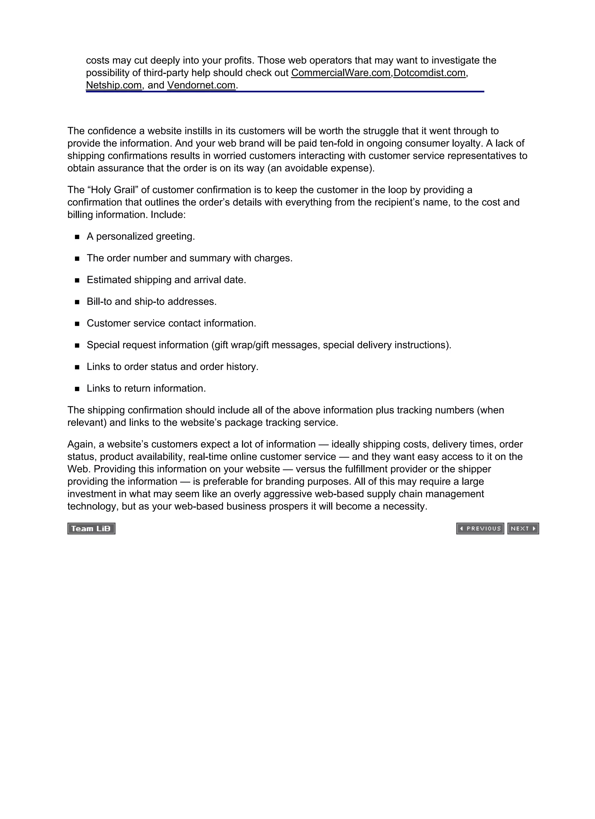 costs may cut deeply into your profits. Those web operators that may want to investigate the
possibility of third-party help should check out CommercialWare.com,Dotcomdist.com,
Netship.com, and Vendornet.com.
The confidence a website instills in its customers will be worth the struggle that it went through to
provide the information. And your web brand will be paid ten-fold in ongoing consumer loyalty. A lack of
shipping confirmations results in worried customers interacting with customer service representatives to
obtain assurance that the order is on its way (an avoidable expense).
The “Holy Grail” of customer confirmation is to keep the customer in the loop by providing a
confirmation that outlines the order’s details with everything from the recipient’s name, to the cost and
billing information. Include:
A personalized greeting.
The order number and summary with charges.
Estimated shipping and arrival date.
Bill-to and ship-to addresses.
Customer service contact information.
Special request information (gift wrap/gift messages, special delivery instructions).
Links to order status and order history.
Links to return information.
The shipping confirmation should include all of the above information plus tracking numbers (when
relevant) and links to the website’s package tracking service.
Again, a website’s customers expect a lot of information — ideally shipping costs, delivery times, order
status, product availability, real-time online customer service — and they want easy access to it on the
Web. Providing this information on your website — versus the fulfillment provider or the shipper
providing the information — is preferable for branding purposes. All of this may require a large
investment in what may seem like an overly aggressive web-based supply chain management
technology, but as your web-based business prospers it will become a necessity.
 