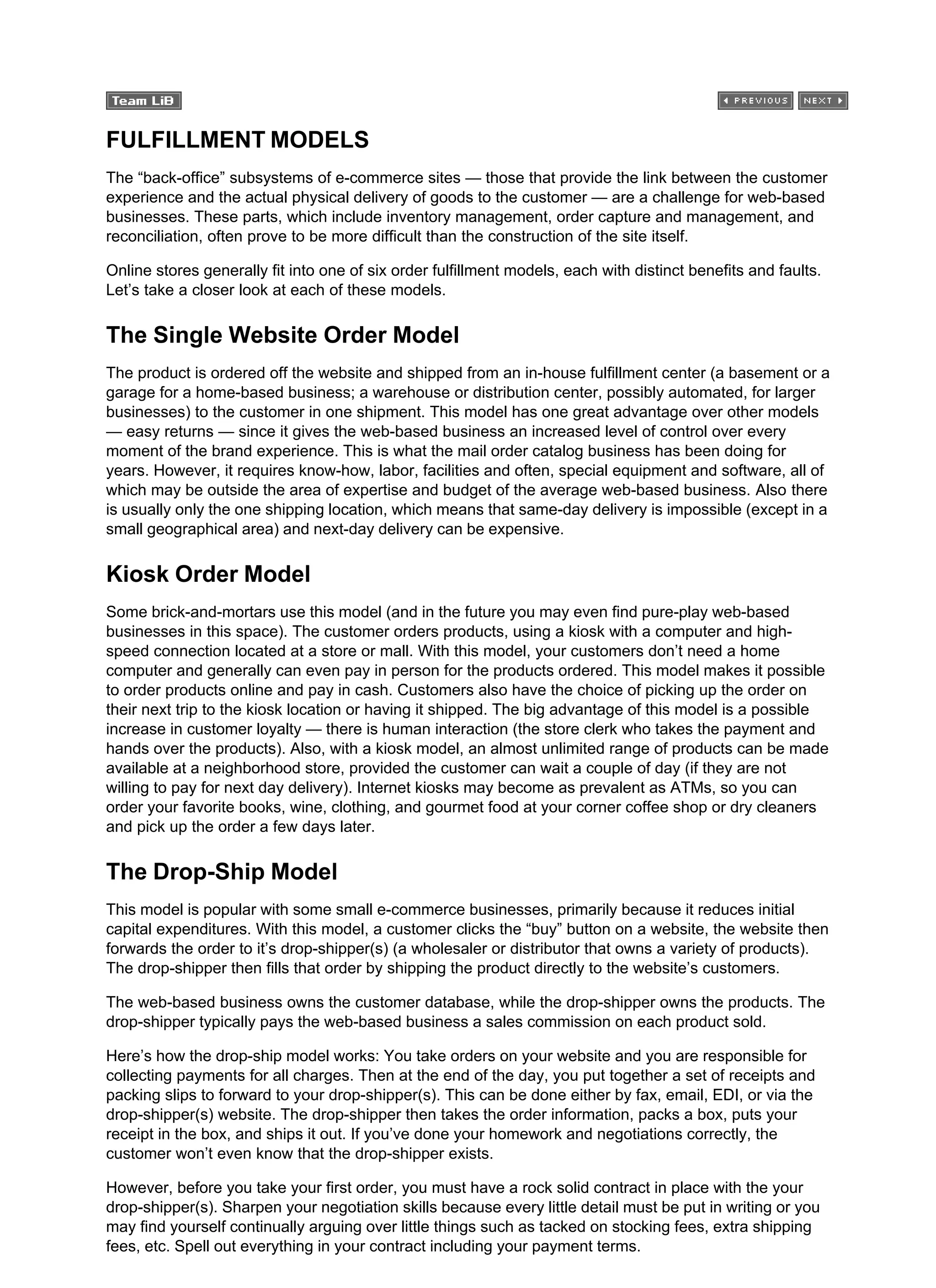 FULFILLMENT MODELS
The “back-office” subsystems of e-commerce sites — those that provide the link between the customer
experience and the actual physical delivery of goods to the customer — are a challenge for web-based
businesses. These parts, which include inventory management, order capture and management, and
reconciliation, often prove to be more difficult than the construction of the site itself.
Online stores generally fit into one of six order fulfillment models, each with distinct benefits and faults.
Let’s take a closer look at each of these models.
The Single Website Order Model
The product is ordered off the website and shipped from an in-house fulfillment center (a basement or a
garage for a home-based business; a warehouse or distribution center, possibly automated, for larger
businesses) to the customer in one shipment. This model has one great advantage over other models
— easy returns — since it gives the web-based business an increased level of control over every
moment of the brand experience. This is what the mail order catalog business has been doing for
years. However, it requires know-how, labor, facilities and often, special equipment and software, all of
which may be outside the area of expertise and budget of the average web-based business. Also there
is usually only the one shipping location, which means that same-day delivery is impossible (except in a
small geographical area) and next-day delivery can be expensive.
Kiosk Order Model
Some brick-and-mortars use this model (and in the future you may even find pure-play web-based
businesses in this space). The customer orders products, using a kiosk with a computer and high-
speed connection located at a store or mall. With this model, your customers don’t need a home
computer and generally can even pay in person for the products ordered. This model makes it possible
to order products online and pay in cash. Customers also have the choice of picking up the order on
their next trip to the kiosk location or having it shipped. The big advantage of this model is a possible
increase in customer loyalty — there is human interaction (the store clerk who takes the payment and
hands over the products). Also, with a kiosk model, an almost unlimited range of products can be made
available at a neighborhood store, provided the customer can wait a couple of day (if they are not
willing to pay for next day delivery). Internet kiosks may become as prevalent as ATMs, so you can
order your favorite books, wine, clothing, and gourmet food at your corner coffee shop or dry cleaners
and pick up the order a few days later.
The Drop-Ship Model
This model is popular with some small e-commerce businesses, primarily because it reduces initial
capital expenditures. With this model, a customer clicks the “buy” button on a website, the website then
forwards the order to it’s drop-shipper(s) (a wholesaler or distributor that owns a variety of products).
The drop-shipper then fills that order by shipping the product directly to the website’s customers.
The web-based business owns the customer database, while the drop-shipper owns the products. The
drop-shipper typically pays the web-based business a sales commission on each product sold.
Here’s how the drop-ship model works: You take orders on your website and you are responsible for
collecting payments for all charges. Then at the end of the day, you put together a set of receipts and
packing slips to forward to your drop-shipper(s). This can be done either by fax, email, EDI, or via the
drop-shipper(s) website. The drop-shipper then takes the order information, packs a box, puts your
receipt in the box, and ships it out. If you’ve done your homework and negotiations correctly, the
customer won’t even know that the drop-shipper exists.
However, before you take your first order, you must have a rock solid contract in place with the your
drop-shipper(s). Sharpen your negotiation skills because every little detail must be put in writing or you
may find yourself continually arguing over little things such as tacked on stocking fees, extra shipping
fees, etc. Spell out everything in your contract including your payment terms.
 