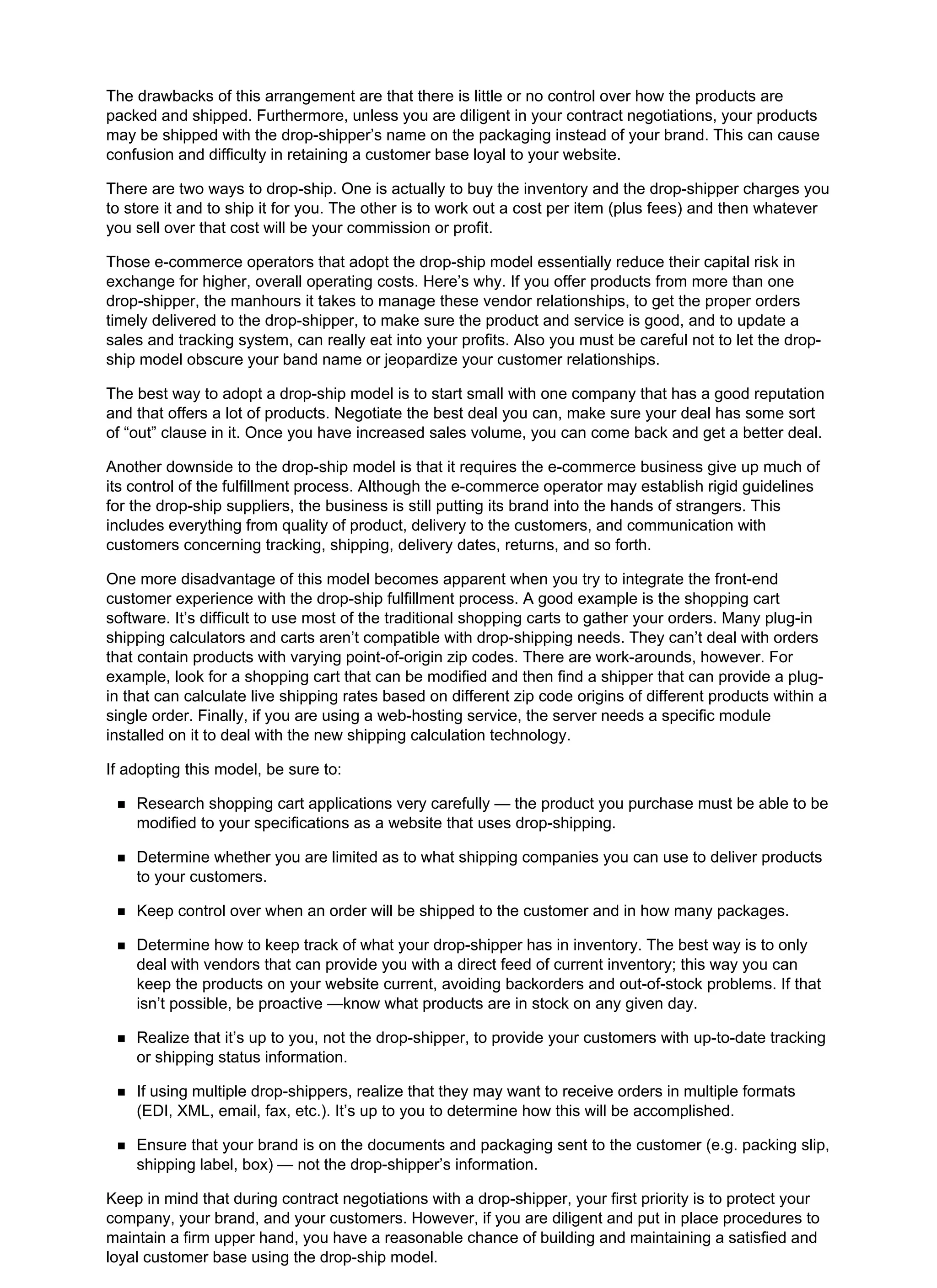 The drawbacks of this arrangement are that there is little or no control over how the products are
packed and shipped. Furthermore, unless you are diligent in your contract negotiations, your products
may be shipped with the drop-shipper’s name on the packaging instead of your brand. This can cause
confusion and difficulty in retaining a customer base loyal to your website.
There are two ways to drop-ship. One is actually to buy the inventory and the drop-shipper charges you
to store it and to ship it for you. The other is to work out a cost per item (plus fees) and then whatever
you sell over that cost will be your commission or profit.
Those e-commerce operators that adopt the drop-ship model essentially reduce their capital risk in
exchange for higher, overall operating costs. Here’s why. If you offer products from more than one
drop-shipper, the manhours it takes to manage these vendor relationships, to get the proper orders
timely delivered to the drop-shipper, to make sure the product and service is good, and to update a
sales and tracking system, can really eat into your profits. Also you must be careful not to let the drop-
ship model obscure your band name or jeopardize your customer relationships.
The best way to adopt a drop-ship model is to start small with one company that has a good reputation
and that offers a lot of products. Negotiate the best deal you can, make sure your deal has some sort
of “out” clause in it. Once you have increased sales volume, you can come back and get a better deal.
Another downside to the drop-ship model is that it requires the e-commerce business give up much of
its control of the fulfillment process. Although the e-commerce operator may establish rigid guidelines
for the drop-ship suppliers, the business is still putting its brand into the hands of strangers. This
includes everything from quality of product, delivery to the customers, and communication with
customers concerning tracking, shipping, delivery dates, returns, and so forth.
One more disadvantage of this model becomes apparent when you try to integrate the front-end
customer experience with the drop-ship fulfillment process. A good example is the shopping cart
software. It’s difficult to use most of the traditional shopping carts to gather your orders. Many plug-in
shipping calculators and carts aren’t compatible with drop-shipping needs. They can’t deal with orders
that contain products with varying point-of-origin zip codes. There are work-arounds, however. For
example, look for a shopping cart that can be modified and then find a shipper that can provide a plug-
in that can calculate live shipping rates based on different zip code origins of different products within a
single order. Finally, if you are using a web-hosting service, the server needs a specific module
installed on it to deal with the new shipping calculation technology.
If adopting this model, be sure to:
Research shopping cart applications very carefully — the product you purchase must be able to be
modified to your specifications as a website that uses drop-shipping.
Determine whether you are limited as to what shipping companies you can use to deliver products
to your customers.
Keep control over when an order will be shipped to the customer and in how many packages.
Determine how to keep track of what your drop-shipper has in inventory. The best way is to only
deal with vendors that can provide you with a direct feed of current inventory; this way you can
keep the products on your website current, avoiding backorders and out-of-stock problems. If that
isn’t possible, be proactive —know what products are in stock on any given day.
Realize that it’s up to you, not the drop-shipper, to provide your customers with up-to-date tracking
or shipping status information.
If using multiple drop-shippers, realize that they may want to receive orders in multiple formats
(EDI, XML, email, fax, etc.). It’s up to you to determine how this will be accomplished.
Ensure that your brand is on the documents and packaging sent to the customer (e.g. packing slip,
shipping label, box) — not the drop-shipper’s information.
Keep in mind that during contract negotiations with a drop-shipper, your first priority is to protect your
company, your brand, and your customers. However, if you are diligent and put in place procedures to
maintain a firm upper hand, you have a reasonable chance of building and maintaining a satisfied and
loyal customer base using the drop-ship model.
 