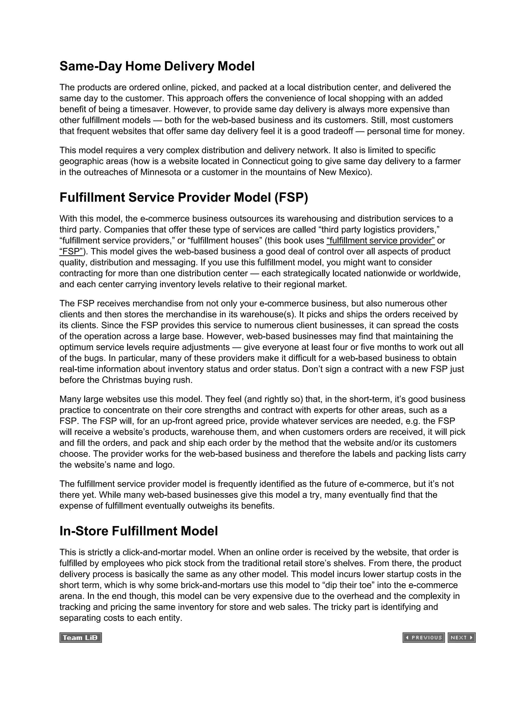 Same-Day Home Delivery Model
The products are ordered online, picked, and packed at a local distribution center, and delivered the
same day to the customer. This approach offers the convenience of local shopping with an added
benefit of being a timesaver. However, to provide same day delivery is always more expensive than
other fulfillment models — both for the web-based business and its customers. Still, most customers
that frequent websites that offer same day delivery feel it is a good tradeoff — personal time for money.
This model requires a very complex distribution and delivery network. It also is limited to specific
geographic areas (how is a website located in Connecticut going to give same day delivery to a farmer
in the outreaches of Minnesota or a customer in the mountains of New Mexico).
Fulfillment Service Provider Model (FSP)
With this model, the e-commerce business outsources its warehousing and distribution services to a
third party. Companies that offer these type of services are called “third party logistics providers,”
“fulfillment service providers,” or “fulfillment houses” (this book uses “fulfillment service provider” or
“FSP”). This model gives the web-based business a good deal of control over all aspects of product
quality, distribution and messaging. If you use this fulfillment model, you might want to consider
contracting for more than one distribution center — each strategically located nationwide or worldwide,
and each center carrying inventory levels relative to their regional market.
The FSP receives merchandise from not only your e-commerce business, but also numerous other
clients and then stores the merchandise in its warehouse(s). It picks and ships the orders received by
its clients. Since the FSP provides this service to numerous client businesses, it can spread the costs
of the operation across a large base. However, web-based businesses may find that maintaining the
optimum service levels require adjustments — give everyone at least four or five months to work out all
of the bugs. In particular, many of these providers make it difficult for a web-based business to obtain
real-time information about inventory status and order status. Don’t sign a contract with a new FSP just
before the Christmas buying rush.
Many large websites use this model. They feel (and rightly so) that, in the short-term, it’s good business
practice to concentrate on their core strengths and contract with experts for other areas, such as a
FSP. The FSP will, for an up-front agreed price, provide whatever services are needed, e.g. the FSP
will receive a website’s products, warehouse them, and when customers orders are received, it will pick
and fill the orders, and pack and ship each order by the method that the website and/or its customers
choose. The provider works for the web-based business and therefore the labels and packing lists carry
the website’s name and logo.
The fulfillment service provider model is frequently identified as the future of e-commerce, but it’s not
there yet. While many web-based businesses give this model a try, many eventually find that the
expense of fulfillment eventually outweighs its benefits.
In-Store Fulfillment Model
This is strictly a click-and-mortar model. When an online order is received by the website, that order is
fulfilled by employees who pick stock from the traditional retail store’s shelves. From there, the product
delivery process is basically the same as any other model. This model incurs lower startup costs in the
short term, which is why some brick-and-mortars use this model to “dip their toe” into the e-commerce
arena. In the end though, this model can be very expensive due to the overhead and the complexity in
tracking and pricing the same inventory for store and web sales. The tricky part is identifying and
separating costs to each entity.
 