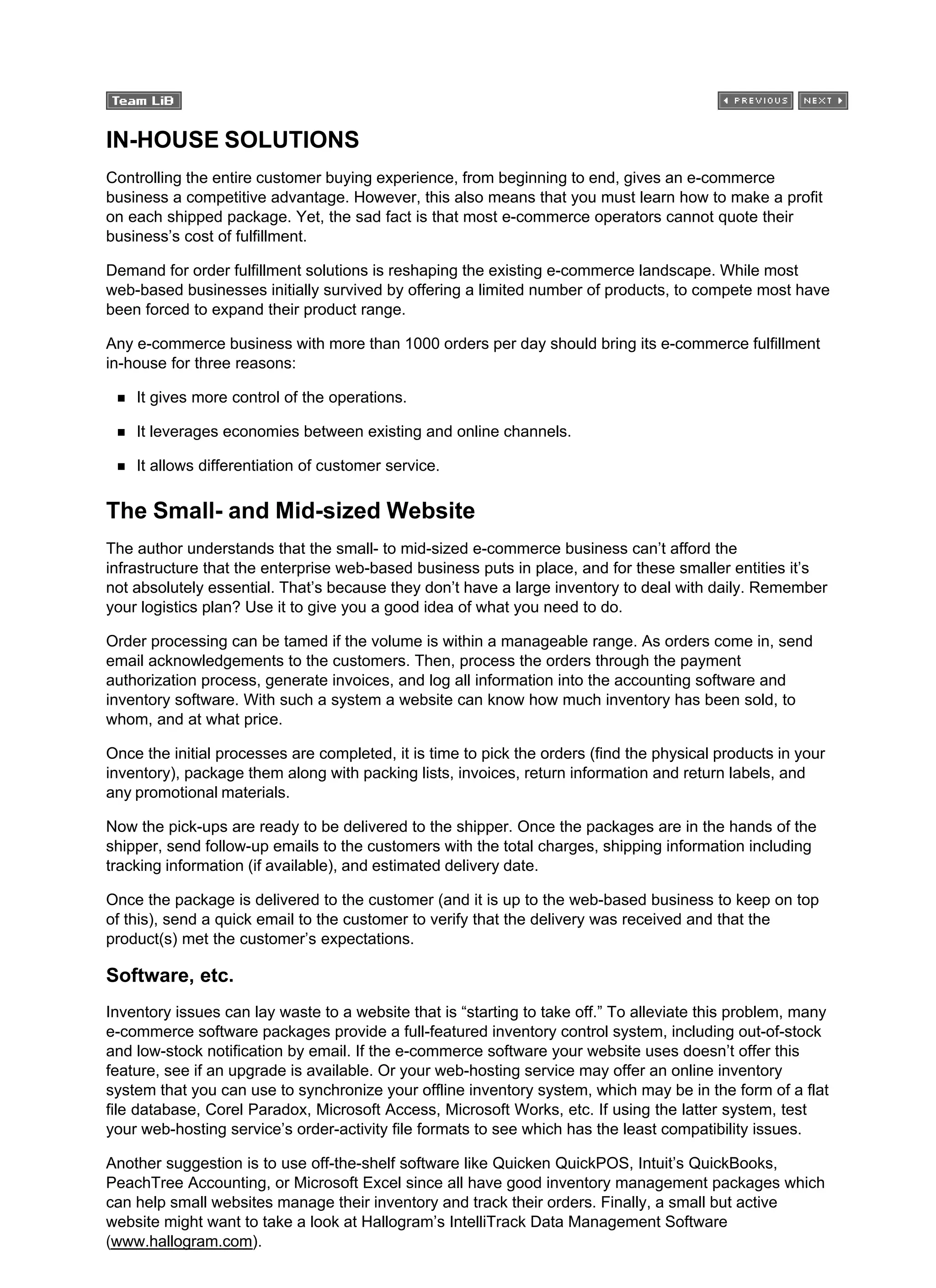 IN-HOUSE SOLUTIONS
Controlling the entire customer buying experience, from beginning to end, gives an e-commerce
business a competitive advantage. However, this also means that you must learn how to make a profit
on each shipped package. Yet, the sad fact is that most e-commerce operators cannot quote their
business’s cost of fulfillment.
Demand for order fulfillment solutions is reshaping the existing e-commerce landscape. While most
web-based businesses initially survived by offering a limited number of products, to compete most have
been forced to expand their product range.
Any e-commerce business with more than 1000 orders per day should bring its e-commerce fulfillment
in-house for three reasons:
It gives more control of the operations.
It leverages economies between existing and online channels.
It allows differentiation of customer service.
The Small- and Mid-sized Website
The author understands that the small- to mid-sized e-commerce business can’t afford the
infrastructure that the enterprise web-based business puts in place, and for these smaller entities it’s
not absolutely essential. That’s because they don’t have a large inventory to deal with daily. Remember
your logistics plan? Use it to give you a good idea of what you need to do.
Order processing can be tamed if the volume is within a manageable range. As orders come in, send
email acknowledgements to the customers. Then, process the orders through the payment
authorization process, generate invoices, and log all information into the accounting software and
inventory software. With such a system a website can know how much inventory has been sold, to
whom, and at what price.
Once the initial processes are completed, it is time to pick the orders (find the physical products in your
inventory), package them along with packing lists, invoices, return information and return labels, and
any promotional materials.
Now the pick-ups are ready to be delivered to the shipper. Once the packages are in the hands of the
shipper, send follow-up emails to the customers with the total charges, shipping information including
tracking information (if available), and estimated delivery date.
Once the package is delivered to the customer (and it is up to the web-based business to keep on top
of this), send a quick email to the customer to verify that the delivery was received and that the
product(s) met the customer’s expectations.
Software, etc.
Inventory issues can lay waste to a website that is “starting to take off.” To alleviate this problem, many
e-commerce software packages provide a full-featured inventory control system, including out-of-stock
and low-stock notification by email. If the e-commerce software your website uses doesn’t offer this
feature, see if an upgrade is available. Or your web-hosting service may offer an online inventory
system that you can use to synchronize your offline inventory system, which may be in the form of a flat
file database, Corel Paradox, Microsoft Access, Microsoft Works, etc. If using the latter system, test
your web-hosting service’s order-activity file formats to see which has the least compatibility issues.
Another suggestion is to use off-the-shelf software like Quicken QuickPOS, Intuit’s QuickBooks,
PeachTree Accounting, or Microsoft Excel since all have good inventory management packages which
can help small websites manage their inventory and track their orders. Finally, a small but active
website might want to take a look at Hallogram’s IntelliTrack Data Management Software
(www.hallogram.com).
 