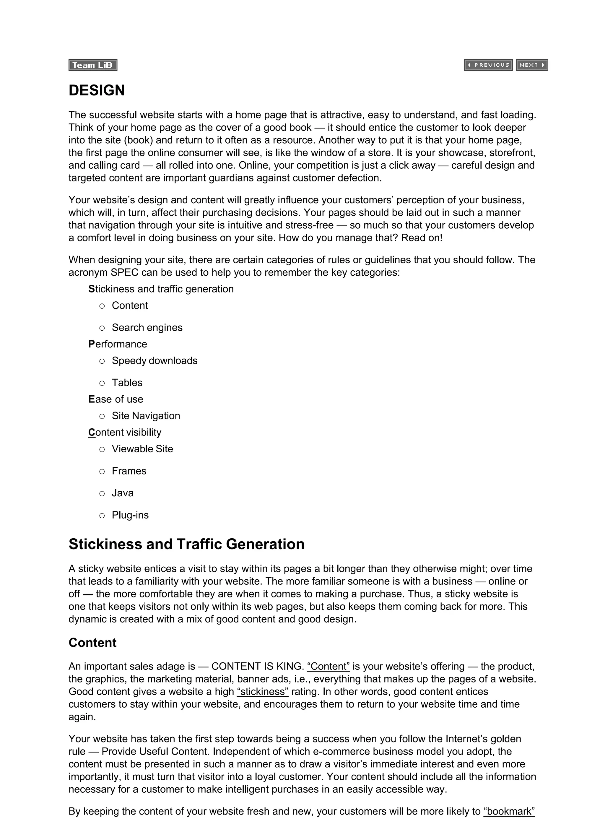 DESIGN
The successful website starts with a home page that is attractive, easy to understand, and fast loading.
Think of your home page as the cover of a good book — it should entice the customer to look deeper
into the site (book) and return to it often as a resource. Another way to put it is that your home page,
the first page the online consumer will see, is like the window of a store. It is your showcase, storefront,
and calling card — all rolled into one. Online, your competition is just a click away — careful design and
targeted content are important guardians against customer defection.
Your website’s design and content will greatly influence your customers’ perception of your business,
which will, in turn, affect their purchasing decisions. Your pages should be laid out in such a manner
that navigation through your site is intuitive and stress-free — so much so that your customers develop
a comfort level in doing business on your site. How do you manage that? Read on!
When designing your site, there are certain categories of rules or guidelines that you should follow. The
acronym SPEC can be used to help you to remember the key categories:
Stickiness and traffic generation
Content
Search engines
Performance
Speedy downloads
Tables
Ease of use
Site Navigation
Content visibility
Viewable Site
Frames
Java
Plug-ins
Stickiness and Traffic Generation
A sticky website entices a visit to stay within its pages a bit longer than they otherwise might; over time
that leads to a familiarity with your website. The more familiar someone is with a business — online or
off — the more comfortable they are when it comes to making a purchase. Thus, a sticky website is
one that keeps visitors not only within its web pages, but also keeps them coming back for more. This
dynamic is created with a mix of good content and good design.
Content
An important sales adage is — CONTENT IS KING. “Content” is your website’s offering — the product,
the graphics, the marketing material, banner ads, i.e., everything that makes up the pages of a website.
Good content gives a website a high “stickiness” rating. In other words, good content entices
customers to stay within your website, and encourages them to return to your website time and time
again.
Your website has taken the first step towards being a success when you follow the Internet’s golden
rule — Provide Useful Content. Independent of which e-commerce business model you adopt, the
content must be presented in such a manner as to draw a visitor’s immediate interest and even more
importantly, it must turn that visitor into a loyal customer. Your content should include all the information
necessary for a customer to make intelligent purchases in an easily accessible way.
By keeping the content of your website fresh and new, your customers will be more likely to “bookmark”
 
