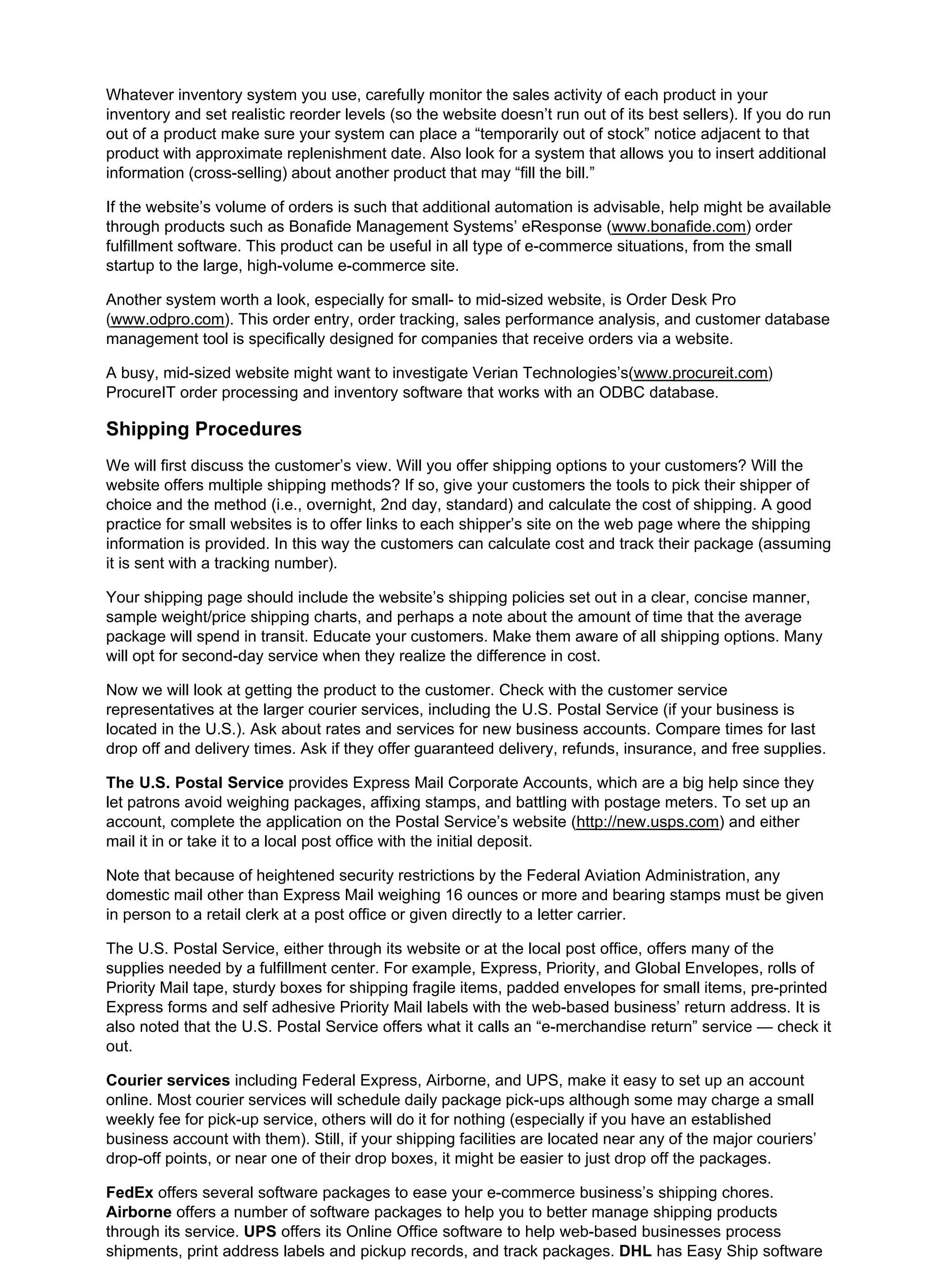 Whatever inventory system you use, carefully monitor the sales activity of each product in your
inventory and set realistic reorder levels (so the website doesn’t run out of its best sellers). If you do run
out of a product make sure your system can place a “temporarily out of stock” notice adjacent to that
product with approximate replenishment date. Also look for a system that allows you to insert additional
information (cross-selling) about another product that may “fill the bill.”
If the website’s volume of orders is such that additional automation is advisable, help might be available
through products such as Bonafide Management Systems’ eResponse (www.bonafide.com) order
fulfillment software. This product can be useful in all type of e-commerce situations, from the small
startup to the large, high-volume e-commerce site.
Another system worth a look, especially for small- to mid-sized website, is Order Desk Pro
(www.odpro.com). This order entry, order tracking, sales performance analysis, and customer database
management tool is specifically designed for companies that receive orders via a website.
A busy, mid-sized website might want to investigate Verian Technologies’s(www.procureit.com)
ProcureIT order processing and inventory software that works with an ODBC database.
Shipping Procedures
We will first discuss the customer’s view. Will you offer shipping options to your customers? Will the
website offers multiple shipping methods? If so, give your customers the tools to pick their shipper of
choice and the method (i.e., overnight, 2nd day, standard) and calculate the cost of shipping. A good
practice for small websites is to offer links to each shipper’s site on the web page where the shipping
information is provided. In this way the customers can calculate cost and track their package (assuming
it is sent with a tracking number).
Your shipping page should include the website’s shipping policies set out in a clear, concise manner,
sample weight/price shipping charts, and perhaps a note about the amount of time that the average
package will spend in transit. Educate your customers. Make them aware of all shipping options. Many
will opt for second-day service when they realize the difference in cost.
Now we will look at getting the product to the customer. Check with the customer service
representatives at the larger courier services, including the U.S. Postal Service (if your business is
located in the U.S.). Ask about rates and services for new business accounts. Compare times for last
drop off and delivery times. Ask if they offer guaranteed delivery, refunds, insurance, and free supplies.
The U.S. Postal Service provides Express Mail Corporate Accounts, which are a big help since they
let patrons avoid weighing packages, affixing stamps, and battling with postage meters. To set up an
account, complete the application on the Postal Service’s website (http://new.usps.com) and either
mail it in or take it to a local post office with the initial deposit.
Note that because of heightened security restrictions by the Federal Aviation Administration, any
domestic mail other than Express Mail weighing 16 ounces or more and bearing stamps must be given
in person to a retail clerk at a post office or given directly to a letter carrier.
The U.S. Postal Service, either through its website or at the local post office, offers many of the
supplies needed by a fulfillment center. For example, Express, Priority, and Global Envelopes, rolls of
Priority Mail tape, sturdy boxes for shipping fragile items, padded envelopes for small items, pre-printed
Express forms and self adhesive Priority Mail labels with the web-based business’ return address. It is
also noted that the U.S. Postal Service offers what it calls an “e-merchandise return” service — check it
out.
Courier services including Federal Express, Airborne, and UPS, make it easy to set up an account
online. Most courier services will schedule daily package pick-ups although some may charge a small
weekly fee for pick-up service, others will do it for nothing (especially if you have an established
business account with them). Still, if your shipping facilities are located near any of the major couriers’
drop-off points, or near one of their drop boxes, it might be easier to just drop off the packages.
FedEx offers several software packages to ease your e-commerce business’s shipping chores.
Airborne offers a number of software packages to help you to better manage shipping products
through its service. UPS offers its Online Office software to help web-based businesses process
shipments, print address labels and pickup records, and track packages. DHL has Easy Ship software
 
