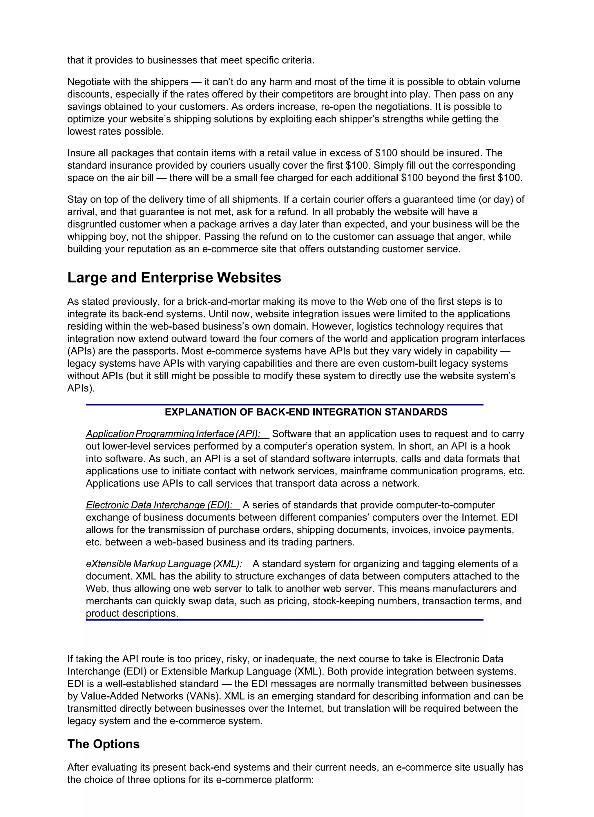 that it provides to businesses that meet specific criteria.
Negotiate with the shippers — it can’t do any harm and most of the time it is possible to obtain volume
discounts, especially if the rates offered by their competitors are brought into play. Then pass on any
savings obtained to your customers. As orders increase, re-open the negotiations. It is possible to
optimize your website’s shipping solutions by exploiting each shipper’s strengths while getting the
lowest rates possible.
Insure all packages that contain items with a retail value in excess of $100 should be insured. The
standard insurance provided by couriers usually cover the first $100. Simply fill out the corresponding
space on the air bill — there will be a small fee charged for each additional $100 beyond the first $100.
Stay on top of the delivery time of all shipments. If a certain courier offers a guaranteed time (or day) of
arrival, and that guarantee is not met, ask for a refund. In all probably the website will have a
disgruntled customer when a package arrives a day later than expected, and your business will be the
whipping boy, not the shipper. Passing the refund on to the customer can assuage that anger, while
building your reputation as an e-commerce site that offers outstanding customer service.
Large and Enterprise Websites
As stated previously, for a brick-and-mortar making its move to the Web one of the first steps is to
integrate its back-end systems. Until now, website integration issues were limited to the applications
residing within the web-based business’s own domain. However, logistics technology requires that
integration now extend outward toward the four corners of the world and application program interfaces
(APIs) are the passports. Most e-commerce systems have APIs but they vary widely in capability —
legacy systems have APIs with varying capabilities and there are even custom-built legacy systems
without APIs (but it still might be possible to modify these system to directly use the website system’s
APIs).
EXPLANATION OF BACK-END INTEGRATION STANDARDS
ApplicationProgrammingInterface(API): Software that an application uses to request and to carry
out lower-level services performed by a computer’s operation system. In short, an API is a hook
into software. As such, an API is a set of standard software interrupts, calls and data formats that
applications use to initiate contact with network services, mainframe communication programs, etc.
Applications use APIs to call services that transport data across a network.
Electronic Data Interchange (EDI): A series of standards that provide computer-to-computer
exchange of business documents between different companies’ computers over the Internet. EDI
allows for the transmission of purchase orders, shipping documents, invoices, invoice payments,
etc. between a web-based business and its trading partners.
eXtensible Markup Language (XML): A standard system for organizing and tagging elements of a
document. XML has the ability to structure exchanges of data between computers attached to the
Web, thus allowing one web server to talk to another web server. This means manufacturers and
merchants can quickly swap data, such as pricing, stock-keeping numbers, transaction terms, and
product descriptions.
If taking the API route is too pricey, risky, or inadequate, the next course to take is Electronic Data
Interchange (EDI) or Extensible Markup Language (XML). Both provide integration between systems.
EDI is a well-established standard — the EDI messages are normally transmitted between businesses
by Value-Added Networks (VANs). XML is an emerging standard for describing information and can be
transmitted directly between businesses over the Internet, but translation will be required between the
legacy system and the e-commerce system.
The Options
After evaluating its present back-end systems and their current needs, an e-commerce site usually has
the choice of three options for its e-commerce platform:
 