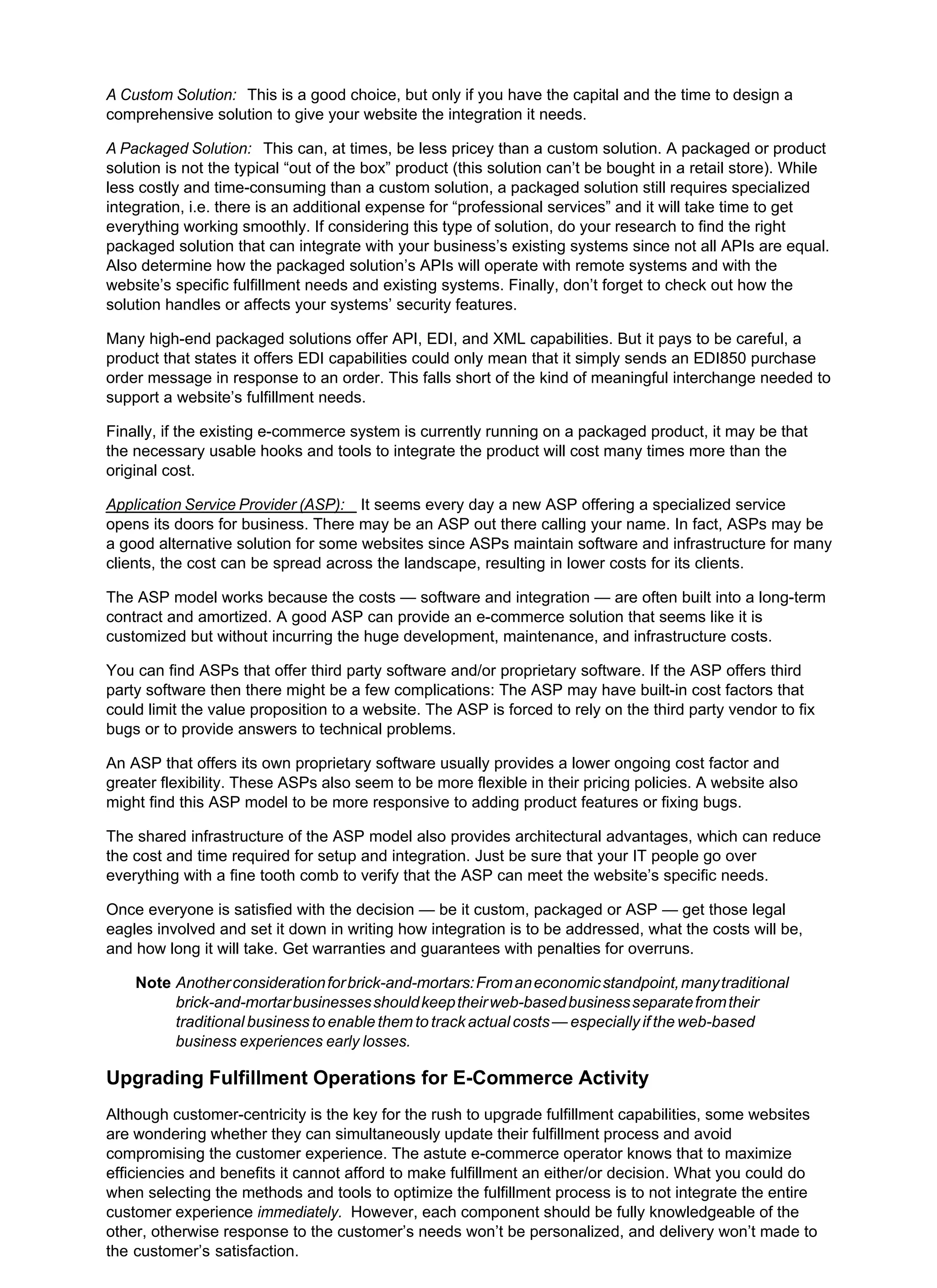 A Custom Solution: This is a good choice, but only if you have the capital and the time to design a
comprehensive solution to give your website the integration it needs.
A Packaged Solution: This can, at times, be less pricey than a custom solution. A packaged or product
solution is not the typical “out of the box” product (this solution can’t be bought in a retail store). While
less costly and time-consuming than a custom solution, a packaged solution still requires specialized
integration, i.e. there is an additional expense for “professional services” and it will take time to get
everything working smoothly. If considering this type of solution, do your research to find the right
packaged solution that can integrate with your business’s existing systems since not all APIs are equal.
Also determine how the packaged solution’s APIs will operate with remote systems and with the
website’s specific fulfillment needs and existing systems. Finally, don’t forget to check out how the
solution handles or affects your systems’ security features.
Many high-end packaged solutions offer API, EDI, and XML capabilities. But it pays to be careful, a
product that states it offers EDI capabilities could only mean that it simply sends an EDI850 purchase
order message in response to an order. This falls short of the kind of meaningful interchange needed to
support a website’s fulfillment needs.
Finally, if the existing e-commerce system is currently running on a packaged product, it may be that
the necessary usable hooks and tools to integrate the product will cost many times more than the
original cost.
Application Service Provider (ASP): It seems every day a new ASP offering a specialized service
opens its doors for business. There may be an ASP out there calling your name. In fact, ASPs may be
a good alternative solution for some websites since ASPs maintain software and infrastructure for many
clients, the cost can be spread across the landscape, resulting in lower costs for its clients.
The ASP model works because the costs — software and integration — are often built into a long-term
contract and amortized. A good ASP can provide an e-commerce solution that seems like it is
customized but without incurring the huge development, maintenance, and infrastructure costs.
You can find ASPs that offer third party software and/or proprietary software. If the ASP offers third
party software then there might be a few complications: The ASP may have built-in cost factors that
could limit the value proposition to a website. The ASP is forced to rely on the third party vendor to fix
bugs or to provide answers to technical problems.
An ASP that offers its own proprietary software usually provides a lower ongoing cost factor and
greater flexibility. These ASPs also seem to be more flexible in their pricing policies. A website also
might find this ASP model to be more responsive to adding product features or fixing bugs.
The shared infrastructure of the ASP model also provides architectural advantages, which can reduce
the cost and time required for setup and integration. Just be sure that your IT people go over
everything with a fine tooth comb to verify that the ASP can meet the website’s specific needs.
Once everyone is satisfied with the decision — be it custom, packaged or ASP — get those legal
eagles involved and set it down in writing how integration is to be addressed, what the costs will be,
and how long it will take. Get warranties and guarantees with penalties for overruns.
Note Anotherconsiderationforbrick-and-mortars:Fromaneconomicstandpoint,manytraditional
brick-and-mortarbusinessesshouldkeeptheirweb-basedbusinessseparatefromtheir
traditional business to enable them to track actual costs — especially if the web-based
business experiences early losses.
Upgrading Fulfillment Operations for E-Commerce Activity
Although customer-centricity is the key for the rush to upgrade fulfillment capabilities, some websites
are wondering whether they can simultaneously update their fulfillment process and avoid
compromising the customer experience. The astute e-commerce operator knows that to maximize
efficiencies and benefits it cannot afford to make fulfillment an either/or decision. What you could do
when selecting the methods and tools to optimize the fulfillment process is to not integrate the entire
customer experience immediately. However, each component should be fully knowledgeable of the
other, otherwise response to the customer’s needs won’t be personalized, and delivery won’t made to
the customer’s satisfaction.
 