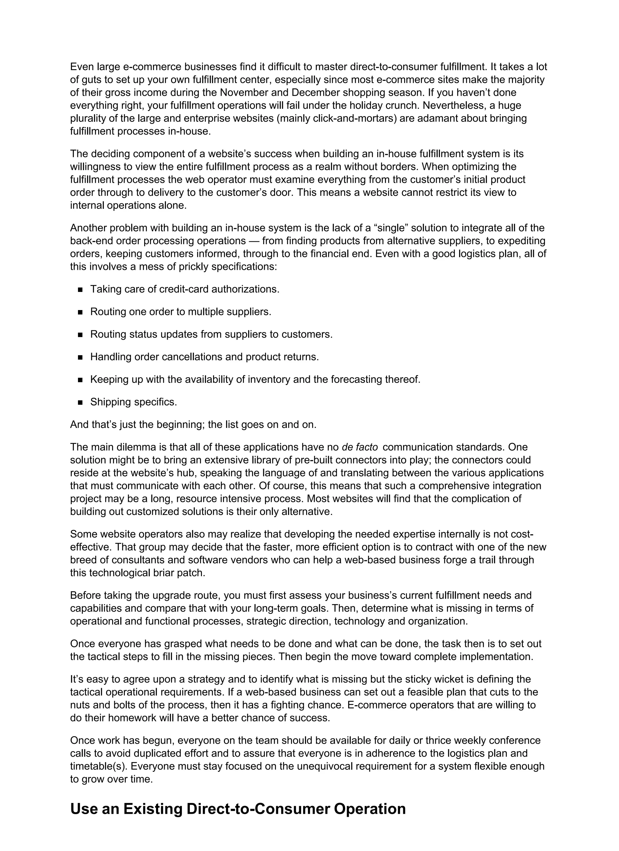 Even large e-commerce businesses find it difficult to master direct-to-consumer fulfillment. It takes a lot
of guts to set up your own fulfillment center, especially since most e-commerce sites make the majority
of their gross income during the November and December shopping season. If you haven’t done
everything right, your fulfillment operations will fail under the holiday crunch. Nevertheless, a huge
plurality of the large and enterprise websites (mainly click-and-mortars) are adamant about bringing
fulfillment processes in-house.
The deciding component of a website’s success when building an in-house fulfillment system is its
willingness to view the entire fulfillment process as a realm without borders. When optimizing the
fulfillment processes the web operator must examine everything from the customer’s initial product
order through to delivery to the customer’s door. This means a website cannot restrict its view to
internal operations alone.
Another problem with building an in-house system is the lack of a “single” solution to integrate all of the
back-end order processing operations — from finding products from alternative suppliers, to expediting
orders, keeping customers informed, through to the financial end. Even with a good logistics plan, all of
this involves a mess of prickly specifications:
Taking care of credit-card authorizations.
Routing one order to multiple suppliers.
Routing status updates from suppliers to customers.
Handling order cancellations and product returns.
Keeping up with the availability of inventory and the forecasting thereof.
Shipping specifics.
And that’s just the beginning; the list goes on and on.
The main dilemma is that all of these applications have no de facto communication standards. One
solution might be to bring an extensive library of pre-built connectors into play; the connectors could
reside at the website’s hub, speaking the language of and translating between the various applications
that must communicate with each other. Of course, this means that such a comprehensive integration
project may be a long, resource intensive process. Most websites will find that the complication of
building out customized solutions is their only alternative.
Some website operators also may realize that developing the needed expertise internally is not cost-
effective. That group may decide that the faster, more efficient option is to contract with one of the new
breed of consultants and software vendors who can help a web-based business forge a trail through
this technological briar patch.
Before taking the upgrade route, you must first assess your business’s current fulfillment needs and
capabilities and compare that with your long-term goals. Then, determine what is missing in terms of
operational and functional processes, strategic direction, technology and organization.
Once everyone has grasped what needs to be done and what can be done, the task then is to set out
the tactical steps to fill in the missing pieces. Then begin the move toward complete implementation.
It’s easy to agree upon a strategy and to identify what is missing but the sticky wicket is defining the
tactical operational requirements. If a web-based business can set out a feasible plan that cuts to the
nuts and bolts of the process, then it has a fighting chance. E-commerce operators that are willing to
do their homework will have a better chance of success.
Once work has begun, everyone on the team should be available for daily or thrice weekly conference
calls to avoid duplicated effort and to assure that everyone is in adherence to the logistics plan and
timetable(s). Everyone must stay focused on the unequivocal requirement for a system flexible enough
to grow over time.
Use an Existing Direct-to-Consumer Operation
 