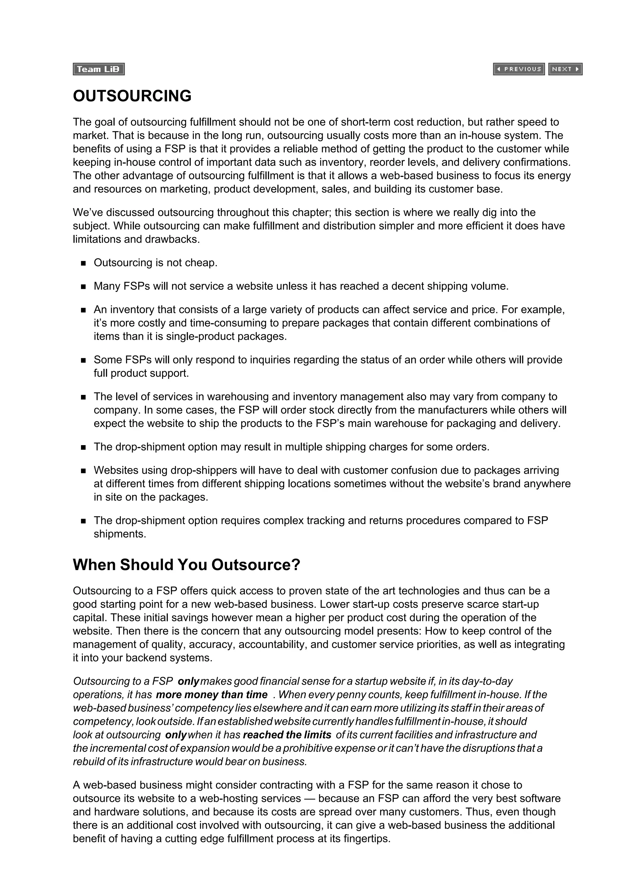 OUTSOURCING
The goal of outsourcing fulfillment should not be one of short-term cost reduction, but rather speed to
market. That is because in the long run, outsourcing usually costs more than an in-house system. The
benefits of using a FSP is that it provides a reliable method of getting the product to the customer while
keeping in-house control of important data such as inventory, reorder levels, and delivery confirmations.
The other advantage of outsourcing fulfillment is that it allows a web-based business to focus its energy
and resources on marketing, product development, sales, and building its customer base.
We’ve discussed outsourcing throughout this chapter; this section is where we really dig into the
subject. While outsourcing can make fulfillment and distribution simpler and more efficient it does have
limitations and drawbacks.
Outsourcing is not cheap.
Many FSPs will not service a website unless it has reached a decent shipping volume.
An inventory that consists of a large variety of products can affect service and price. For example,
it’s more costly and time-consuming to prepare packages that contain different combinations of
items than it is single-product packages.
Some FSPs will only respond to inquiries regarding the status of an order while others will provide
full product support.
The level of services in warehousing and inventory management also may vary from company to
company. In some cases, the FSP will order stock directly from the manufacturers while others will
expect the website to ship the products to the FSP’s main warehouse for packaging and delivery.
The drop-shipment option may result in multiple shipping charges for some orders.
Websites using drop-shippers will have to deal with customer confusion due to packages arriving
at different times from different shipping locations sometimes without the website’s brand anywhere
in site on the packages.
The drop-shipment option requires complex tracking and returns procedures compared to FSP
shipments.
When Should You Outsource?
Outsourcing to a FSP offers quick access to proven state of the art technologies and thus can be a
good starting point for a new web-based business. Lower start-up costs preserve scarce start-up
capital. These initial savings however mean a higher per product cost during the operation of the
website. Then there is the concern that any outsourcing model presents: How to keep control of the
management of quality, accuracy, accountability, and customer service priorities, as well as integrating
it into your backend systems.
Outsourcing to a FSP onlymakes good financial sense for a startup website if, in its day-to-day
operations, it has more money than time . When every penny counts, keep fulfillment in-house. If the
web-basedbusiness’competencylieselsewhereanditcanearnmoreutilizingitsstaffintheirareasof
competency,lookoutside.Ifanestablishedwebsitecurrentlyhandlesfulfillmentin-house,itshould
look at outsourcing onlywhen it has reached the limits of its current facilities and infrastructure and
the incremental cost of expansion would be a prohibitive expense or it can’t have the disruptions that a
rebuild of its infrastructure would bear on business.
A web-based business might consider contracting with a FSP for the same reason it chose to
outsource its website to a web-hosting services — because an FSP can afford the very best software
and hardware solutions, and because its costs are spread over many customers. Thus, even though
there is an additional cost involved with outsourcing, it can give a web-based business the additional
benefit of having a cutting edge fulfillment process at its fingertips.
 