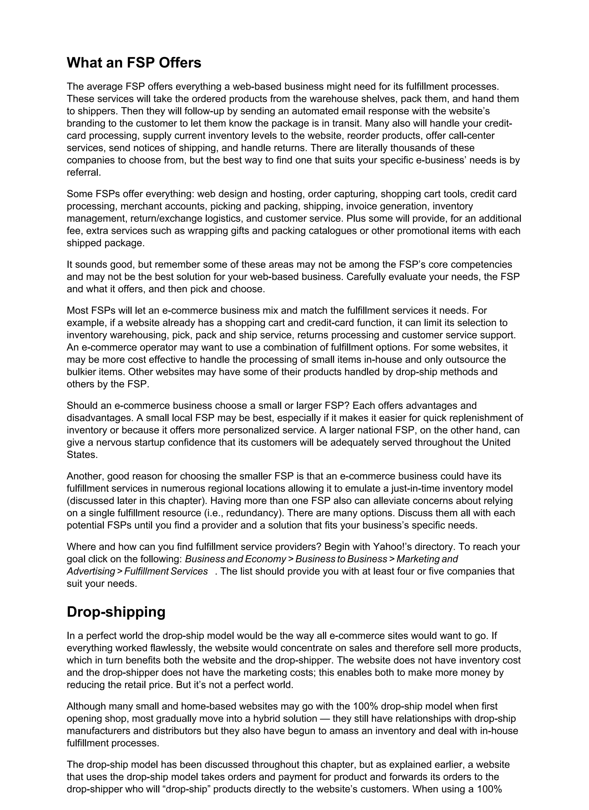 What an FSP Offers
The average FSP offers everything a web-based business might need for its fulfillment processes.
These services will take the ordered products from the warehouse shelves, pack them, and hand them
to shippers. Then they will follow-up by sending an automated email response with the website’s
branding to the customer to let them know the package is in transit. Many also will handle your credit-
card processing, supply current inventory levels to the website, reorder products, offer call-center
services, send notices of shipping, and handle returns. There are literally thousands of these
companies to choose from, but the best way to find one that suits your specific e-business’ needs is by
referral.
Some FSPs offer everything: web design and hosting, order capturing, shopping cart tools, credit card
processing, merchant accounts, picking and packing, shipping, invoice generation, inventory
management, return/exchange logistics, and customer service. Plus some will provide, for an additional
fee, extra services such as wrapping gifts and packing catalogues or other promotional items with each
shipped package.
It sounds good, but remember some of these areas may not be among the FSP’s core competencies
and may not be the best solution for your web-based business. Carefully evaluate your needs, the FSP
and what it offers, and then pick and choose.
Most FSPs will let an e-commerce business mix and match the fulfillment services it needs. For
example, if a website already has a shopping cart and credit-card function, it can limit its selection to
inventory warehousing, pick, pack and ship service, returns processing and customer service support.
An e-commerce operator may want to use a combination of fulfillment options. For some websites, it
may be more cost effective to handle the processing of small items in-house and only outsource the
bulkier items. Other websites may have some of their products handled by drop-ship methods and
others by the FSP.
Should an e-commerce business choose a small or larger FSP? Each offers advantages and
disadvantages. A small local FSP may be best, especially if it makes it easier for quick replenishment of
inventory or because it offers more personalized service. A larger national FSP, on the other hand, can
give a nervous startup confidence that its customers will be adequately served throughout the United
States.
Another, good reason for choosing the smaller FSP is that an e-commerce business could have its
fulfillment services in numerous regional locations allowing it to emulate a just-in-time inventory model
(discussed later in this chapter). Having more than one FSP also can alleviate concerns about relying
on a single fulfillment resource (i.e., redundancy). There are many options. Discuss them all with each
potential FSPs until you find a provider and a solution that fits your business’s specific needs.
Where and how can you find fulfillment service providers? Begin with Yahoo!’s directory. To reach your
goal click on the following: Business and Economy > Business to Business > Marketing and
Advertising > Fulfillment Services . The list should provide you with at least four or five companies that
suit your needs.
Drop-shipping
In a perfect world the drop-ship model would be the way all e-commerce sites would want to go. If
everything worked flawlessly, the website would concentrate on sales and therefore sell more products,
which in turn benefits both the website and the drop-shipper. The website does not have inventory cost
and the drop-shipper does not have the marketing costs; this enables both to make more money by
reducing the retail price. But it’s not a perfect world.
Although many small and home-based websites may go with the 100% drop-ship model when first
opening shop, most gradually move into a hybrid solution — they still have relationships with drop-ship
manufacturers and distributors but they also have begun to amass an inventory and deal with in-house
fulfillment processes.
The drop-ship model has been discussed throughout this chapter, but as explained earlier, a website
that uses the drop-ship model takes orders and payment for product and forwards its orders to the
drop-shipper who will “drop-ship” products directly to the website’s customers. When using a 100%
 