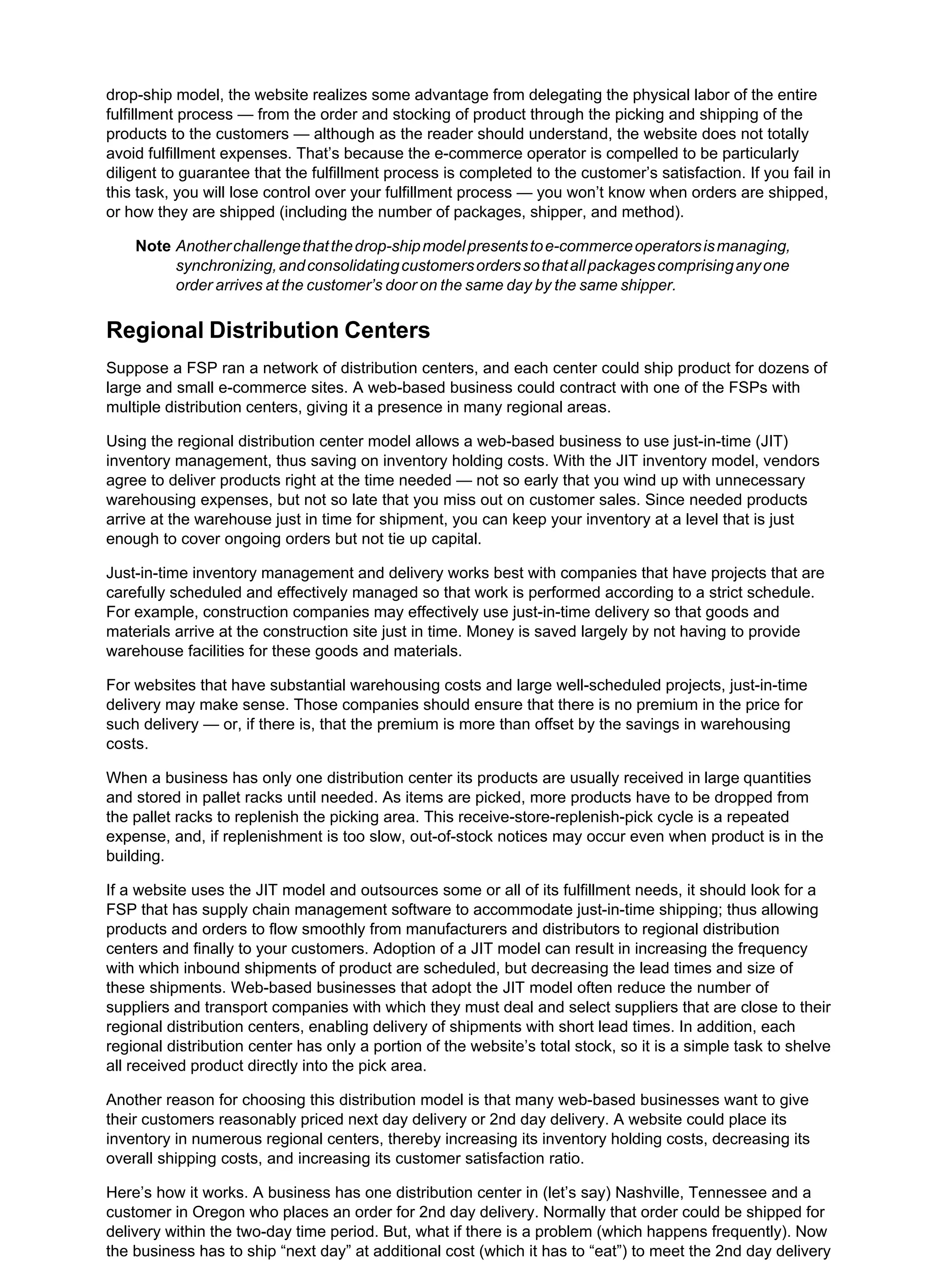 drop-ship model, the website realizes some advantage from delegating the physical labor of the entire
fulfillment process — from the order and stocking of product through the picking and shipping of the
products to the customers — although as the reader should understand, the website does not totally
avoid fulfillment expenses. That’s because the e-commerce operator is compelled to be particularly
diligent to guarantee that the fulfillment process is completed to the customer’s satisfaction. If you fail in
this task, you will lose control over your fulfillment process — you won’t know when orders are shipped,
or how they are shipped (including the number of packages, shipper, and method).
Note Anotherchallengethatthedrop-shipmodelpresentstoe-commerceoperatorsismanaging,
synchronizing,andconsolidatingcustomersorderssothatallpackagescomprisinganyone
order arrives at the customer’s door on the same day by the same shipper.
Regional Distribution Centers
Suppose a FSP ran a network of distribution centers, and each center could ship product for dozens of
large and small e-commerce sites. A web-based business could contract with one of the FSPs with
multiple distribution centers, giving it a presence in many regional areas.
Using the regional distribution center model allows a web-based business to use just-in-time (JIT)
inventory management, thus saving on inventory holding costs. With the JIT inventory model, vendors
agree to deliver products right at the time needed — not so early that you wind up with unnecessary
warehousing expenses, but not so late that you miss out on customer sales. Since needed products
arrive at the warehouse just in time for shipment, you can keep your inventory at a level that is just
enough to cover ongoing orders but not tie up capital.
Just-in-time inventory management and delivery works best with companies that have projects that are
carefully scheduled and effectively managed so that work is performed according to a strict schedule.
For example, construction companies may effectively use just-in-time delivery so that goods and
materials arrive at the construction site just in time. Money is saved largely by not having to provide
warehouse facilities for these goods and materials.
For websites that have substantial warehousing costs and large well-scheduled projects, just-in-time
delivery may make sense. Those companies should ensure that there is no premium in the price for
such delivery — or, if there is, that the premium is more than offset by the savings in warehousing
costs.
When a business has only one distribution center its products are usually received in large quantities
and stored in pallet racks until needed. As items are picked, more products have to be dropped from
the pallet racks to replenish the picking area. This receive-store-replenish-pick cycle is a repeated
expense, and, if replenishment is too slow, out-of-stock notices may occur even when product is in the
building.
If a website uses the JIT model and outsources some or all of its fulfillment needs, it should look for a
FSP that has supply chain management software to accommodate just-in-time shipping; thus allowing
products and orders to flow smoothly from manufacturers and distributors to regional distribution
centers and finally to your customers. Adoption of a JIT model can result in increasing the frequency
with which inbound shipments of product are scheduled, but decreasing the lead times and size of
these shipments. Web-based businesses that adopt the JIT model often reduce the number of
suppliers and transport companies with which they must deal and select suppliers that are close to their
regional distribution centers, enabling delivery of shipments with short lead times. In addition, each
regional distribution center has only a portion of the website’s total stock, so it is a simple task to shelve
all received product directly into the pick area.
Another reason for choosing this distribution model is that many web-based businesses want to give
their customers reasonably priced next day delivery or 2nd day delivery. A website could place its
inventory in numerous regional centers, thereby increasing its inventory holding costs, decreasing its
overall shipping costs, and increasing its customer satisfaction ratio.
Here’s how it works. A business has one distribution center in (let’s say) Nashville, Tennessee and a
customer in Oregon who places an order for 2nd day delivery. Normally that order could be shipped for
delivery within the two-day time period. But, what if there is a problem (which happens frequently). Now
the business has to ship “next day” at additional cost (which it has to “eat”) to meet the 2nd day delivery
 