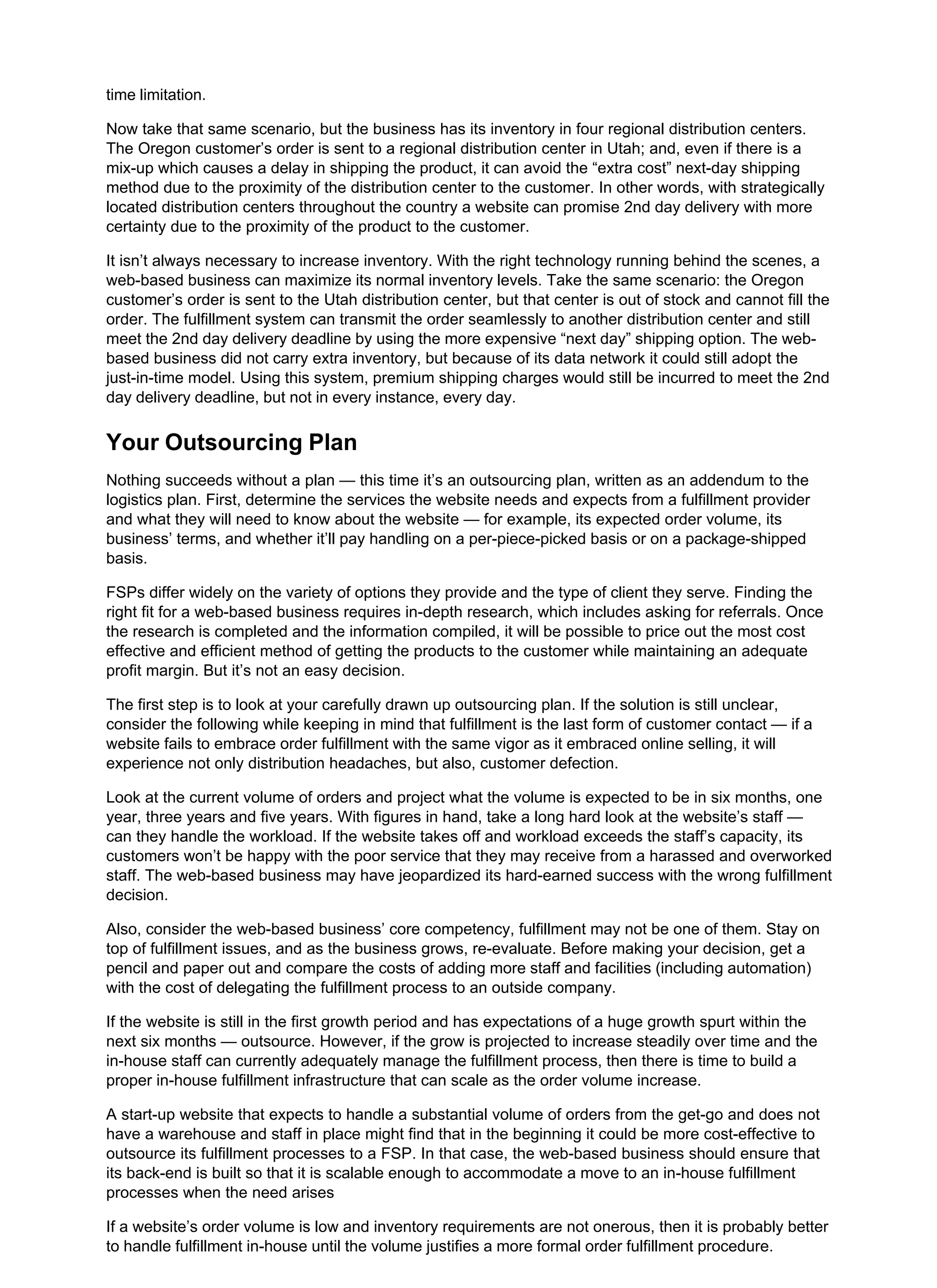 time limitation.
Now take that same scenario, but the business has its inventory in four regional distribution centers.
The Oregon customer’s order is sent to a regional distribution center in Utah; and, even if there is a
mix-up which causes a delay in shipping the product, it can avoid the “extra cost” next-day shipping
method due to the proximity of the distribution center to the customer. In other words, with strategically
located distribution centers throughout the country a website can promise 2nd day delivery with more
certainty due to the proximity of the product to the customer.
It isn’t always necessary to increase inventory. With the right technology running behind the scenes, a
web-based business can maximize its normal inventory levels. Take the same scenario: the Oregon
customer’s order is sent to the Utah distribution center, but that center is out of stock and cannot fill the
order. The fulfillment system can transmit the order seamlessly to another distribution center and still
meet the 2nd day delivery deadline by using the more expensive “next day” shipping option. The web-
based business did not carry extra inventory, but because of its data network it could still adopt the
just-in-time model. Using this system, premium shipping charges would still be incurred to meet the 2nd
day delivery deadline, but not in every instance, every day.
Your Outsourcing Plan
Nothing succeeds without a plan — this time it’s an outsourcing plan, written as an addendum to the
logistics plan. First, determine the services the website needs and expects from a fulfillment provider
and what they will need to know about the website — for example, its expected order volume, its
business’ terms, and whether it’ll pay handling on a per-piece-picked basis or on a package-shipped
basis.
FSPs differ widely on the variety of options they provide and the type of client they serve. Finding the
right fit for a web-based business requires in-depth research, which includes asking for referrals. Once
the research is completed and the information compiled, it will be possible to price out the most cost
effective and efficient method of getting the products to the customer while maintaining an adequate
profit margin. But it’s not an easy decision.
The first step is to look at your carefully drawn up outsourcing plan. If the solution is still unclear,
consider the following while keeping in mind that fulfillment is the last form of customer contact — if a
website fails to embrace order fulfillment with the same vigor as it embraced online selling, it will
experience not only distribution headaches, but also, customer defection.
Look at the current volume of orders and project what the volume is expected to be in six months, one
year, three years and five years. With figures in hand, take a long hard look at the website’s staff —
can they handle the workload. If the website takes off and workload exceeds the staff’s capacity, its
customers won’t be happy with the poor service that they may receive from a harassed and overworked
staff. The web-based business may have jeopardized its hard-earned success with the wrong fulfillment
decision.
Also, consider the web-based business’ core competency, fulfillment may not be one of them. Stay on
top of fulfillment issues, and as the business grows, re-evaluate. Before making your decision, get a
pencil and paper out and compare the costs of adding more staff and facilities (including automation)
with the cost of delegating the fulfillment process to an outside company.
If the website is still in the first growth period and has expectations of a huge growth spurt within the
next six months — outsource. However, if the grow is projected to increase steadily over time and the
in-house staff can currently adequately manage the fulfillment process, then there is time to build a
proper in-house fulfillment infrastructure that can scale as the order volume increase.
A start-up website that expects to handle a substantial volume of orders from the get-go and does not
have a warehouse and staff in place might find that in the beginning it could be more cost-effective to
outsource its fulfillment processes to a FSP. In that case, the web-based business should ensure that
its back-end is built so that it is scalable enough to accommodate a move to an in-house fulfillment
processes when the need arises
If a website’s order volume is low and inventory requirements are not onerous, then it is probably better
to handle fulfillment in-house until the volume justifies a more formal order fulfillment procedure.
 