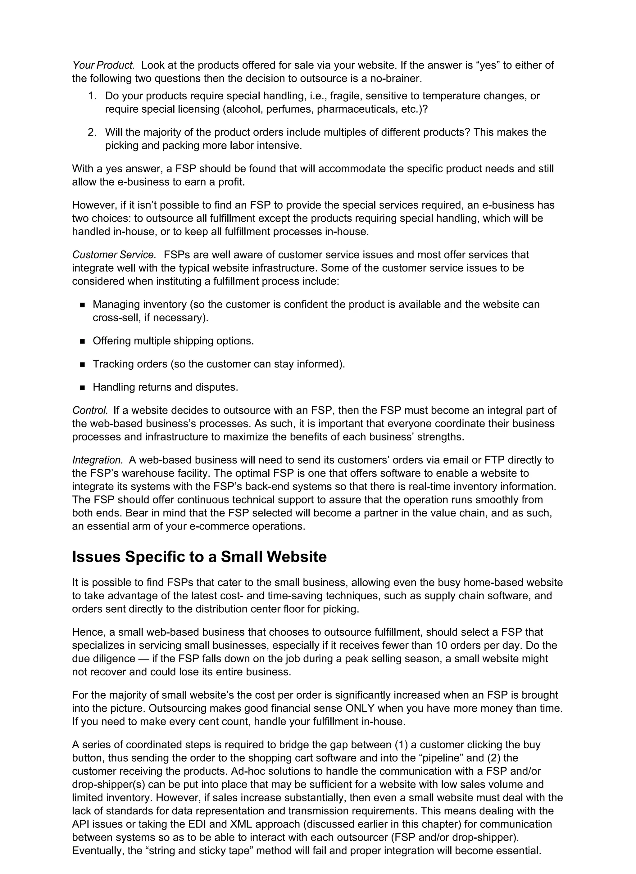 Your Product. Look at the products offered for sale via your website. If the answer is “yes” to either of
the following two questions then the decision to outsource is a no-brainer.
Do your products require special handling, i.e., fragile, sensitive to temperature changes, or
require special licensing (alcohol, perfumes, pharmaceuticals, etc.)?
1.
Will the majority of the product orders include multiples of different products? This makes the
picking and packing more labor intensive.
2.
With a yes answer, a FSP should be found that will accommodate the specific product needs and still
allow the e-business to earn a profit.
However, if it isn’t possible to find an FSP to provide the special services required, an e-business has
two choices: to outsource all fulfillment except the products requiring special handling, which will be
handled in-house, or to keep all fulfillment processes in-house.
Customer Service. FSPs are well aware of customer service issues and most offer services that
integrate well with the typical website infrastructure. Some of the customer service issues to be
considered when instituting a fulfillment process include:
Managing inventory (so the customer is confident the product is available and the website can
cross-sell, if necessary).
Offering multiple shipping options.
Tracking orders (so the customer can stay informed).
Handling returns and disputes.
Control. If a website decides to outsource with an FSP, then the FSP must become an integral part of
the web-based business’s processes. As such, it is important that everyone coordinate their business
processes and infrastructure to maximize the benefits of each business’ strengths.
Integration. A web-based business will need to send its customers’ orders via email or FTP directly to
the FSP’s warehouse facility. The optimal FSP is one that offers software to enable a website to
integrate its systems with the FSP’s back-end systems so that there is real-time inventory information.
The FSP should offer continuous technical support to assure that the operation runs smoothly from
both ends. Bear in mind that the FSP selected will become a partner in the value chain, and as such,
an essential arm of your e-commerce operations.
Issues Specific to a Small Website
It is possible to find FSPs that cater to the small business, allowing even the busy home-based website
to take advantage of the latest cost- and time-saving techniques, such as supply chain software, and
orders sent directly to the distribution center floor for picking.
Hence, a small web-based business that chooses to outsource fulfillment, should select a FSP that
specializes in servicing small businesses, especially if it receives fewer than 10 orders per day. Do the
due diligence — if the FSP falls down on the job during a peak selling season, a small website might
not recover and could lose its entire business.
For the majority of small website’s the cost per order is significantly increased when an FSP is brought
into the picture. Outsourcing makes good financial sense ONLY when you have more money than time.
If you need to make every cent count, handle your fulfillment in-house.
A series of coordinated steps is required to bridge the gap between (1) a customer clicking the buy
button, thus sending the order to the shopping cart software and into the “pipeline” and (2) the
customer receiving the products. Ad-hoc solutions to handle the communication with a FSP and/or
drop-shipper(s) can be put into place that may be sufficient for a website with low sales volume and
limited inventory. However, if sales increase substantially, then even a small website must deal with the
lack of standards for data representation and transmission requirements. This means dealing with the
API issues or taking the EDI and XML approach (discussed earlier in this chapter) for communication
between systems so as to be able to interact with each outsourcer (FSP and/or drop-shipper).
Eventually, the “string and sticky tape” method will fail and proper integration will become essential.
 