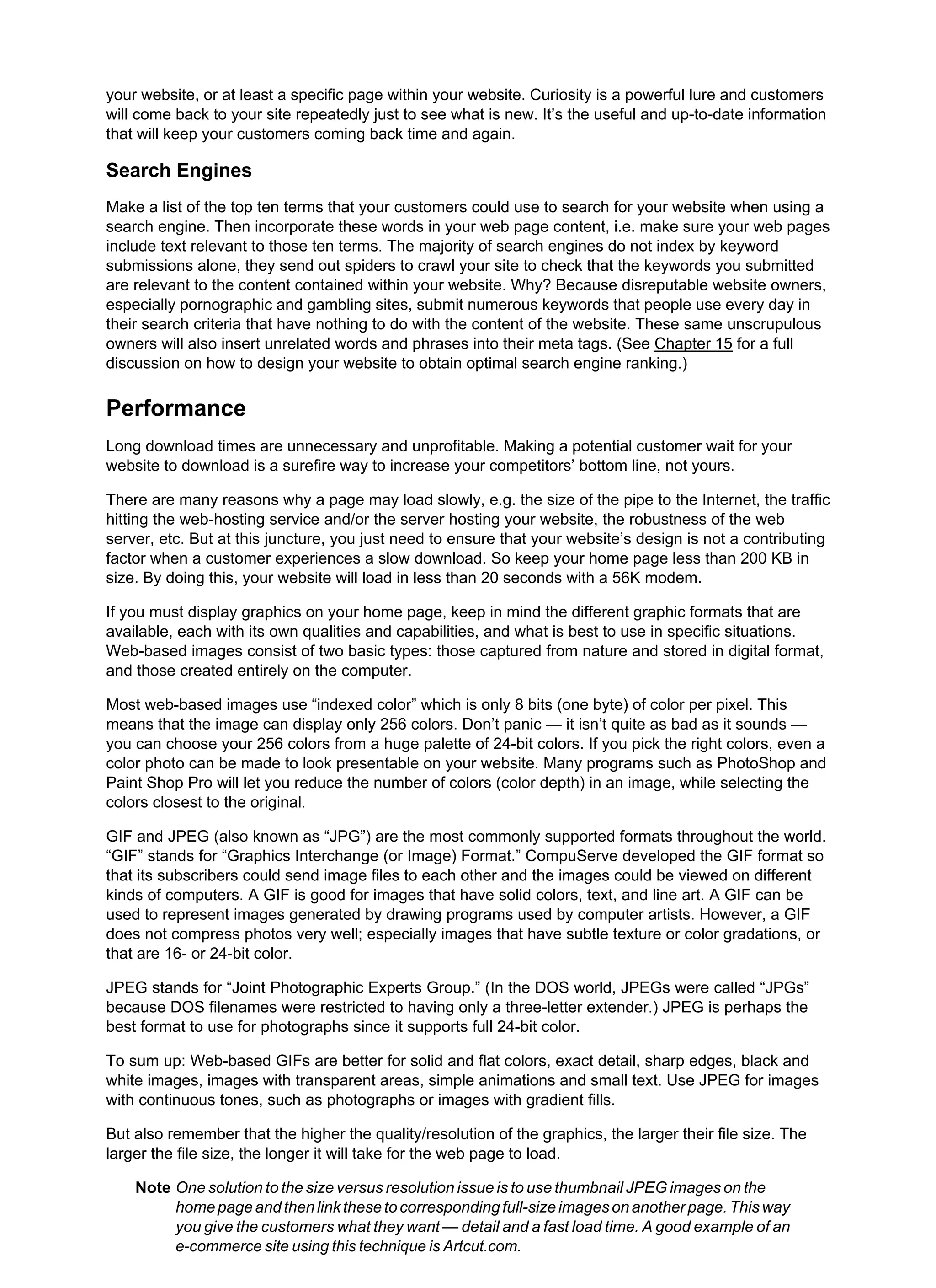 your website, or at least a specific page within your website. Curiosity is a powerful lure and customers
will come back to your site repeatedly just to see what is new. It’s the useful and up-to-date information
that will keep your customers coming back time and again.
Search Engines
Make a list of the top ten terms that your customers could use to search for your website when using a
search engine. Then incorporate these words in your web page content, i.e. make sure your web pages
include text relevant to those ten terms. The majority of search engines do not index by keyword
submissions alone, they send out spiders to crawl your site to check that the keywords you submitted
are relevant to the content contained within your website. Why? Because disreputable website owners,
especially pornographic and gambling sites, submit numerous keywords that people use every day in
their search criteria that have nothing to do with the content of the website. These same unscrupulous
owners will also insert unrelated words and phrases into their meta tags. (See Chapter 15 for a full
discussion on how to design your website to obtain optimal search engine ranking.)
Performance
Long download times are unnecessary and unprofitable. Making a potential customer wait for your
website to download is a surefire way to increase your competitors’ bottom line, not yours.
There are many reasons why a page may load slowly, e.g. the size of the pipe to the Internet, the traffic
hitting the web-hosting service and/or the server hosting your website, the robustness of the web
server, etc. But at this juncture, you just need to ensure that your website’s design is not a contributing
factor when a customer experiences a slow download. So keep your home page less than 200 KB in
size. By doing this, your website will load in less than 20 seconds with a 56K modem.
If you must display graphics on your home page, keep in mind the different graphic formats that are
available, each with its own qualities and capabilities, and what is best to use in specific situations.
Web-based images consist of two basic types: those captured from nature and stored in digital format,
and those created entirely on the computer.
Most web-based images use “indexed color” which is only 8 bits (one byte) of color per pixel. This
means that the image can display only 256 colors. Don’t panic — it isn’t quite as bad as it sounds —
you can choose your 256 colors from a huge palette of 24-bit colors. If you pick the right colors, even a
color photo can be made to look presentable on your website. Many programs such as PhotoShop and
Paint Shop Pro will let you reduce the number of colors (color depth) in an image, while selecting the
colors closest to the original.
GIF and JPEG (also known as “JPG”) are the most commonly supported formats throughout the world.
“GIF” stands for “Graphics Interchange (or Image) Format.” CompuServe developed the GIF format so
that its subscribers could send image files to each other and the images could be viewed on different
kinds of computers. A GIF is good for images that have solid colors, text, and line art. A GIF can be
used to represent images generated by drawing programs used by computer artists. However, a GIF
does not compress photos very well; especially images that have subtle texture or color gradations, or
that are 16- or 24-bit color.
JPEG stands for “Joint Photographic Experts Group.” (In the DOS world, JPEGs were called “JPGs”
because DOS filenames were restricted to having only a three-letter extender.) JPEG is perhaps the
best format to use for photographs since it supports full 24-bit color.
To sum up: Web-based GIFs are better for solid and flat colors, exact detail, sharp edges, black and
white images, images with transparent areas, simple animations and small text. Use JPEG for images
with continuous tones, such as photographs or images with gradient fills.
But also remember that the higher the quality/resolution of the graphics, the larger their file size. The
larger the file size, the longer it will take for the web page to load.
Note One solution to the size versus resolution issue is to use thumbnail JPEG images on the
homepageandthenlinkthesetocorrespondingfull-sizeimagesonanotherpage.Thisway
you give the customers what they want — detail and a fast load time. A good example of an
e-commerce site using this technique is Artcut.com.
 