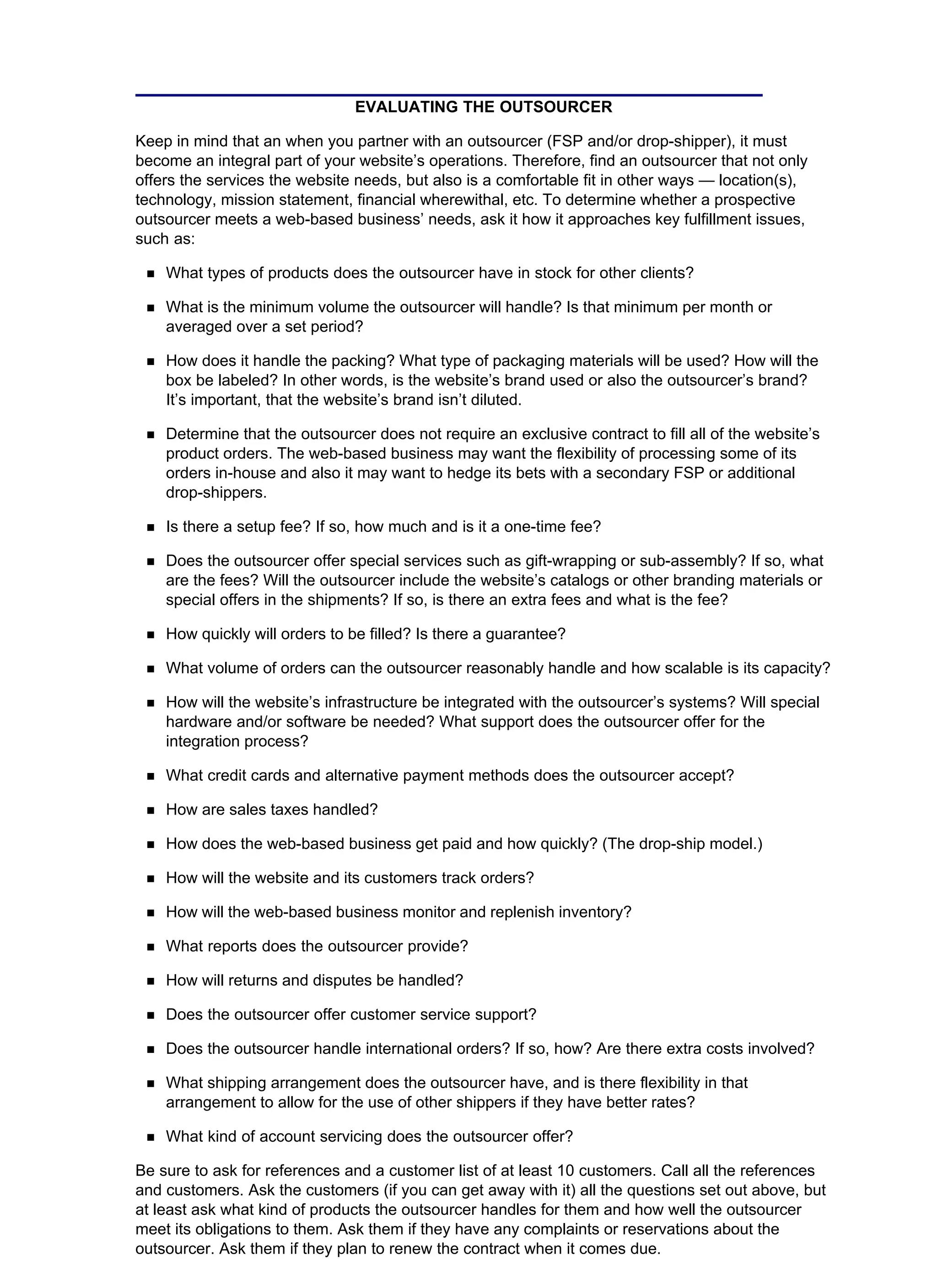 EVALUATING THE OUTSOURCER
Keep in mind that an when you partner with an outsourcer (FSP and/or drop-shipper), it must
become an integral part of your website’s operations. Therefore, find an outsourcer that not only
offers the services the website needs, but also is a comfortable fit in other ways — location(s),
technology, mission statement, financial wherewithal, etc. To determine whether a prospective
outsourcer meets a web-based business’ needs, ask it how it approaches key fulfillment issues,
such as:
What types of products does the outsourcer have in stock for other clients?
What is the minimum volume the outsourcer will handle? Is that minimum per month or
averaged over a set period?
How does it handle the packing? What type of packaging materials will be used? How will the
box be labeled? In other words, is the website’s brand used or also the outsourcer’s brand?
It’s important, that the website’s brand isn’t diluted.
Determine that the outsourcer does not require an exclusive contract to fill all of the website’s
product orders. The web-based business may want the flexibility of processing some of its
orders in-house and also it may want to hedge its bets with a secondary FSP or additional
drop-shippers.
Is there a setup fee? If so, how much and is it a one-time fee?
Does the outsourcer offer special services such as gift-wrapping or sub-assembly? If so, what
are the fees? Will the outsourcer include the website’s catalogs or other branding materials or
special offers in the shipments? If so, is there an extra fees and what is the fee?
How quickly will orders to be filled? Is there a guarantee?
What volume of orders can the outsourcer reasonably handle and how scalable is its capacity?
How will the website’s infrastructure be integrated with the outsourcer’s systems? Will special
hardware and/or software be needed? What support does the outsourcer offer for the
integration process?
What credit cards and alternative payment methods does the outsourcer accept?
How are sales taxes handled?
How does the web-based business get paid and how quickly? (The drop-ship model.)
How will the website and its customers track orders?
How will the web-based business monitor and replenish inventory?
What reports does the outsourcer provide?
How will returns and disputes be handled?
Does the outsourcer offer customer service support?
Does the outsourcer handle international orders? If so, how? Are there extra costs involved?
What shipping arrangement does the outsourcer have, and is there flexibility in that
arrangement to allow for the use of other shippers if they have better rates?
What kind of account servicing does the outsourcer offer?
Be sure to ask for references and a customer list of at least 10 customers. Call all the references
and customers. Ask the customers (if you can get away with it) all the questions set out above, but
at least ask what kind of products the outsourcer handles for them and how well the outsourcer
meet its obligations to them. Ask them if they have any complaints or reservations about the
outsourcer. Ask them if they plan to renew the contract when it comes due.
 