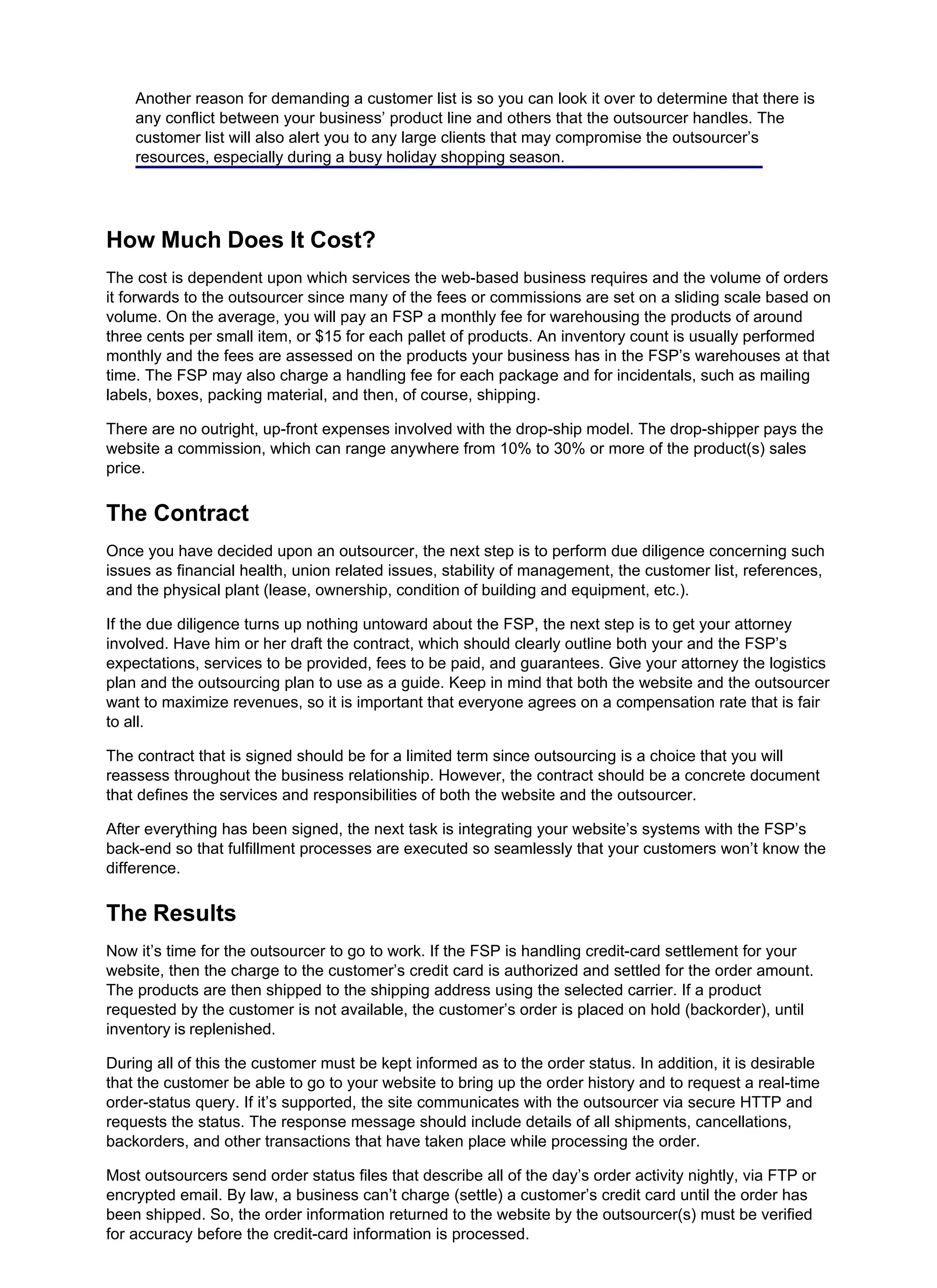 Another reason for demanding a customer list is so you can look it over to determine that there is
any conflict between your business’ product line and others that the outsourcer handles. The
customer list will also alert you to any large clients that may compromise the outsourcer’s
resources, especially during a busy holiday shopping season.
How Much Does It Cost?
The cost is dependent upon which services the web-based business requires and the volume of orders
it forwards to the outsourcer since many of the fees or commissions are set on a sliding scale based on
volume. On the average, you will pay an FSP a monthly fee for warehousing the products of around
three cents per small item, or $15 for each pallet of products. An inventory count is usually performed
monthly and the fees are assessed on the products your business has in the FSP’s warehouses at that
time. The FSP may also charge a handling fee for each package and for incidentals, such as mailing
labels, boxes, packing material, and then, of course, shipping.
There are no outright, up-front expenses involved with the drop-ship model. The drop-shipper pays the
website a commission, which can range anywhere from 10% to 30% or more of the product(s) sales
price.
The Contract
Once you have decided upon an outsourcer, the next step is to perform due diligence concerning such
issues as financial health, union related issues, stability of management, the customer list, references,
and the physical plant (lease, ownership, condition of building and equipment, etc.).
If the due diligence turns up nothing untoward about the FSP, the next step is to get your attorney
involved. Have him or her draft the contract, which should clearly outline both your and the FSP’s
expectations, services to be provided, fees to be paid, and guarantees. Give your attorney the logistics
plan and the outsourcing plan to use as a guide. Keep in mind that both the website and the outsourcer
want to maximize revenues, so it is important that everyone agrees on a compensation rate that is fair
to all.
The contract that is signed should be for a limited term since outsourcing is a choice that you will
reassess throughout the business relationship. However, the contract should be a concrete document
that defines the services and responsibilities of both the website and the outsourcer.
After everything has been signed, the next task is integrating your website’s systems with the FSP’s
back-end so that fulfillment processes are executed so seamlessly that your customers won’t know the
difference.
The Results
Now it’s time for the outsourcer to go to work. If the FSP is handling credit-card settlement for your
website, then the charge to the customer’s credit card is authorized and settled for the order amount.
The products are then shipped to the shipping address using the selected carrier. If a product
requested by the customer is not available, the customer’s order is placed on hold (backorder), until
inventory is replenished.
During all of this the customer must be kept informed as to the order status. In addition, it is desirable
that the customer be able to go to your website to bring up the order history and to request a real-time
order-status query. If it’s supported, the site communicates with the outsourcer via secure HTTP and
requests the status. The response message should include details of all shipments, cancellations,
backorders, and other transactions that have taken place while processing the order.
Most outsourcers send order status files that describe all of the day’s order activity nightly, via FTP or
encrypted email. By law, a business can’t charge (settle) a customer’s credit card until the order has
been shipped. So, the order information returned to the website by the outsourcer(s) must be verified
for accuracy before the credit-card information is processed.
 