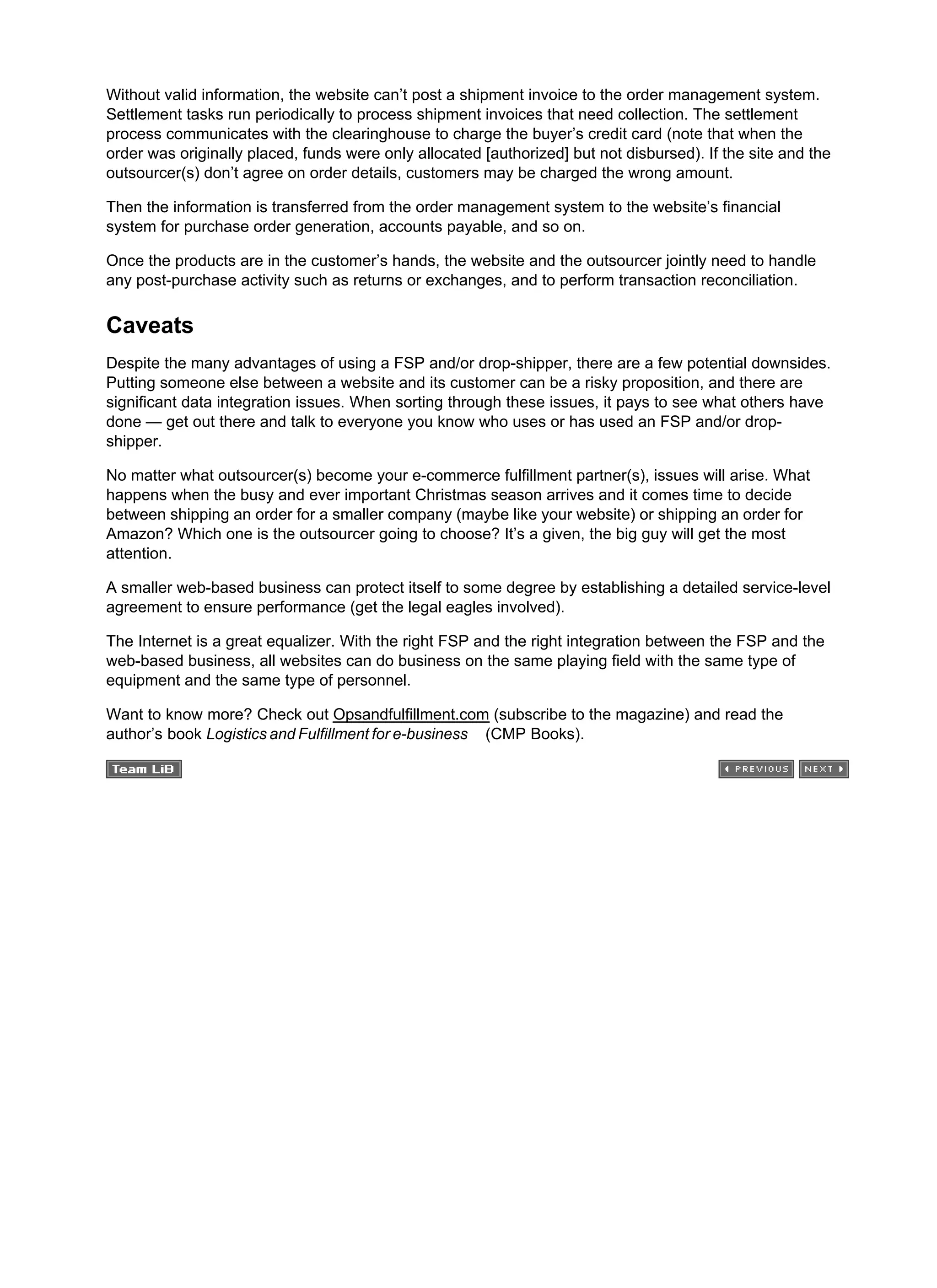 Without valid information, the website can’t post a shipment invoice to the order management system.
Settlement tasks run periodically to process shipment invoices that need collection. The settlement
process communicates with the clearinghouse to charge the buyer’s credit card (note that when the
order was originally placed, funds were only allocated [authorized] but not disbursed). If the site and the
outsourcer(s) don’t agree on order details, customers may be charged the wrong amount.
Then the information is transferred from the order management system to the website’s financial
system for purchase order generation, accounts payable, and so on.
Once the products are in the customer’s hands, the website and the outsourcer jointly need to handle
any post-purchase activity such as returns or exchanges, and to perform transaction reconciliation.
Caveats
Despite the many advantages of using a FSP and/or drop-shipper, there are a few potential downsides.
Putting someone else between a website and its customer can be a risky proposition, and there are
significant data integration issues. When sorting through these issues, it pays to see what others have
done — get out there and talk to everyone you know who uses or has used an FSP and/or drop-
shipper.
No matter what outsourcer(s) become your e-commerce fulfillment partner(s), issues will arise. What
happens when the busy and ever important Christmas season arrives and it comes time to decide
between shipping an order for a smaller company (maybe like your website) or shipping an order for
Amazon? Which one is the outsourcer going to choose? It’s a given, the big guy will get the most
attention.
A smaller web-based business can protect itself to some degree by establishing a detailed service-level
agreement to ensure performance (get the legal eagles involved).
The Internet is a great equalizer. With the right FSP and the right integration between the FSP and the
web-based business, all websites can do business on the same playing field with the same type of
equipment and the same type of personnel.
Want to know more? Check out Opsandfulfillment.com (subscribe to the magazine) and read the
author’s book Logistics and Fulfillment for e-business (CMP Books).
 