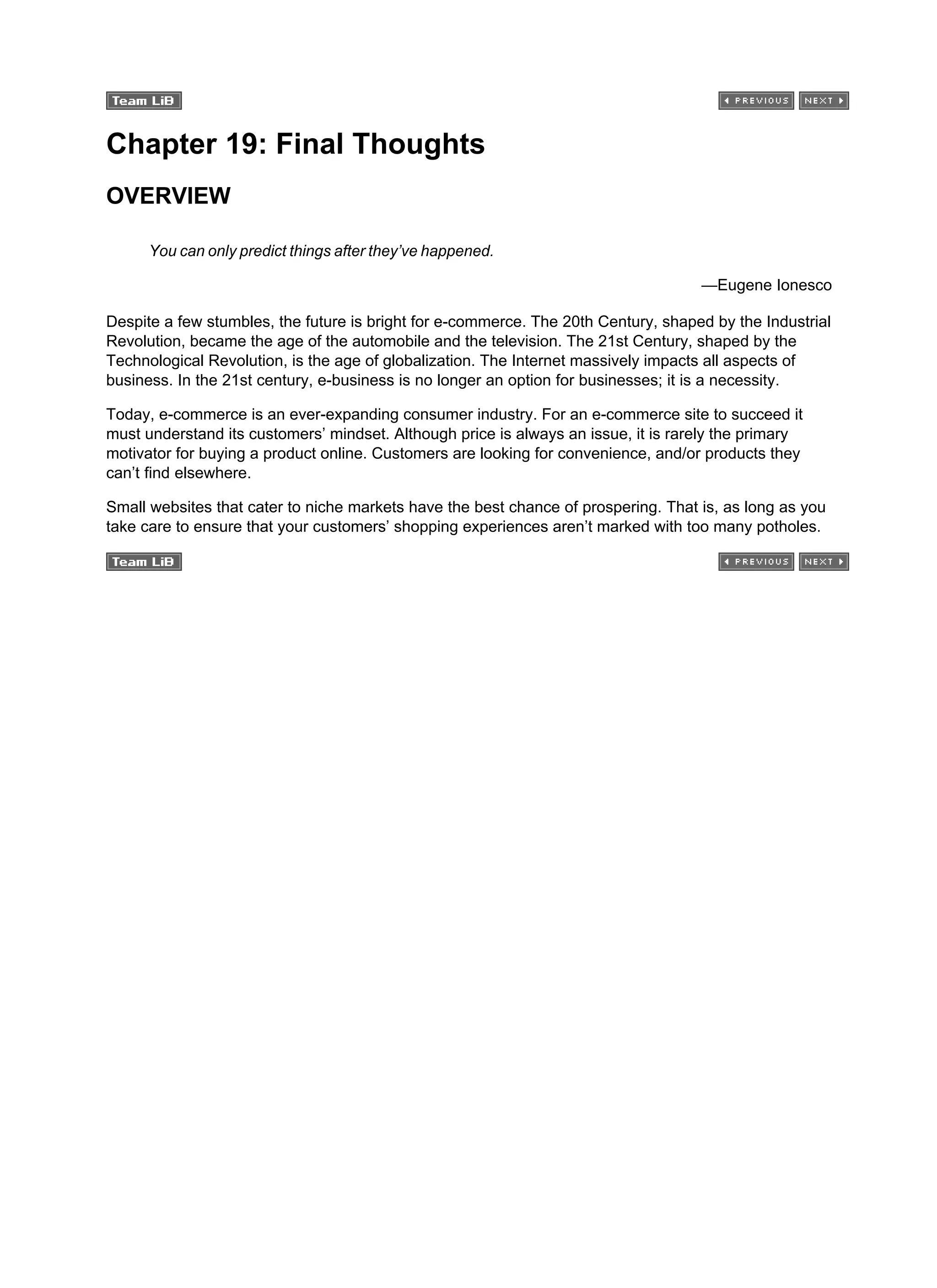 Chapter 19: Final Thoughts
OVERVIEW
You can only predict things after they’ve happened.
—Eugene Ionesco
Despite a few stumbles, the future is bright for e-commerce. The 20th Century, shaped by the Industrial
Revolution, became the age of the automobile and the television. The 21st Century, shaped by the
Technological Revolution, is the age of globalization. The Internet massively impacts all aspects of
business. In the 21st century, e-business is no longer an option for businesses; it is a necessity.
Today, e-commerce is an ever-expanding consumer industry. For an e-commerce site to succeed it
must understand its customers’ mindset. Although price is always an issue, it is rarely the primary
motivator for buying a product online. Customers are looking for convenience, and/or products they
can’t find elsewhere.
Small websites that cater to niche markets have the best chance of prospering. That is, as long as you
take care to ensure that your customers’ shopping experiences aren’t marked with too many potholes.
 