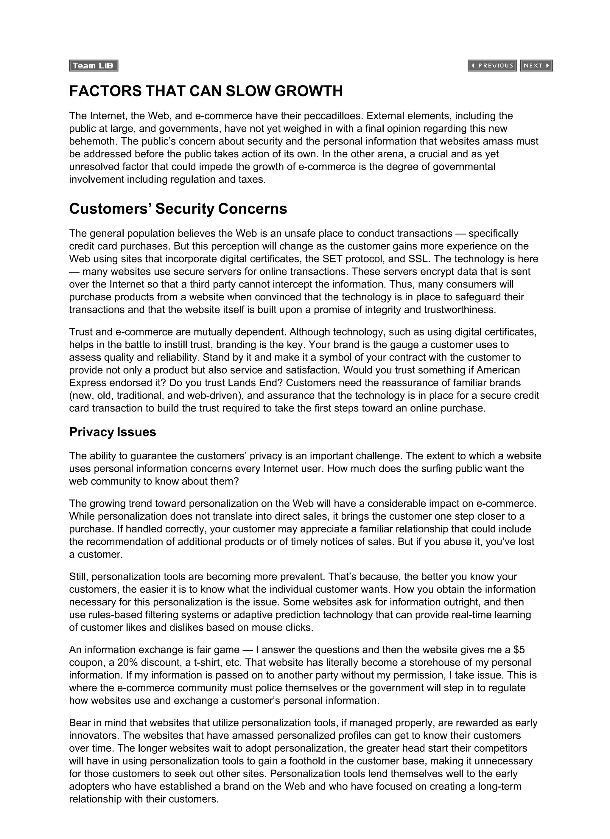FACTORS THAT CAN SLOW GROWTH
The Internet, the Web, and e-commerce have their peccadilloes. External elements, including the
public at large, and governments, have not yet weighed in with a final opinion regarding this new
behemoth. The public’s concern about security and the personal information that websites amass must
be addressed before the public takes action of its own. In the other arena, a crucial and as yet
unresolved factor that could impede the growth of e-commerce is the degree of governmental
involvement including regulation and taxes.
Customers’ Security Concerns
The general population believes the Web is an unsafe place to conduct transactions — specifically
credit card purchases. But this perception will change as the customer gains more experience on the
Web using sites that incorporate digital certificates, the SET protocol, and SSL. The technology is here
— many websites use secure servers for online transactions. These servers encrypt data that is sent
over the Internet so that a third party cannot intercept the information. Thus, many consumers will
purchase products from a website when convinced that the technology is in place to safeguard their
transactions and that the website itself is built upon a promise of integrity and trustworthiness.
Trust and e-commerce are mutually dependent. Although technology, such as using digital certificates,
helps in the battle to instill trust, branding is the key. Your brand is the gauge a customer uses to
assess quality and reliability. Stand by it and make it a symbol of your contract with the customer to
provide not only a product but also service and satisfaction. Would you trust something if American
Express endorsed it? Do you trust Lands End? Customers need the reassurance of familiar brands
(new, old, traditional, and web-driven), and assurance that the technology is in place for a secure credit
card transaction to build the trust required to take the first steps toward an online purchase.
Privacy Issues
The ability to guarantee the customers’ privacy is an important challenge. The extent to which a website
uses personal information concerns every Internet user. How much does the surfing public want the
web community to know about them?
The growing trend toward personalization on the Web will have a considerable impact on e-commerce.
While personalization does not translate into direct sales, it brings the customer one step closer to a
purchase. If handled correctly, your customer may appreciate a familiar relationship that could include
the recommendation of additional products or of timely notices of sales. But if you abuse it, you’ve lost
a customer.
Still, personalization tools are becoming more prevalent. That’s because, the better you know your
customers, the easier it is to know what the individual customer wants. How you obtain the information
necessary for this personalization is the issue. Some websites ask for information outright, and then
use rules-based filtering systems or adaptive prediction technology that can provide real-time learning
of customer likes and dislikes based on mouse clicks.
An information exchange is fair game — I answer the questions and then the website gives me a $5
coupon, a 20% discount, a t-shirt, etc. That website has literally become a storehouse of my personal
information. If my information is passed on to another party without my permission, I take issue. This is
where the e-commerce community must police themselves or the government will step in to regulate
how websites use and exchange a customer’s personal information.
Bear in mind that websites that utilize personalization tools, if managed properly, are rewarded as early
innovators. The websites that have amassed personalized profiles can get to know their customers
over time. The longer websites wait to adopt personalization, the greater head start their competitors
will have in using personalization tools to gain a foothold in the customer base, making it unnecessary
for those customers to seek out other sites. Personalization tools lend themselves well to the early
adopters who have established a brand on the Web and who have focused on creating a long-term
relationship with their customers.
 