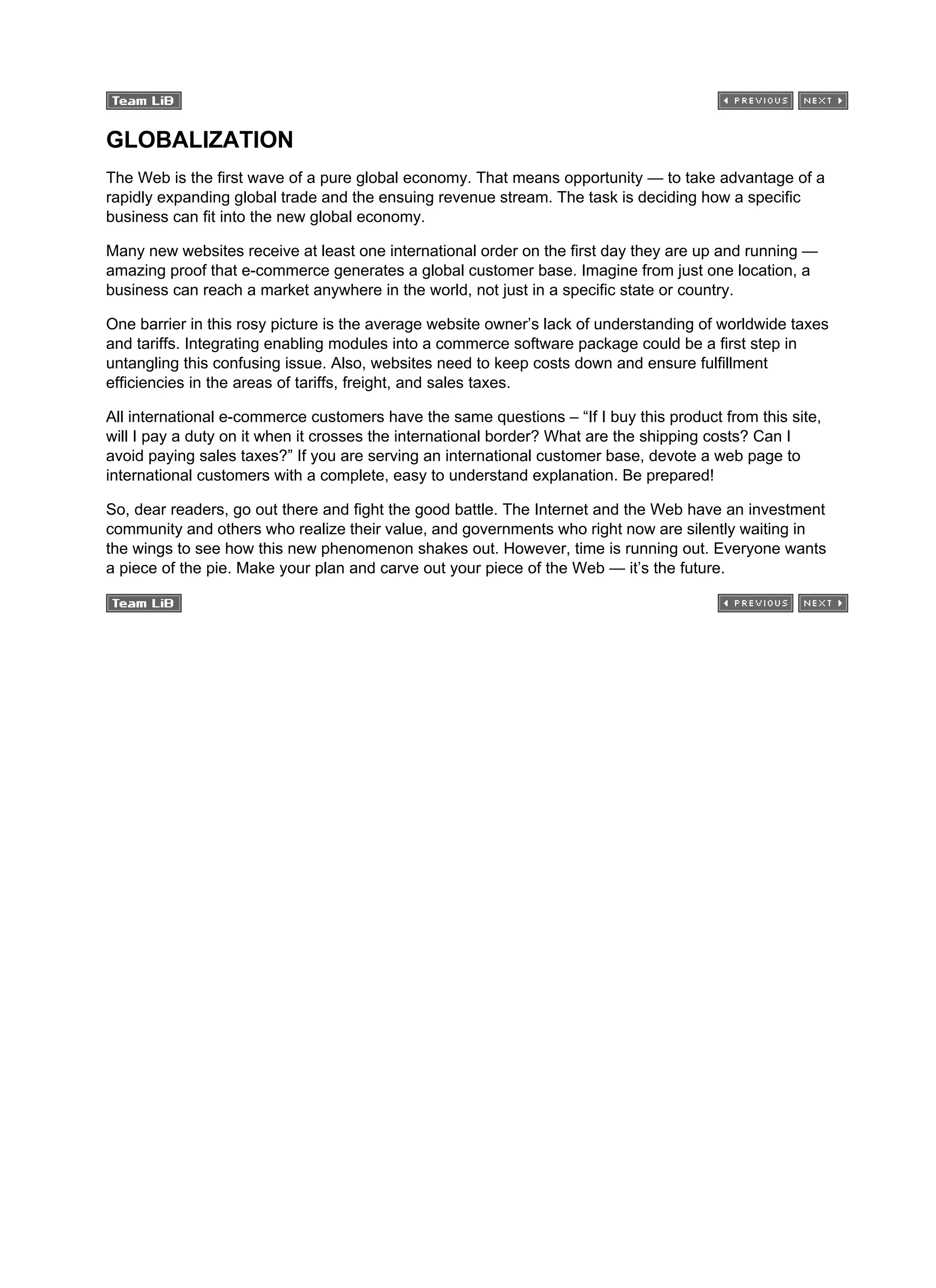 GLOBALIZATION
The Web is the first wave of a pure global economy. That means opportunity — to take advantage of a
rapidly expanding global trade and the ensuing revenue stream. The task is deciding how a specific
business can fit into the new global economy.
Many new websites receive at least one international order on the first day they are up and running —
amazing proof that e-commerce generates a global customer base. Imagine from just one location, a
business can reach a market anywhere in the world, not just in a specific state or country.
One barrier in this rosy picture is the average website owner’s lack of understanding of worldwide taxes
and tariffs. Integrating enabling modules into a commerce software package could be a first step in
untangling this confusing issue. Also, websites need to keep costs down and ensure fulfillment
efficiencies in the areas of tariffs, freight, and sales taxes.
All international e-commerce customers have the same questions – “If I buy this product from this site,
will I pay a duty on it when it crosses the international border? What are the shipping costs? Can I
avoid paying sales taxes?” If you are serving an international customer base, devote a web page to
international customers with a complete, easy to understand explanation. Be prepared!
So, dear readers, go out there and fight the good battle. The Internet and the Web have an investment
community and others who realize their value, and governments who right now are silently waiting in
the wings to see how this new phenomenon shakes out. However, time is running out. Everyone wants
a piece of the pie. Make your plan and carve out your piece of the Web — it’s the future.
 