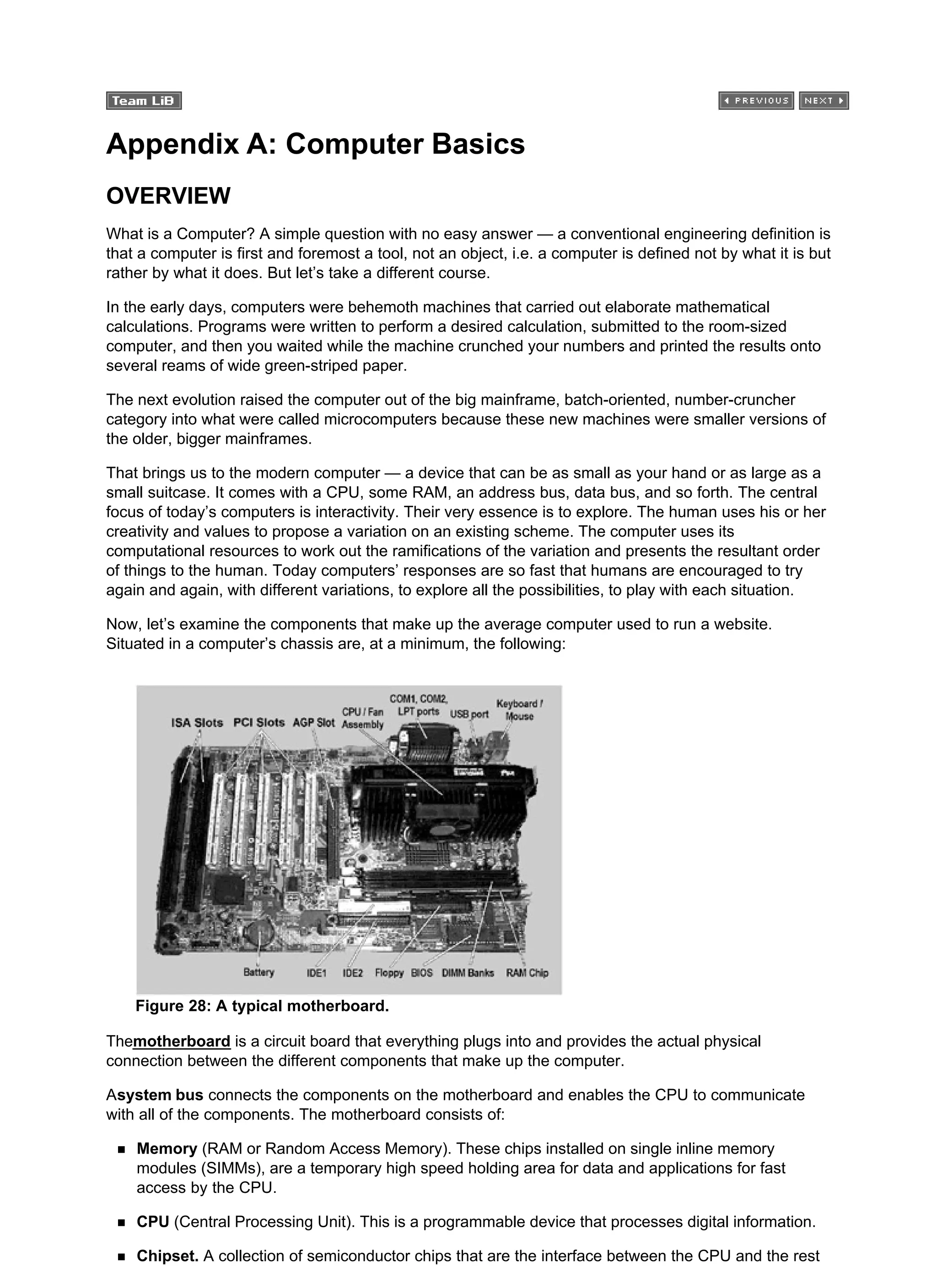 Appendix A: Computer Basics
OVERVIEW
What is a Computer? A simple question with no easy answer — a conventional engineering definition is
that a computer is first and foremost a tool, not an object, i.e. a computer is defined not by what it is but
rather by what it does. But let’s take a different course.
In the early days, computers were behemoth machines that carried out elaborate mathematical
calculations. Programs were written to perform a desired calculation, submitted to the room-sized
computer, and then you waited while the machine crunched your numbers and printed the results onto
several reams of wide green-striped paper.
The next evolution raised the computer out of the big mainframe, batch-oriented, number-cruncher
category into what were called microcomputers because these new machines were smaller versions of
the older, bigger mainframes.
That brings us to the modern computer — a device that can be as small as your hand or as large as a
small suitcase. It comes with a CPU, some RAM, an address bus, data bus, and so forth. The central
focus of today’s computers is interactivity. Their very essence is to explore. The human uses his or her
creativity and values to propose a variation on an existing scheme. The computer uses its
computational resources to work out the ramifications of the variation and presents the resultant order
of things to the human. Today computers’ responses are so fast that humans are encouraged to try
again and again, with different variations, to explore all the possibilities, to play with each situation.
Now, let’s examine the components that make up the average computer used to run a website.
Situated in a computer’s chassis are, at a minimum, the following:
Figure 28: A typical motherboard.
Themotherboard is a circuit board that everything plugs into and provides the actual physical
connection between the different components that make up the computer.
Asystem bus connects the components on the motherboard and enables the CPU to communicate
with all of the components. The motherboard consists of:
Memory (RAM or Random Access Memory). These chips installed on single inline memory
modules (SIMMs), are a temporary high speed holding area for data and applications for fast
access by the CPU.
CPU (Central Processing Unit). This is a programmable device that processes digital information.
Chipset. A collection of semiconductor chips that are the interface between the CPU and the rest
 