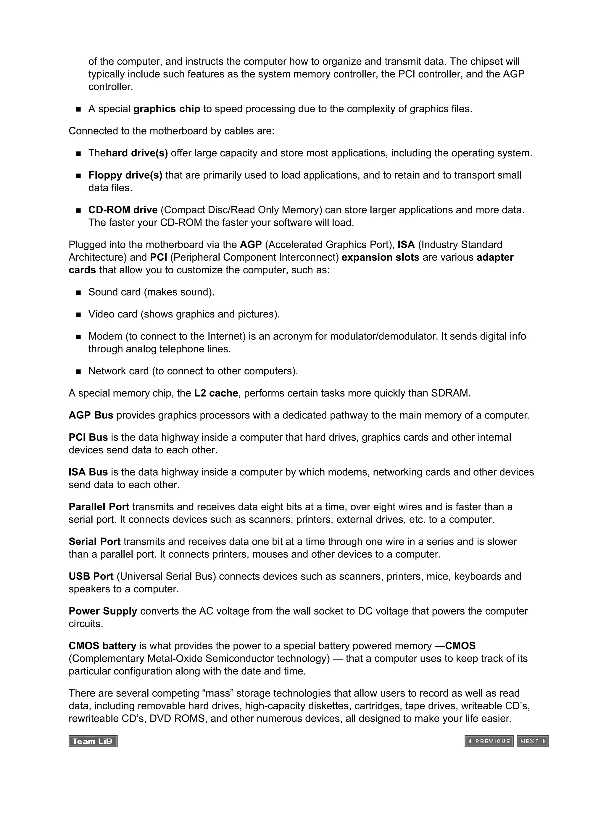 of the computer, and instructs the computer how to organize and transmit data. The chipset will
typically include such features as the system memory controller, the PCI controller, and the AGP
controller.
A special graphics chip to speed processing due to the complexity of graphics files.
Connected to the motherboard by cables are:
Thehard drive(s) offer large capacity and store most applications, including the operating system.
Floppy drive(s) that are primarily used to load applications, and to retain and to transport small
data files.
CD-ROM drive (Compact Disc/Read Only Memory) can store larger applications and more data.
The faster your CD-ROM the faster your software will load.
Plugged into the motherboard via the AGP (Accelerated Graphics Port), ISA (Industry Standard
Architecture) and PCI (Peripheral Component Interconnect) expansion slots are various adapter
cards that allow you to customize the computer, such as:
Sound card (makes sound).
Video card (shows graphics and pictures).
Modem (to connect to the Internet) is an acronym for modulator/demodulator. It sends digital info
through analog telephone lines.
Network card (to connect to other computers).
A special memory chip, the L2 cache, performs certain tasks more quickly than SDRAM.
AGP Bus provides graphics processors with a dedicated pathway to the main memory of a computer.
PCI Bus is the data highway inside a computer that hard drives, graphics cards and other internal
devices send data to each other.
ISA Bus is the data highway inside a computer by which modems, networking cards and other devices
send data to each other.
Parallel Port transmits and receives data eight bits at a time, over eight wires and is faster than a
serial port. It connects devices such as scanners, printers, external drives, etc. to a computer.
Serial Port transmits and receives data one bit at a time through one wire in a series and is slower
than a parallel port. It connects printers, mouses and other devices to a computer.
USB Port (Universal Serial Bus) connects devices such as scanners, printers, mice, keyboards and
speakers to a computer.
Power Supply converts the AC voltage from the wall socket to DC voltage that powers the computer
circuits.
CMOS battery is what provides the power to a special battery powered memory —CMOS
(Complementary Metal-Oxide Semiconductor technology) — that a computer uses to keep track of its
particular configuration along with the date and time.
There are several competing “mass” storage technologies that allow users to record as well as read
data, including removable hard drives, high-capacity diskettes, cartridges, tape drives, writeable CD’s,
rewriteable CD’s, DVD ROMS, and other numerous devices, all designed to make your life easier.
 