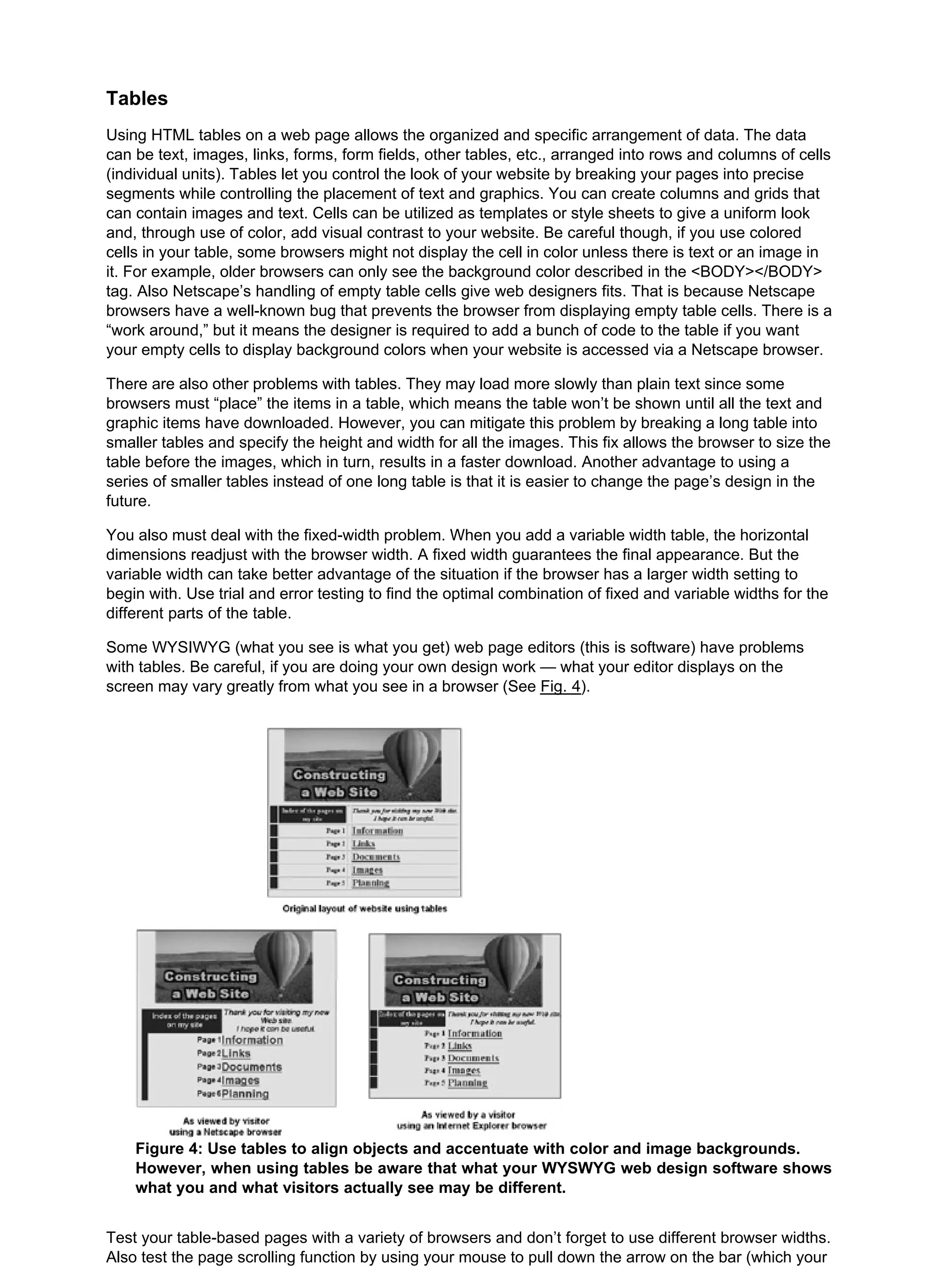 Tables
Using HTML tables on a web page allows the organized and specific arrangement of data. The data
can be text, images, links, forms, form fields, other tables, etc., arranged into rows and columns of cells
(individual units). Tables let you control the look of your website by breaking your pages into precise
segments while controlling the placement of text and graphics. You can create columns and grids that
can contain images and text. Cells can be utilized as templates or style sheets to give a uniform look
and, through use of color, add visual contrast to your website. Be careful though, if you use colored
cells in your table, some browsers might not display the cell in color unless there is text or an image in
it. For example, older browsers can only see the background color described in the <BODY></BODY>
tag. Also Netscape’s handling of empty table cells give web designers fits. That is because Netscape
browsers have a well-known bug that prevents the browser from displaying empty table cells. There is a
“work around,” but it means the designer is required to add a bunch of code to the table if you want
your empty cells to display background colors when your website is accessed via a Netscape browser.
There are also other problems with tables. They may load more slowly than plain text since some
browsers must “place” the items in a table, which means the table won’t be shown until all the text and
graphic items have downloaded. However, you can mitigate this problem by breaking a long table into
smaller tables and specify the height and width for all the images. This fix allows the browser to size the
table before the images, which in turn, results in a faster download. Another advantage to using a
series of smaller tables instead of one long table is that it is easier to change the page’s design in the
future.
You also must deal with the fixed-width problem. When you add a variable width table, the horizontal
dimensions readjust with the browser width. A fixed width guarantees the final appearance. But the
variable width can take better advantage of the situation if the browser has a larger width setting to
begin with. Use trial and error testing to find the optimal combination of fixed and variable widths for the
different parts of the table.
Some WYSIWYG (what you see is what you get) web page editors (this is software) have problems
with tables. Be careful, if you are doing your own design work — what your editor displays on the
screen may vary greatly from what you see in a browser (See Fig. 4).
Figure 4: Use tables to align objects and accentuate with color and image backgrounds.
However, when using tables be aware that what your WYSWYG web design software shows
what you and what visitors actually see may be different.
Test your table-based pages with a variety of browsers and don’t forget to use different browser widths.
Also test the page scrolling function by using your mouse to pull down the arrow on the bar (which your
 