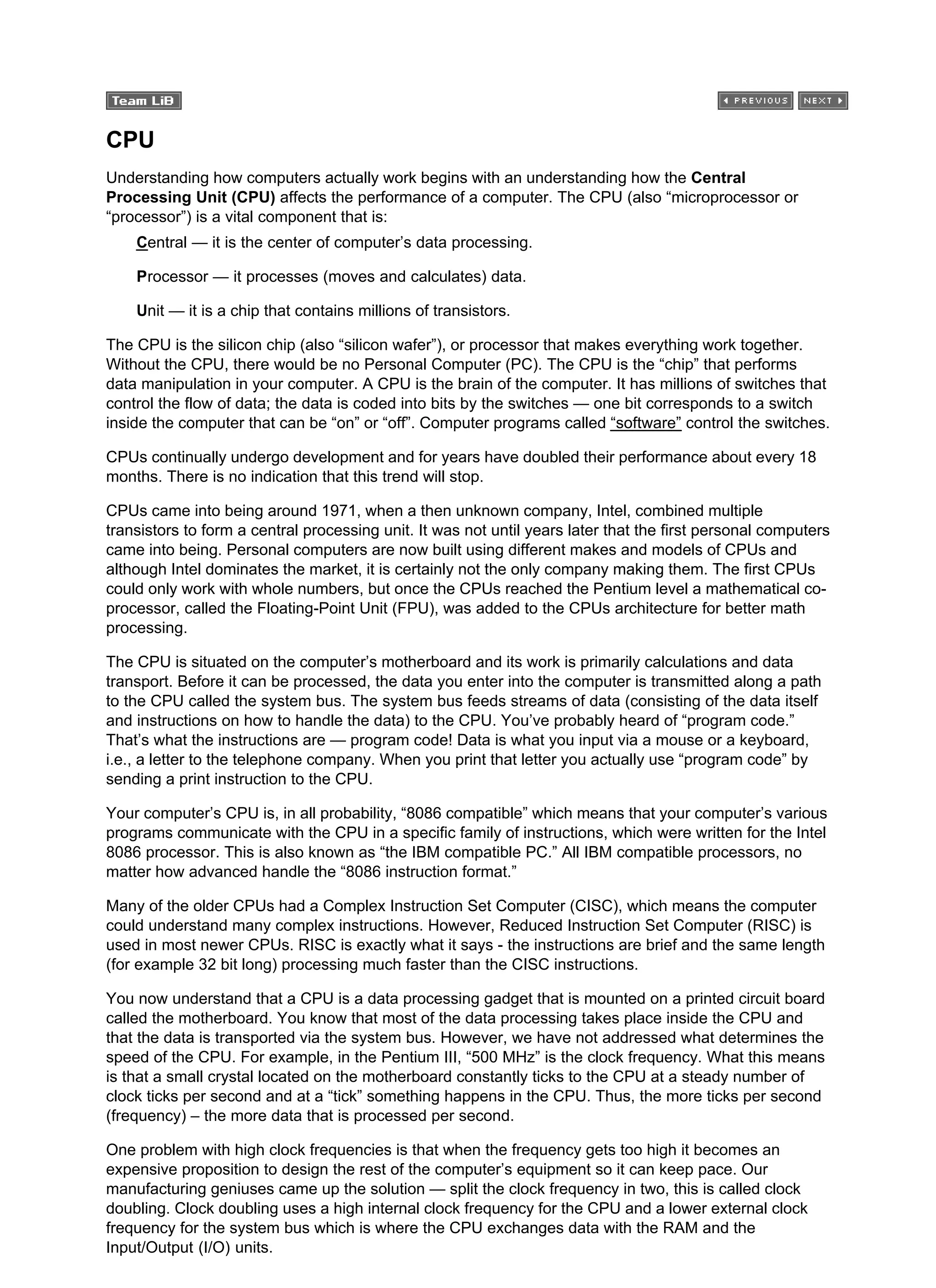 CPU
Understanding how computers actually work begins with an understanding how the Central
Processing Unit (CPU) affects the performance of a computer. The CPU (also “microprocessor or
“processor”) is a vital component that is:
Central — it is the center of computer’s data processing.
Processor — it processes (moves and calculates) data.
Unit — it is a chip that contains millions of transistors.
The CPU is the silicon chip (also “silicon wafer”), or processor that makes everything work together.
Without the CPU, there would be no Personal Computer (PC). The CPU is the “chip” that performs
data manipulation in your computer. A CPU is the brain of the computer. It has millions of switches that
control the flow of data; the data is coded into bits by the switches — one bit corresponds to a switch
inside the computer that can be “on” or “off”. Computer programs called “software” control the switches.
CPUs continually undergo development and for years have doubled their performance about every 18
months. There is no indication that this trend will stop.
CPUs came into being around 1971, when a then unknown company, Intel, combined multiple
transistors to form a central processing unit. It was not until years later that the first personal computers
came into being. Personal computers are now built using different makes and models of CPUs and
although Intel dominates the market, it is certainly not the only company making them. The first CPUs
could only work with whole numbers, but once the CPUs reached the Pentium level a mathematical co-
processor, called the Floating-Point Unit (FPU), was added to the CPUs architecture for better math
processing.
The CPU is situated on the computer’s motherboard and its work is primarily calculations and data
transport. Before it can be processed, the data you enter into the computer is transmitted along a path
to the CPU called the system bus. The system bus feeds streams of data (consisting of the data itself
and instructions on how to handle the data) to the CPU. You’ve probably heard of “program code.”
That’s what the instructions are — program code! Data is what you input via a mouse or a keyboard,
i.e., a letter to the telephone company. When you print that letter you actually use “program code” by
sending a print instruction to the CPU.
Your computer’s CPU is, in all probability, “8086 compatible” which means that your computer’s various
programs communicate with the CPU in a specific family of instructions, which were written for the Intel
8086 processor. This is also known as “the IBM compatible PC.” All IBM compatible processors, no
matter how advanced handle the “8086 instruction format.”
Many of the older CPUs had a Complex Instruction Set Computer (CISC), which means the computer
could understand many complex instructions. However, Reduced Instruction Set Computer (RISC) is
used in most newer CPUs. RISC is exactly what it says - the instructions are brief and the same length
(for example 32 bit long) processing much faster than the CISC instructions.
You now understand that a CPU is a data processing gadget that is mounted on a printed circuit board
called the motherboard. You know that most of the data processing takes place inside the CPU and
that the data is transported via the system bus. However, we have not addressed what determines the
speed of the CPU. For example, in the Pentium III, “500 MHz” is the clock frequency. What this means
is that a small crystal located on the motherboard constantly ticks to the CPU at a steady number of
clock ticks per second and at a “tick” something happens in the CPU. Thus, the more ticks per second
(frequency) – the more data that is processed per second.
One problem with high clock frequencies is that when the frequency gets too high it becomes an
expensive proposition to design the rest of the computer’s equipment so it can keep pace. Our
manufacturing geniuses came up the solution — split the clock frequency in two, this is called clock
doubling. Clock doubling uses a high internal clock frequency for the CPU and a lower external clock
frequency for the system bus which is where the CPU exchanges data with the RAM and the
Input/Output (I/O) units.
 