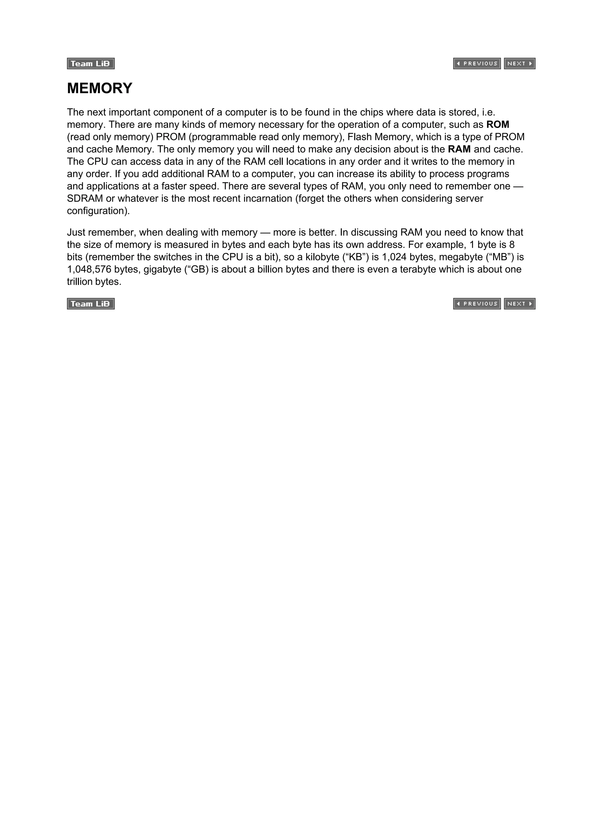 MEMORY
The next important component of a computer is to be found in the chips where data is stored, i.e.
memory. There are many kinds of memory necessary for the operation of a computer, such as ROM
(read only memory) PROM (programmable read only memory), Flash Memory, which is a type of PROM
and cache Memory. The only memory you will need to make any decision about is the RAM and cache.
The CPU can access data in any of the RAM cell locations in any order and it writes to the memory in
any order. If you add additional RAM to a computer, you can increase its ability to process programs
and applications at a faster speed. There are several types of RAM, you only need to remember one —
SDRAM or whatever is the most recent incarnation (forget the others when considering server
configuration).
Just remember, when dealing with memory — more is better. In discussing RAM you need to know that
the size of memory is measured in bytes and each byte has its own address. For example, 1 byte is 8
bits (remember the switches in the CPU is a bit), so a kilobyte (“KB”) is 1,024 bytes, megabyte (“MB”) is
1,048,576 bytes, gigabyte (“GB) is about a billion bytes and there is even a terabyte which is about one
trillion bytes.
 