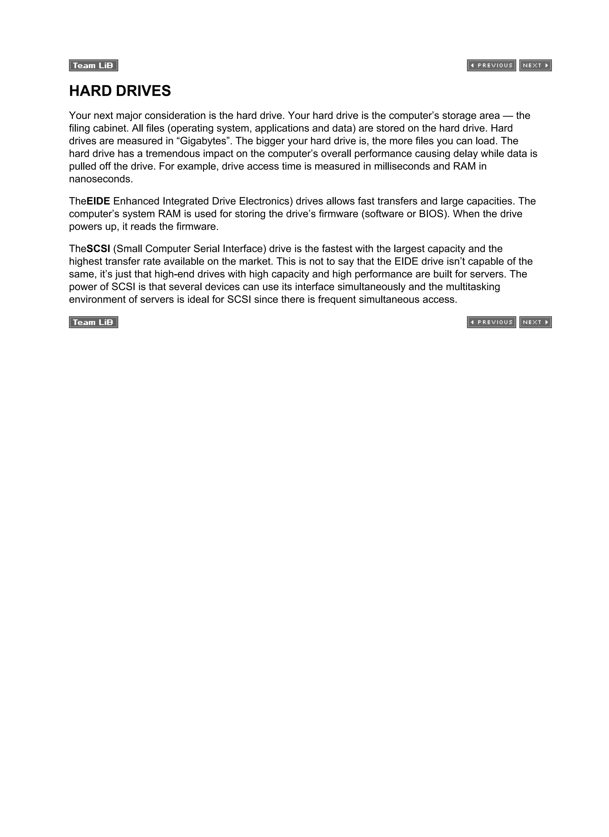 HARD DRIVES
Your next major consideration is the hard drive. Your hard drive is the computer’s storage area — the
filing cabinet. All files (operating system, applications and data) are stored on the hard drive. Hard
drives are measured in “Gigabytes”. The bigger your hard drive is, the more files you can load. The
hard drive has a tremendous impact on the computer’s overall performance causing delay while data is
pulled off the drive. For example, drive access time is measured in milliseconds and RAM in
nanoseconds.
TheEIDE Enhanced Integrated Drive Electronics) drives allows fast transfers and large capacities. The
computer’s system RAM is used for storing the drive’s firmware (software or BIOS). When the drive
powers up, it reads the firmware.
TheSCSI (Small Computer Serial Interface) drive is the fastest with the largest capacity and the
highest transfer rate available on the market. This is not to say that the EIDE drive isn’t capable of the
same, it’s just that high-end drives with high capacity and high performance are built for servers. The
power of SCSI is that several devices can use its interface simultaneously and the multitasking
environment of servers is ideal for SCSI since there is frequent simultaneous access.
 