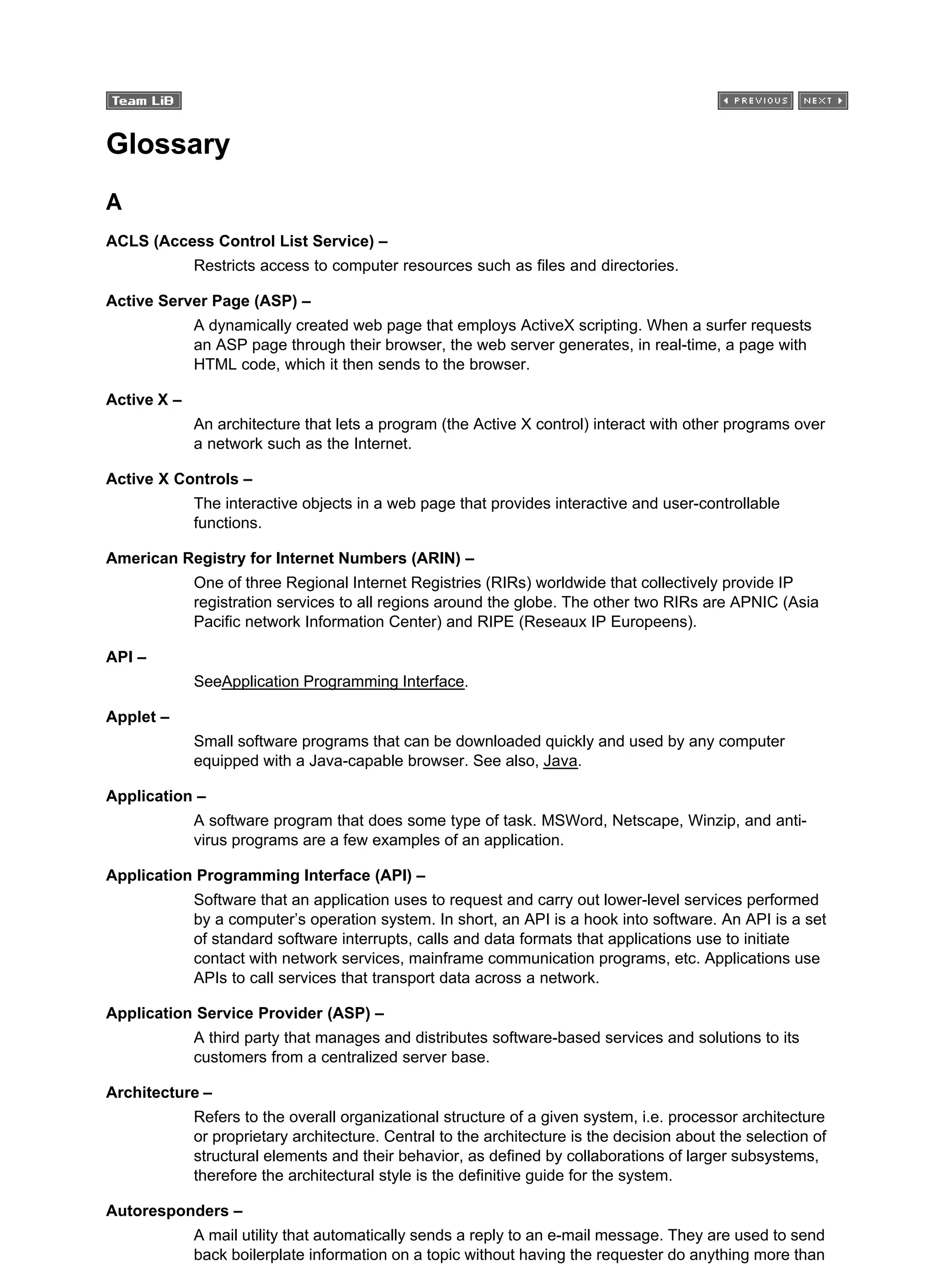Glossary
A
ACLS (Access Control List Service) –
Restricts access to computer resources such as files and directories.
Active Server Page (ASP) –
A dynamically created web page that employs ActiveX scripting. When a surfer requests
an ASP page through their browser, the web server generates, in real-time, a page with
HTML code, which it then sends to the browser.
Active X –
An architecture that lets a program (the Active X control) interact with other programs over
a network such as the Internet.
Active X Controls –
The interactive objects in a web page that provides interactive and user-controllable
functions.
American Registry for Internet Numbers (ARIN) –
One of three Regional Internet Registries (RIRs) worldwide that collectively provide IP
registration services to all regions around the globe. The other two RIRs are APNIC (Asia
Pacific network Information Center) and RIPE (Reseaux IP Europeens).
API –
SeeApplication Programming Interface.
Applet –
Small software programs that can be downloaded quickly and used by any computer
equipped with a Java-capable browser. See also, Java.
Application –
A software program that does some type of task. MSWord, Netscape, Winzip, and anti-
virus programs are a few examples of an application.
Application Programming Interface (API) –
Software that an application uses to request and carry out lower-level services performed
by a computer’s operation system. In short, an API is a hook into software. An API is a set
of standard software interrupts, calls and data formats that applications use to initiate
contact with network services, mainframe communication programs, etc. Applications use
APIs to call services that transport data across a network.
Application Service Provider (ASP) –
A third party that manages and distributes software-based services and solutions to its
customers from a centralized server base.
Architecture –
Refers to the overall organizational structure of a given system, i.e. processor architecture
or proprietary architecture. Central to the architecture is the decision about the selection of
structural elements and their behavior, as defined by collaborations of larger subsystems,
therefore the architectural style is the definitive guide for the system.
Autoresponders –
A mail utility that automatically sends a reply to an e-mail message. They are used to send
back boilerplate information on a topic without having the requester do anything more than
 