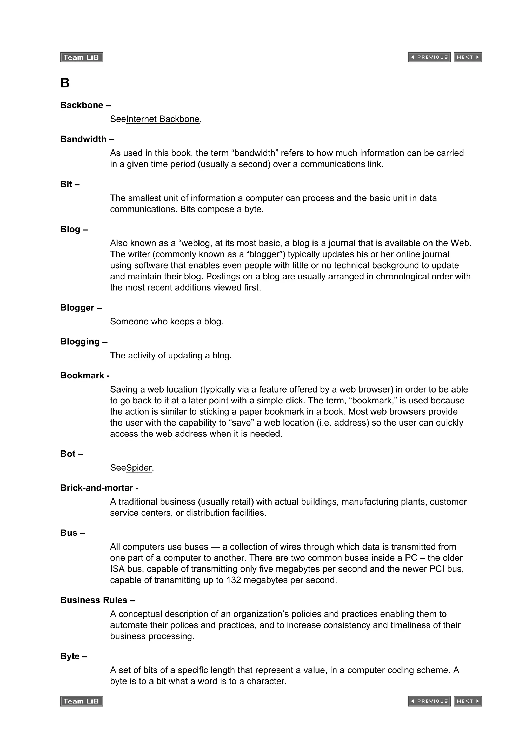 B
Backbone –
SeeInternet Backbone.
Bandwidth –
As used in this book, the term “bandwidth” refers to how much information can be carried
in a given time period (usually a second) over a communications link.
Bit –
The smallest unit of information a computer can process and the basic unit in data
communications. Bits compose a byte.
Blog –
Also known as a “weblog, at its most basic, a blog is a journal that is available on the Web.
The writer (commonly known as a “blogger”) typically updates his or her online journal
using software that enables even people with little or no technical background to update
and maintain their blog. Postings on a blog are usually arranged in chronological order with
the most recent additions viewed first.
Blogger –
Someone who keeps a blog.
Blogging –
The activity of updating a blog.
Bookmark -
Saving a web location (typically via a feature offered by a web browser) in order to be able
to go back to it at a later point with a simple click. The term, “bookmark,” is used because
the action is similar to sticking a paper bookmark in a book. Most web browsers provide
the user with the capability to “save” a web location (i.e. address) so the user can quickly
access the web address when it is needed.
Bot –
SeeSpider.
Brick-and-mortar -
A traditional business (usually retail) with actual buildings, manufacturing plants, customer
service centers, or distribution facilities.
Bus –
All computers use buses — a collection of wires through which data is transmitted from
one part of a computer to another. There are two common buses inside a PC – the older
ISA bus, capable of transmitting only five megabytes per second and the newer PCI bus,
capable of transmitting up to 132 megabytes per second.
Business Rules –
A conceptual description of an organization’s policies and practices enabling them to
automate their polices and practices, and to increase consistency and timeliness of their
business processing.
Byte –
A set of bits of a specific length that represent a value, in a computer coding scheme. A
byte is to a bit what a word is to a character.
 