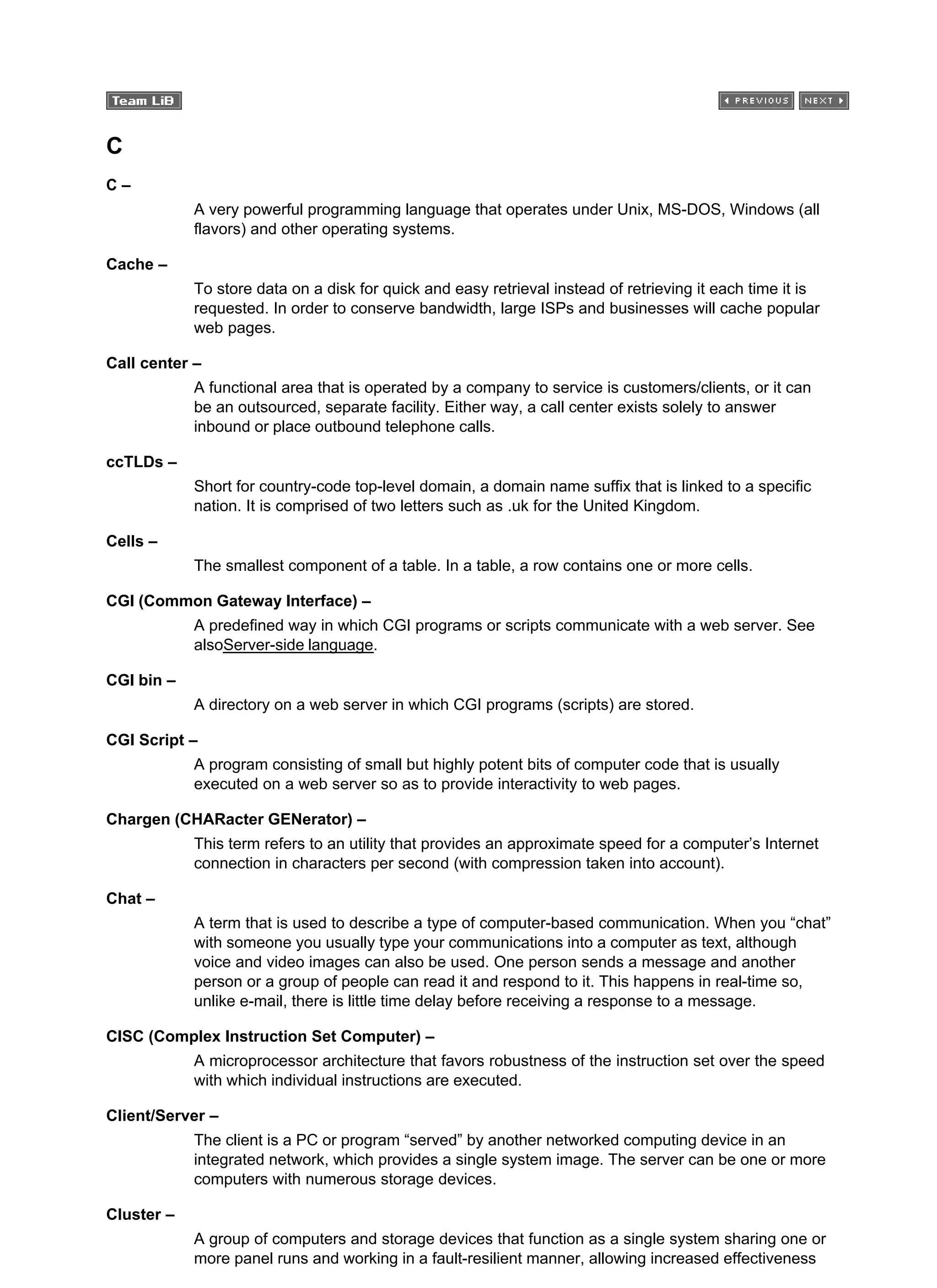 C
C –
A very powerful programming language that operates under Unix, MS-DOS, Windows (all
flavors) and other operating systems.
Cache –
To store data on a disk for quick and easy retrieval instead of retrieving it each time it is
requested. In order to conserve bandwidth, large ISPs and businesses will cache popular
web pages.
Call center –
A functional area that is operated by a company to service is customers/clients, or it can
be an outsourced, separate facility. Either way, a call center exists solely to answer
inbound or place outbound telephone calls.
ccTLDs –
Short for country-code top-level domain, a domain name suffix that is linked to a specific
nation. It is comprised of two letters such as .uk for the United Kingdom.
Cells –
The smallest component of a table. In a table, a row contains one or more cells.
CGI (Common Gateway Interface) –
A predefined way in which CGI programs or scripts communicate with a web server. See
alsoServer-side language.
CGI bin –
A directory on a web server in which CGI programs (scripts) are stored.
CGI Script –
A program consisting of small but highly potent bits of computer code that is usually
executed on a web server so as to provide interactivity to web pages.
Chargen (CHARacter GENerator) –
This term refers to an utility that provides an approximate speed for a computer’s Internet
connection in characters per second (with compression taken into account).
Chat –
A term that is used to describe a type of computer-based communication. When you “chat”
with someone you usually type your communications into a computer as text, although
voice and video images can also be used. One person sends a message and another
person or a group of people can read it and respond to it. This happens in real-time so,
unlike e-mail, there is little time delay before receiving a response to a message.
CISC (Complex Instruction Set Computer) –
A microprocessor architecture that favors robustness of the instruction set over the speed
with which individual instructions are executed.
Client/Server –
The client is a PC or program “served” by another networked computing device in an
integrated network, which provides a single system image. The server can be one or more
computers with numerous storage devices.
Cluster –
A group of computers and storage devices that function as a single system sharing one or
more panel runs and working in a fault-resilient manner, allowing increased effectiveness
 
