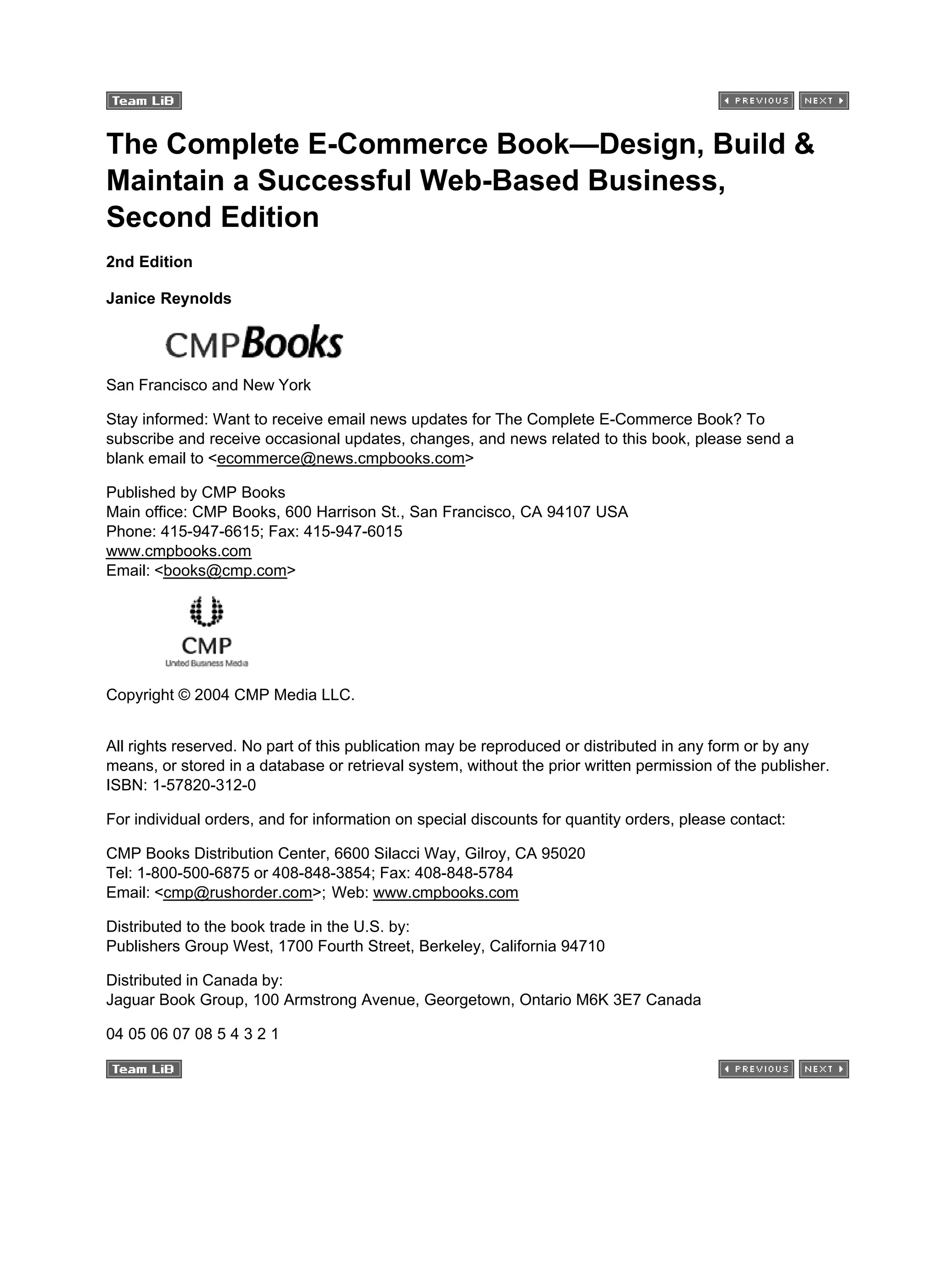 The Complete E-Commerce Book—Design, Build &
Maintain a Successful Web-Based Business,
Second Edition
2nd Edition
Janice Reynolds
San Francisco and New York
Stay informed: Want to receive email news updates for The Complete E-Commerce Book? To
subscribe and receive occasional updates, changes, and news related to this book, please send a
blank email to <ecommerce@news.cmpbooks.com>
Published by CMP Books
Main office: CMP Books, 600 Harrison St., San Francisco, CA 94107 USA
Phone: 415-947-6615; Fax: 415-947-6015
www.cmpbooks.com
Email: <books@cmp.com>
Copyright © 2004 CMP Media LLC.
All rights reserved. No part of this publication may be reproduced or distributed in any form or by any
means, or stored in a database or retrieval system, without the prior written permission of the publisher.
ISBN: 1-57820-312-0
For individual orders, and for information on special discounts for quantity orders, please contact:
CMP Books Distribution Center, 6600 Silacci Way, Gilroy, CA 95020
Tel: 1-800-500-6875 or 408-848-3854; Fax: 408-848-5784
Email: <cmp@rushorder.com>; Web: www.cmpbooks.com
Distributed to the book trade in the U.S. by:
Publishers Group West, 1700 Fourth Street, Berkeley, California 94710
Distributed in Canada by:
Jaguar Book Group, 100 Armstrong Avenue, Georgetown, Ontario M6K 3E7 Canada
04 05 06 07 08 5 4 3 2 1
 