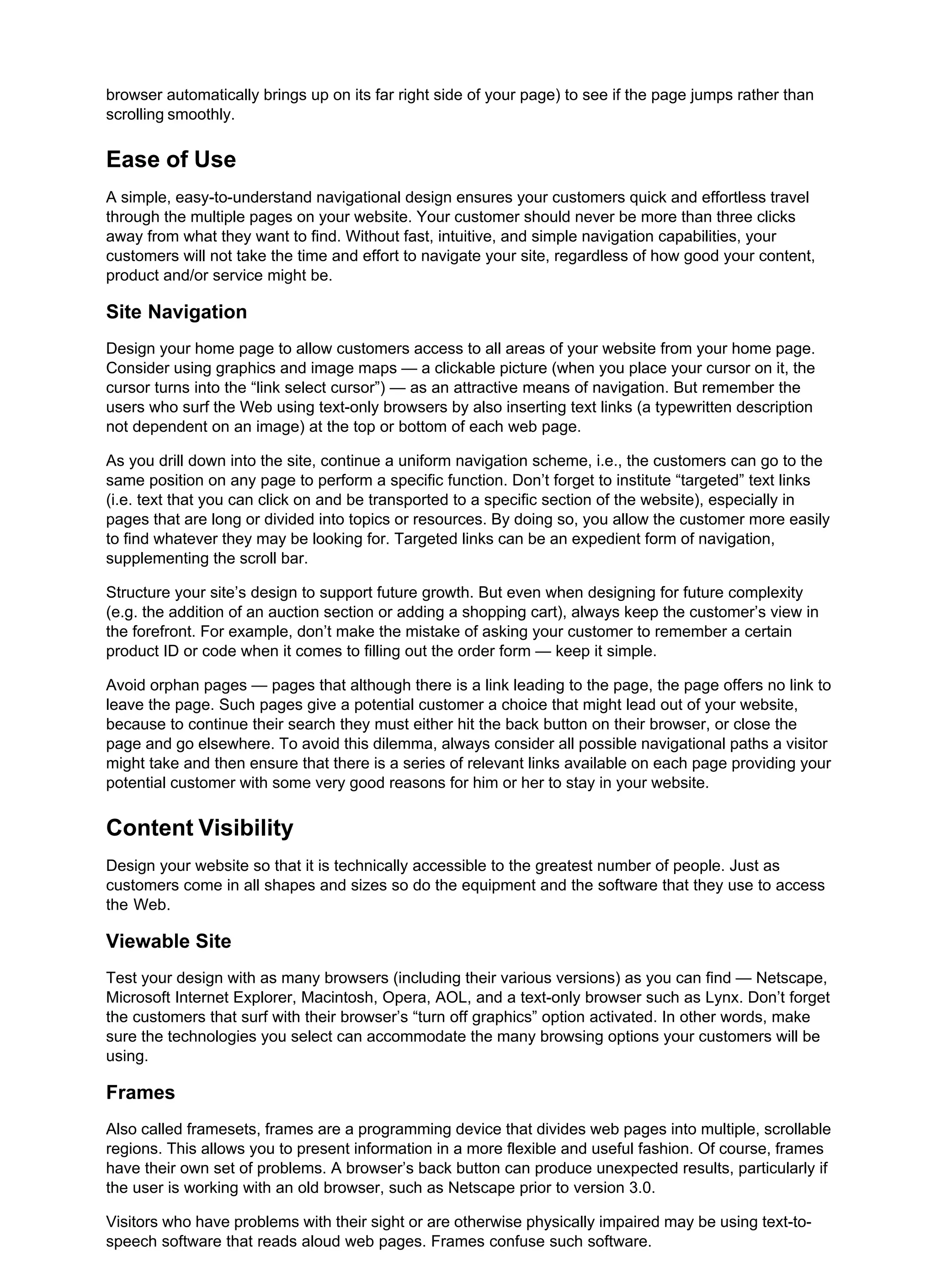 browser automatically brings up on its far right side of your page) to see if the page jumps rather than
scrolling smoothly.
Ease of Use
A simple, easy-to-understand navigational design ensures your customers quick and effortless travel
through the multiple pages on your website. Your customer should never be more than three clicks
away from what they want to find. Without fast, intuitive, and simple navigation capabilities, your
customers will not take the time and effort to navigate your site, regardless of how good your content,
product and/or service might be.
Site Navigation
Design your home page to allow customers access to all areas of your website from your home page.
Consider using graphics and image maps — a clickable picture (when you place your cursor on it, the
cursor turns into the “link select cursor”) — as an attractive means of navigation. But remember the
users who surf the Web using text-only browsers by also inserting text links (a typewritten description
not dependent on an image) at the top or bottom of each web page.
As you drill down into the site, continue a uniform navigation scheme, i.e., the customers can go to the
same position on any page to perform a specific function. Don’t forget to institute “targeted” text links
(i.e. text that you can click on and be transported to a specific section of the website), especially in
pages that are long or divided into topics or resources. By doing so, you allow the customer more easily
to find whatever they may be looking for. Targeted links can be an expedient form of navigation,
supplementing the scroll bar.
Structure your site’s design to support future growth. But even when designing for future complexity
(e.g. the addition of an auction section or adding a shopping cart), always keep the customer’s view in
the forefront. For example, don’t make the mistake of asking your customer to remember a certain
product ID or code when it comes to filling out the order form — keep it simple.
Avoid orphan pages — pages that although there is a link leading to the page, the page offers no link to
leave the page. Such pages give a potential customer a choice that might lead out of your website,
because to continue their search they must either hit the back button on their browser, or close the
page and go elsewhere. To avoid this dilemma, always consider all possible navigational paths a visitor
might take and then ensure that there is a series of relevant links available on each page providing your
potential customer with some very good reasons for him or her to stay in your website.
Content Visibility
Design your website so that it is technically accessible to the greatest number of people. Just as
customers come in all shapes and sizes so do the equipment and the software that they use to access
the Web.
Viewable Site
Test your design with as many browsers (including their various versions) as you can find — Netscape,
Microsoft Internet Explorer, Macintosh, Opera, AOL, and a text-only browser such as Lynx. Don’t forget
the customers that surf with their browser’s “turn off graphics” option activated. In other words, make
sure the technologies you select can accommodate the many browsing options your customers will be
using.
Frames
Also called framesets, frames are a programming device that divides web pages into multiple, scrollable
regions. This allows you to present information in a more flexible and useful fashion. Of course, frames
have their own set of problems. A browser’s back button can produce unexpected results, particularly if
the user is working with an old browser, such as Netscape prior to version 3.0.
Visitors who have problems with their sight or are otherwise physically impaired may be using text-to-
speech software that reads aloud web pages. Frames confuse such software.
 