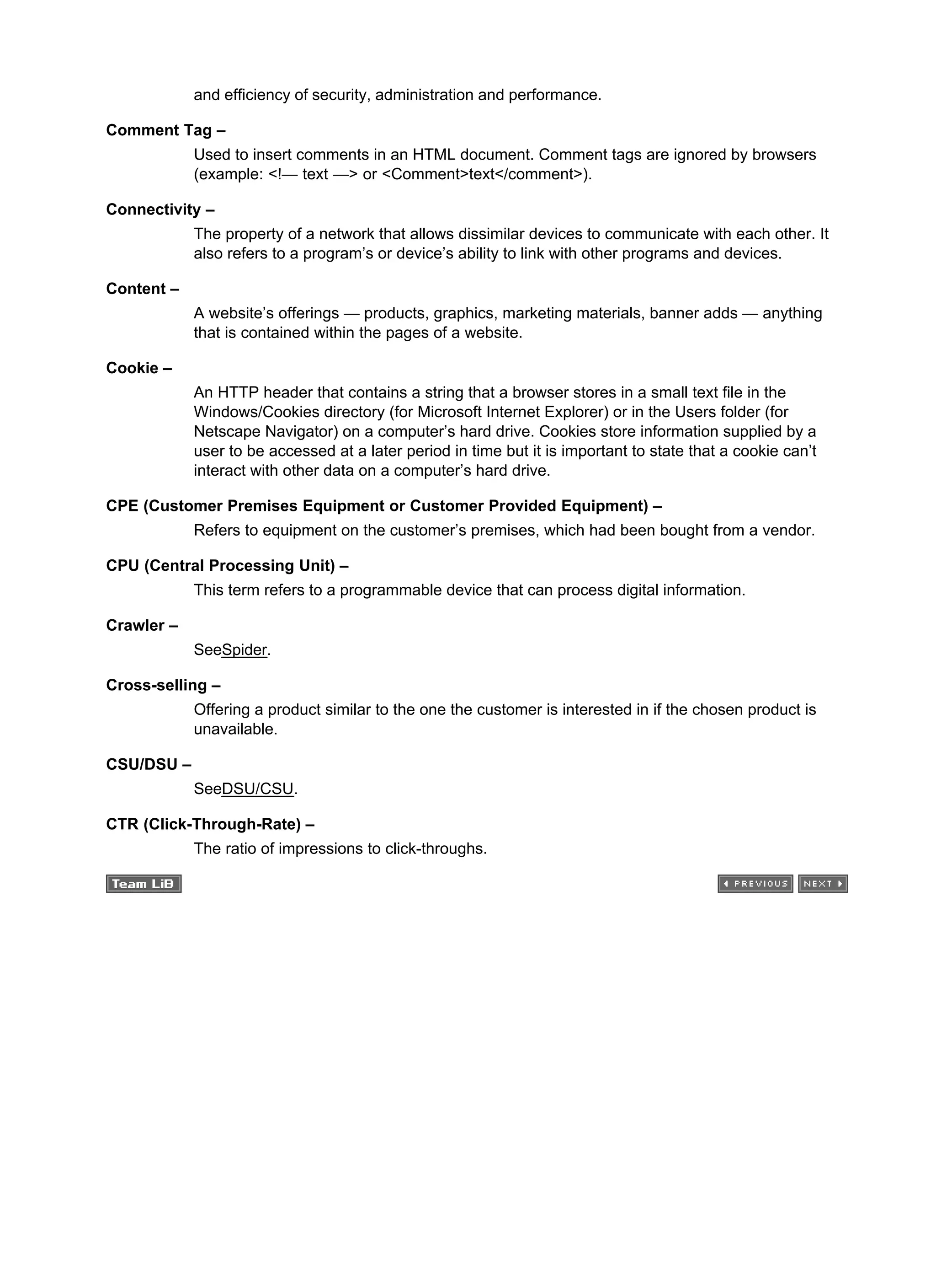 and efficiency of security, administration and performance.
Comment Tag –
Used to insert comments in an HTML document. Comment tags are ignored by browsers
(example: <!— text —> or <Comment>text</comment>).
Connectivity –
The property of a network that allows dissimilar devices to communicate with each other. It
also refers to a program’s or device’s ability to link with other programs and devices.
Content –
A website’s offerings — products, graphics, marketing materials, banner adds — anything
that is contained within the pages of a website.
Cookie –
An HTTP header that contains a string that a browser stores in a small text file in the
Windows/Cookies directory (for Microsoft Internet Explorer) or in the Users folder (for
Netscape Navigator) on a computer’s hard drive. Cookies store information supplied by a
user to be accessed at a later period in time but it is important to state that a cookie can’t
interact with other data on a computer’s hard drive.
CPE (Customer Premises Equipment or Customer Provided Equipment) –
Refers to equipment on the customer’s premises, which had been bought from a vendor.
CPU (Central Processing Unit) –
This term refers to a programmable device that can process digital information.
Crawler –
SeeSpider.
Cross-selling –
Offering a product similar to the one the customer is interested in if the chosen product is
unavailable.
CSU/DSU –
SeeDSU/CSU.
CTR (Click-Through-Rate) –
The ratio of impressions to click-throughs.
 