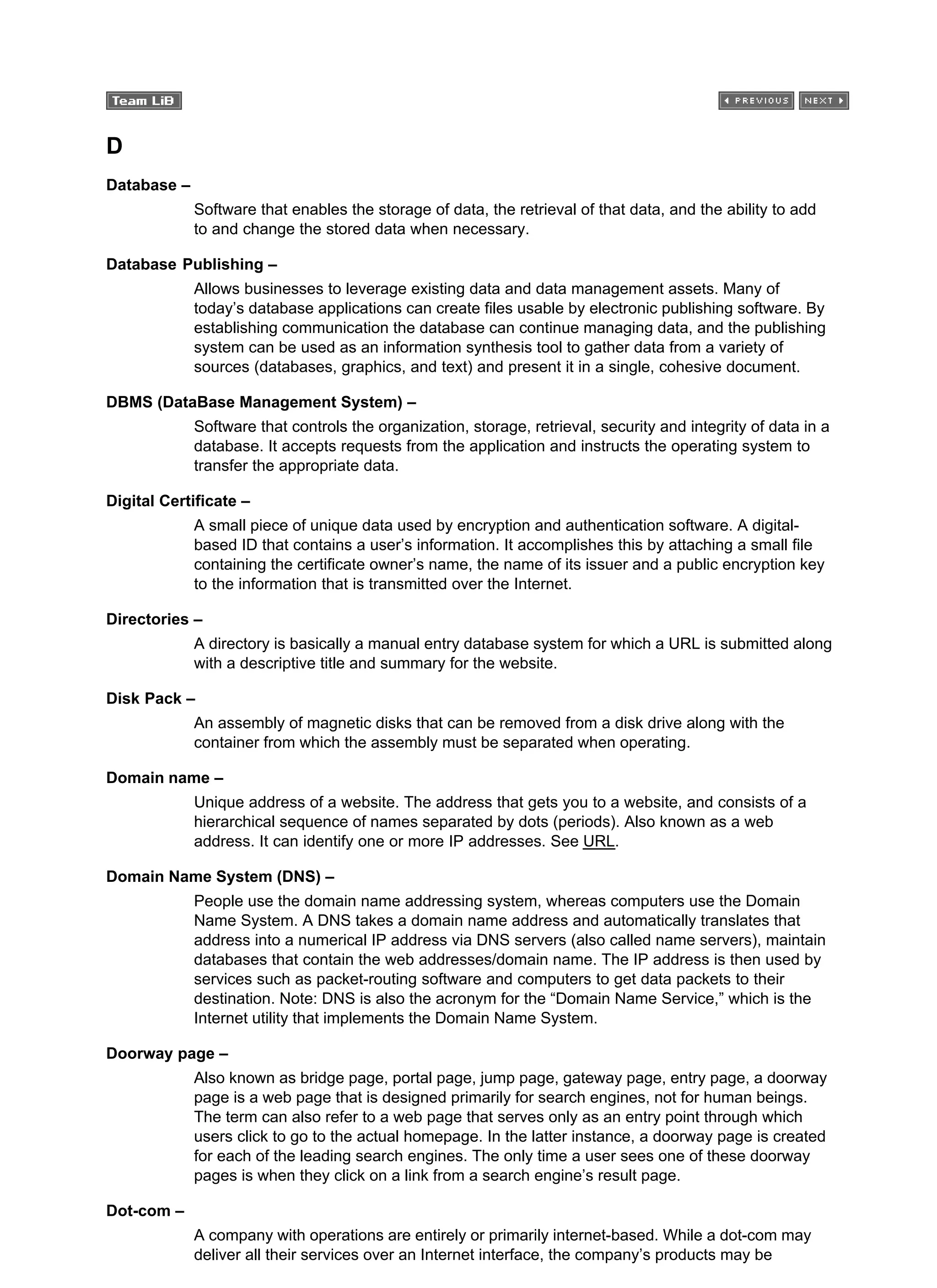 D
Database –
Software that enables the storage of data, the retrieval of that data, and the ability to add
to and change the stored data when necessary.
Database Publishing –
Allows businesses to leverage existing data and data management assets. Many of
today’s database applications can create files usable by electronic publishing software. By
establishing communication the database can continue managing data, and the publishing
system can be used as an information synthesis tool to gather data from a variety of
sources (databases, graphics, and text) and present it in a single, cohesive document.
DBMS (DataBase Management System) –
Software that controls the organization, storage, retrieval, security and integrity of data in a
database. It accepts requests from the application and instructs the operating system to
transfer the appropriate data.
Digital Certificate –
A small piece of unique data used by encryption and authentication software. A digital-
based ID that contains a user’s information. It accomplishes this by attaching a small file
containing the certificate owner’s name, the name of its issuer and a public encryption key
to the information that is transmitted over the Internet.
Directories –
A directory is basically a manual entry database system for which a URL is submitted along
with a descriptive title and summary for the website.
Disk Pack –
An assembly of magnetic disks that can be removed from a disk drive along with the
container from which the assembly must be separated when operating.
Domain name –
Unique address of a website. The address that gets you to a website, and consists of a
hierarchical sequence of names separated by dots (periods). Also known as a web
address. It can identify one or more IP addresses. See URL.
Domain Name System (DNS) –
People use the domain name addressing system, whereas computers use the Domain
Name System. A DNS takes a domain name address and automatically translates that
address into a numerical IP address via DNS servers (also called name servers), maintain
databases that contain the web addresses/domain name. The IP address is then used by
services such as packet-routing software and computers to get data packets to their
destination. Note: DNS is also the acronym for the “Domain Name Service,” which is the
Internet utility that implements the Domain Name System.
Doorway page –
Also known as bridge page, portal page, jump page, gateway page, entry page, a doorway
page is a web page that is designed primarily for search engines, not for human beings.
The term can also refer to a web page that serves only as an entry point through which
users click to go to the actual homepage. In the latter instance, a doorway page is created
for each of the leading search engines. The only time a user sees one of these doorway
pages is when they click on a link from a search engine’s result page.
Dot-com –
A company with operations are entirely or primarily internet-based. While a dot-com may
deliver all their services over an Internet interface, the company’s products may be
 