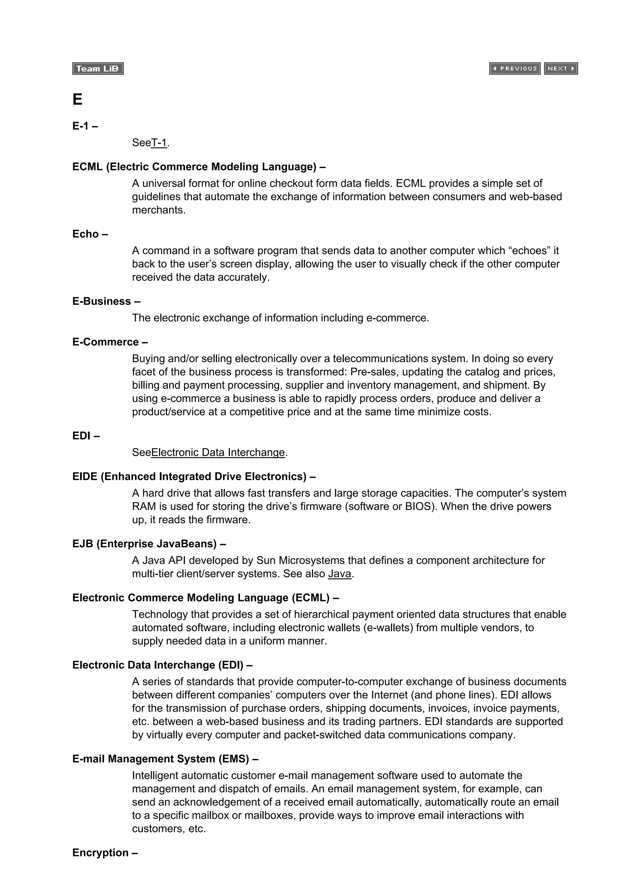 E
E-1 –
SeeT-1.
ECML (Electric Commerce Modeling Language) –
A universal format for online checkout form data fields. ECML provides a simple set of
guidelines that automate the exchange of information between consumers and web-based
merchants.
Echo –
A command in a software program that sends data to another computer which “echoes” it
back to the user’s screen display, allowing the user to visually check if the other computer
received the data accurately.
E-Business –
The electronic exchange of information including e-commerce.
E-Commerce –
Buying and/or selling electronically over a telecommunications system. In doing so every
facet of the business process is transformed: Pre-sales, updating the catalog and prices,
billing and payment processing, supplier and inventory management, and shipment. By
using e-commerce a business is able to rapidly process orders, produce and deliver a
product/service at a competitive price and at the same time minimize costs.
EDI –
SeeElectronic Data Interchange.
EIDE (Enhanced Integrated Drive Electronics) –
A hard drive that allows fast transfers and large storage capacities. The computer’s system
RAM is used for storing the drive’s firmware (software or BIOS). When the drive powers
up, it reads the firmware.
EJB (Enterprise JavaBeans) –
A Java API developed by Sun Microsystems that defines a component architecture for
multi-tier client/server systems. See also Java.
Electronic Commerce Modeling Language (ECML) –
Technology that provides a set of hierarchical payment oriented data structures that enable
automated software, including electronic wallets (e-wallets) from multiple vendors, to
supply needed data in a uniform manner.
Electronic Data Interchange (EDI) –
A series of standards that provide computer-to-computer exchange of business documents
between different companies’ computers over the Internet (and phone lines). EDI allows
for the transmission of purchase orders, shipping documents, invoices, invoice payments,
etc. between a web-based business and its trading partners. EDI standards are supported
by virtually every computer and packet-switched data communications company.
E-mail Management System (EMS) –
Intelligent automatic customer e-mail management software used to automate the
management and dispatch of emails. An email management system, for example, can
send an acknowledgement of a received email automatically, automatically route an email
to a specific mailbox or mailboxes, provide ways to improve email interactions with
customers, etc.
Encryption –
 