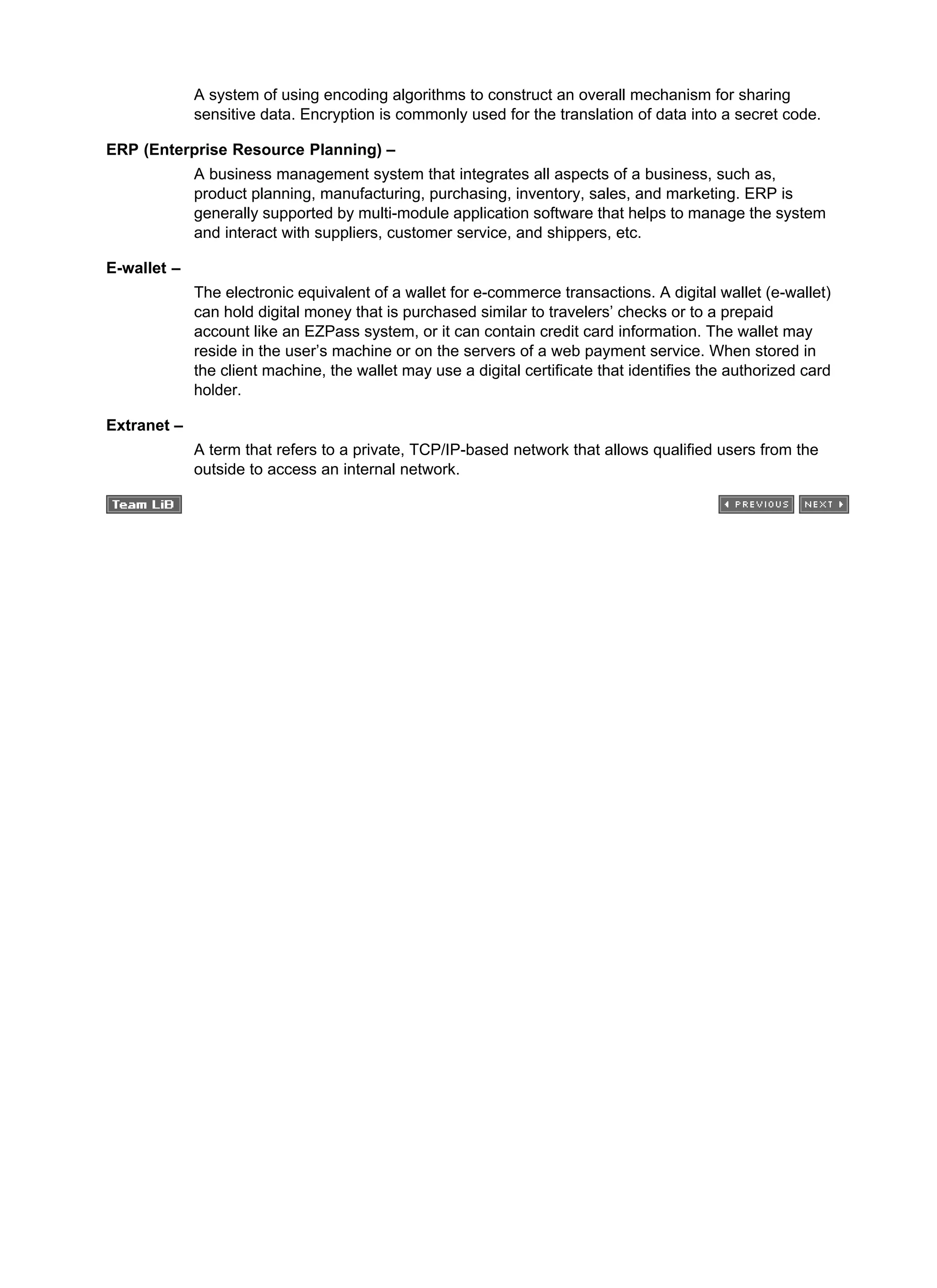 A system of using encoding algorithms to construct an overall mechanism for sharing
sensitive data. Encryption is commonly used for the translation of data into a secret code.
ERP (Enterprise Resource Planning) –
A business management system that integrates all aspects of a business, such as,
product planning, manufacturing, purchasing, inventory, sales, and marketing. ERP is
generally supported by multi-module application software that helps to manage the system
and interact with suppliers, customer service, and shippers, etc.
E-wallet –
The electronic equivalent of a wallet for e-commerce transactions. A digital wallet (e-wallet)
can hold digital money that is purchased similar to travelers’ checks or to a prepaid
account like an EZPass system, or it can contain credit card information. The wallet may
reside in the user’s machine or on the servers of a web payment service. When stored in
the client machine, the wallet may use a digital certificate that identifies the authorized card
holder.
Extranet –
A term that refers to a private, TCP/IP-based network that allows qualified users from the
outside to access an internal network.
 