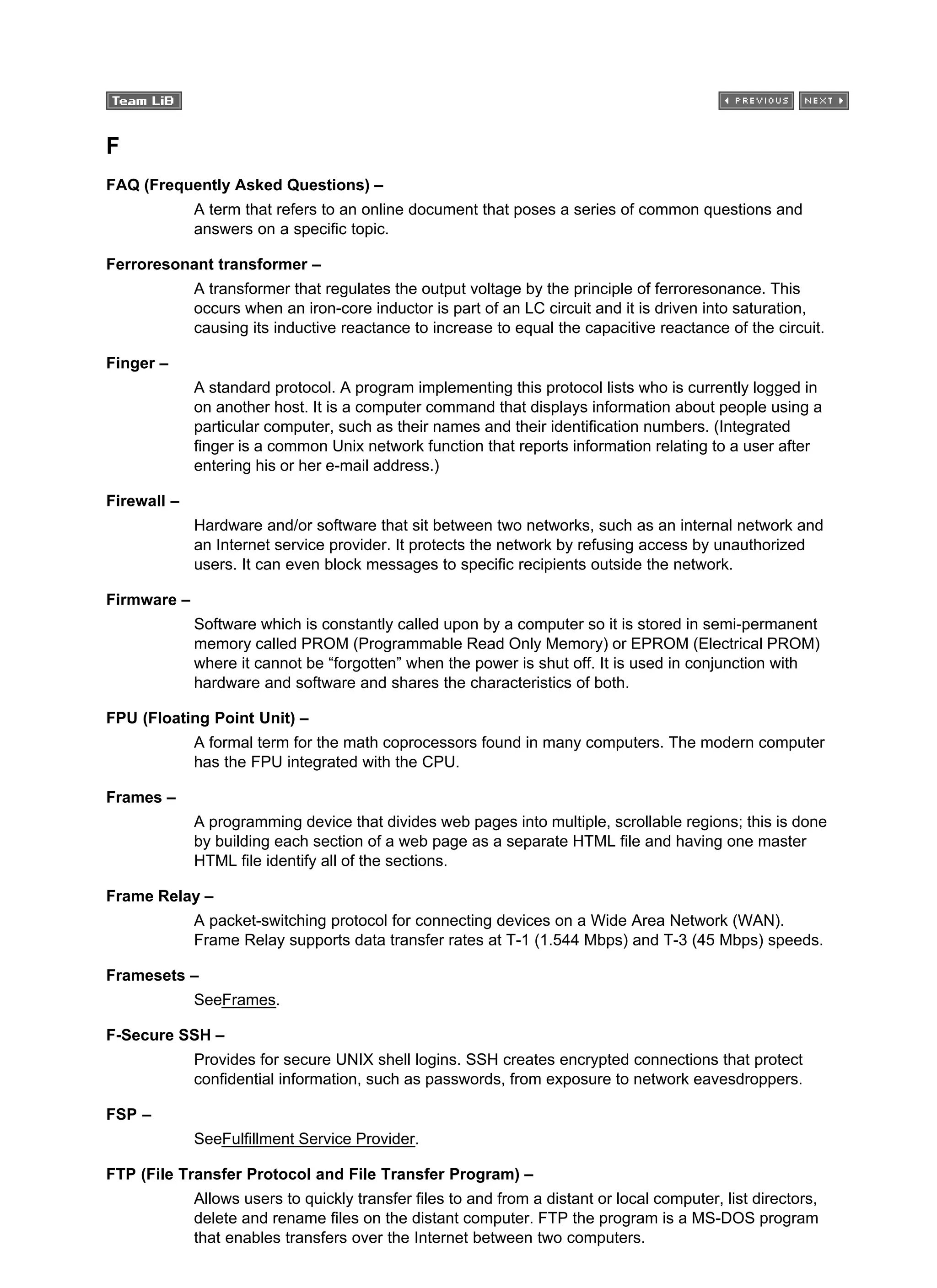 F
FAQ (Frequently Asked Questions) –
A term that refers to an online document that poses a series of common questions and
answers on a specific topic.
Ferroresonant transformer –
A transformer that regulates the output voltage by the principle of ferroresonance. This
occurs when an iron-core inductor is part of an LC circuit and it is driven into saturation,
causing its inductive reactance to increase to equal the capacitive reactance of the circuit.
Finger –
A standard protocol. A program implementing this protocol lists who is currently logged in
on another host. It is a computer command that displays information about people using a
particular computer, such as their names and their identification numbers. (Integrated
finger is a common Unix network function that reports information relating to a user after
entering his or her e-mail address.)
Firewall –
Hardware and/or software that sit between two networks, such as an internal network and
an Internet service provider. It protects the network by refusing access by unauthorized
users. It can even block messages to specific recipients outside the network.
Firmware –
Software which is constantly called upon by a computer so it is stored in semi-permanent
memory called PROM (Programmable Read Only Memory) or EPROM (Electrical PROM)
where it cannot be “forgotten” when the power is shut off. It is used in conjunction with
hardware and software and shares the characteristics of both.
FPU (Floating Point Unit) –
A formal term for the math coprocessors found in many computers. The modern computer
has the FPU integrated with the CPU.
Frames –
A programming device that divides web pages into multiple, scrollable regions; this is done
by building each section of a web page as a separate HTML file and having one master
HTML file identify all of the sections.
Frame Relay –
A packet-switching protocol for connecting devices on a Wide Area Network (WAN).
Frame Relay supports data transfer rates at T-1 (1.544 Mbps) and T-3 (45 Mbps) speeds.
Framesets –
SeeFrames.
F-Secure SSH –
Provides for secure UNIX shell logins. SSH creates encrypted connections that protect
confidential information, such as passwords, from exposure to network eavesdroppers.
FSP –
SeeFulfillment Service Provider.
FTP (File Transfer Protocol and File Transfer Program) –
Allows users to quickly transfer files to and from a distant or local computer, list directors,
delete and rename files on the distant computer. FTP the program is a MS-DOS program
that enables transfers over the Internet between two computers.
 