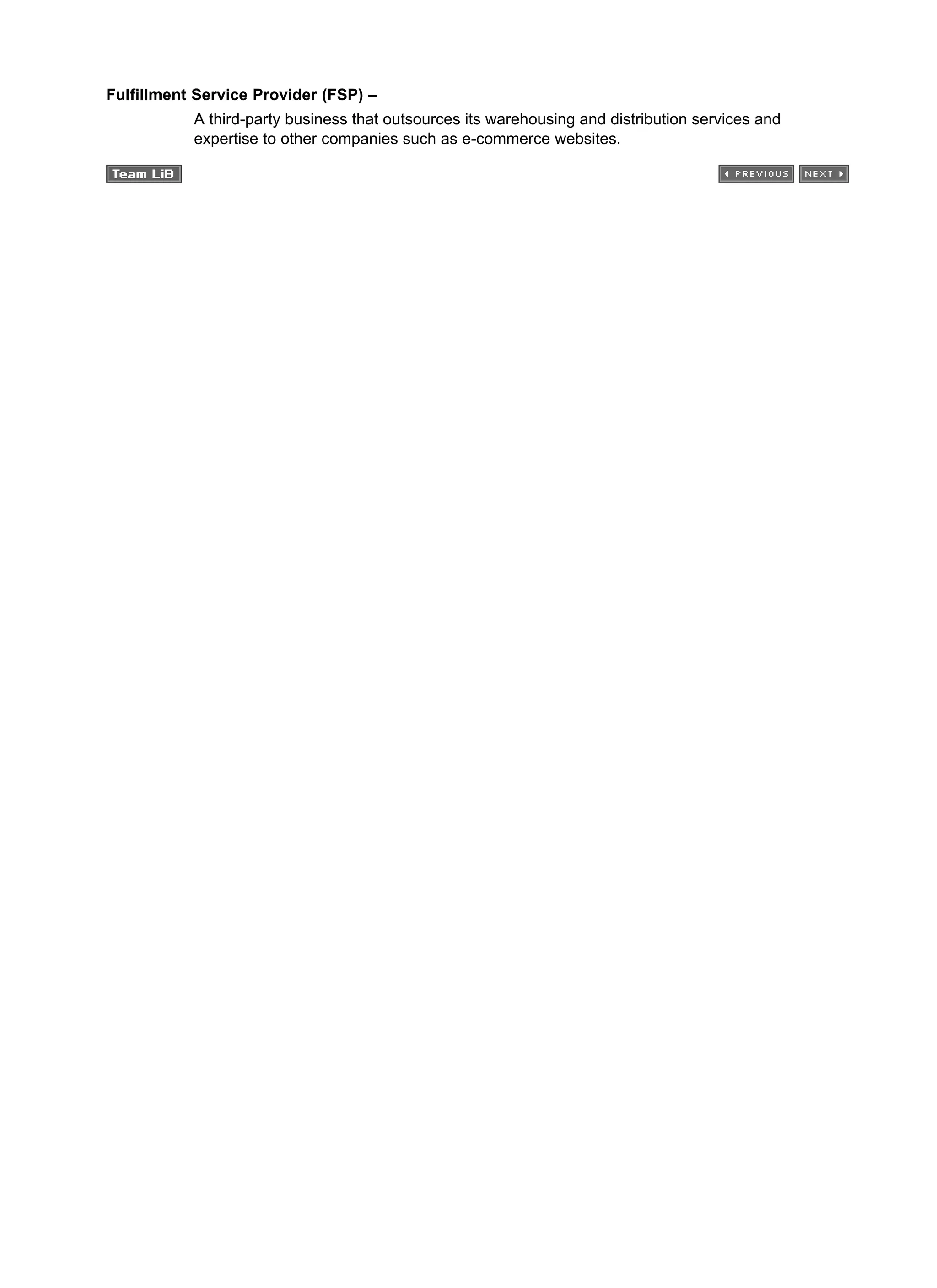 Fulfillment Service Provider (FSP) –
A third-party business that outsources its warehousing and distribution services and
expertise to other companies such as e-commerce websites.
 