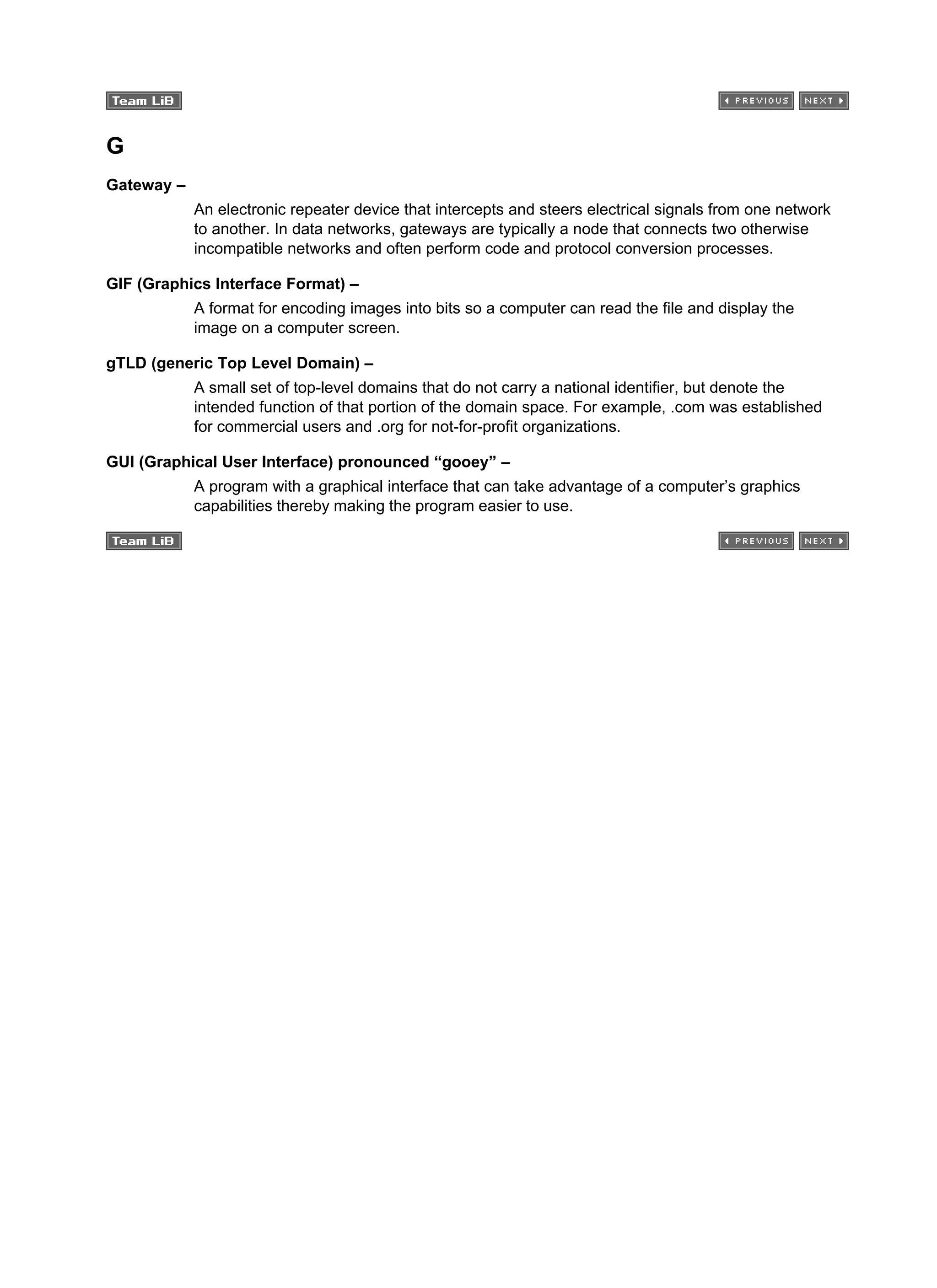 G
Gateway –
An electronic repeater device that intercepts and steers electrical signals from one network
to another. In data networks, gateways are typically a node that connects two otherwise
incompatible networks and often perform code and protocol conversion processes.
GIF (Graphics Interface Format) –
A format for encoding images into bits so a computer can read the file and display the
image on a computer screen.
gTLD (generic Top Level Domain) –
A small set of top-level domains that do not carry a national identifier, but denote the
intended function of that portion of the domain space. For example, .com was established
for commercial users and .org for not-for-profit organizations.
GUI (Graphical User Interface) pronounced “gooey” –
A program with a graphical interface that can take advantage of a computer’s graphics
capabilities thereby making the program easier to use.
 