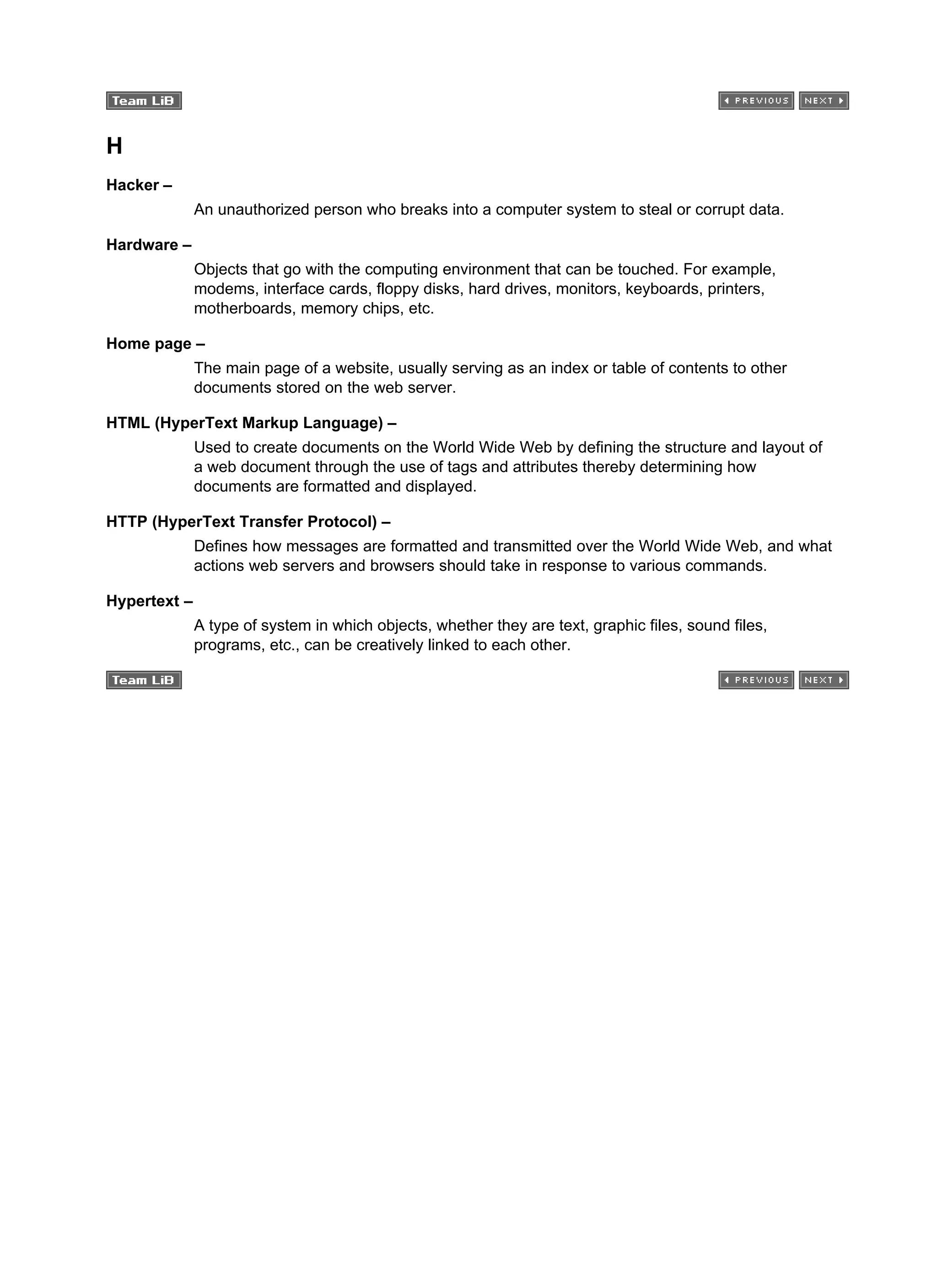 H
Hacker –
An unauthorized person who breaks into a computer system to steal or corrupt data.
Hardware –
Objects that go with the computing environment that can be touched. For example,
modems, interface cards, floppy disks, hard drives, monitors, keyboards, printers,
motherboards, memory chips, etc.
Home page –
The main page of a website, usually serving as an index or table of contents to other
documents stored on the web server.
HTML (HyperText Markup Language) –
Used to create documents on the World Wide Web by defining the structure and layout of
a web document through the use of tags and attributes thereby determining how
documents are formatted and displayed.
HTTP (HyperText Transfer Protocol) –
Defines how messages are formatted and transmitted over the World Wide Web, and what
actions web servers and browsers should take in response to various commands.
Hypertext –
A type of system in which objects, whether they are text, graphic files, sound files,
programs, etc., can be creatively linked to each other.
 