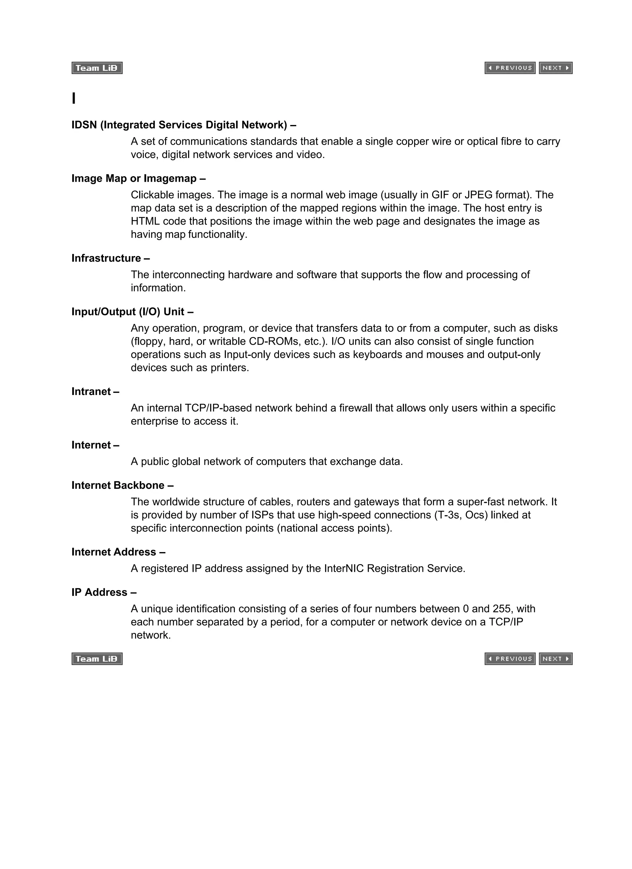I
IDSN (Integrated Services Digital Network) –
A set of communications standards that enable a single copper wire or optical fibre to carry
voice, digital network services and video.
Image Map or Imagemap –
Clickable images. The image is a normal web image (usually in GIF or JPEG format). The
map data set is a description of the mapped regions within the image. The host entry is
HTML code that positions the image within the web page and designates the image as
having map functionality.
Infrastructure –
The interconnecting hardware and software that supports the flow and processing of
information.
Input/Output (I/O) Unit –
Any operation, program, or device that transfers data to or from a computer, such as disks
(floppy, hard, or writable CD-ROMs, etc.). I/O units can also consist of single function
operations such as Input-only devices such as keyboards and mouses and output-only
devices such as printers.
Intranet –
An internal TCP/IP-based network behind a firewall that allows only users within a specific
enterprise to access it.
Internet –
A public global network of computers that exchange data.
Internet Backbone –
The worldwide structure of cables, routers and gateways that form a super-fast network. It
is provided by number of ISPs that use high-speed connections (T-3s, Ocs) linked at
specific interconnection points (national access points).
Internet Address –
A registered IP address assigned by the InterNIC Registration Service.
IP Address –
A unique identification consisting of a series of four numbers between 0 and 255, with
each number separated by a period, for a computer or network device on a TCP/IP
network.
 