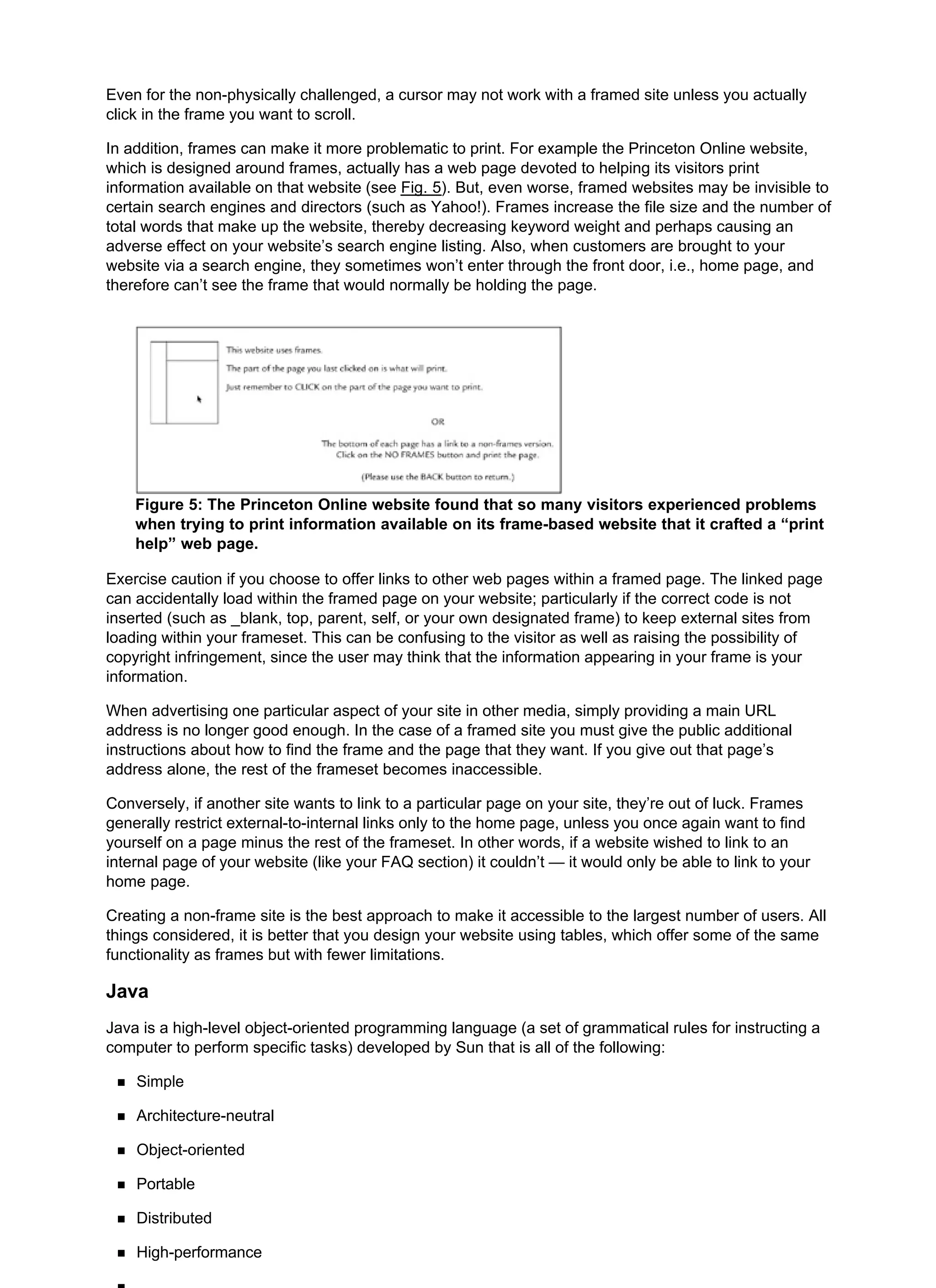 Even for the non-physically challenged, a cursor may not work with a framed site unless you actually
click in the frame you want to scroll.
In addition, frames can make it more problematic to print. For example the Princeton Online website,
which is designed around frames, actually has a web page devoted to helping its visitors print
information available on that website (see Fig. 5). But, even worse, framed websites may be invisible to
certain search engines and directors (such as Yahoo!). Frames increase the file size and the number of
total words that make up the website, thereby decreasing keyword weight and perhaps causing an
adverse effect on your website’s search engine listing. Also, when customers are brought to your
website via a search engine, they sometimes won’t enter through the front door, i.e., home page, and
therefore can’t see the frame that would normally be holding the page.
Figure 5: The Princeton Online website found that so many visitors experienced problems
when trying to print information available on its frame-based website that it crafted a “print
help” web page.
Exercise caution if you choose to offer links to other web pages within a framed page. The linked page
can accidentally load within the framed page on your website; particularly if the correct code is not
inserted (such as _blank, top, parent, self, or your own designated frame) to keep external sites from
loading within your frameset. This can be confusing to the visitor as well as raising the possibility of
copyright infringement, since the user may think that the information appearing in your frame is your
information.
When advertising one particular aspect of your site in other media, simply providing a main URL
address is no longer good enough. In the case of a framed site you must give the public additional
instructions about how to find the frame and the page that they want. If you give out that page’s
address alone, the rest of the frameset becomes inaccessible.
Conversely, if another site wants to link to a particular page on your site, they’re out of luck. Frames
generally restrict external-to-internal links only to the home page, unless you once again want to find
yourself on a page minus the rest of the frameset. In other words, if a website wished to link to an
internal page of your website (like your FAQ section) it couldn’t — it would only be able to link to your
home page.
Creating a non-frame site is the best approach to make it accessible to the largest number of users. All
things considered, it is better that you design your website using tables, which offer some of the same
functionality as frames but with fewer limitations.
Java
Java is a high-level object-oriented programming language (a set of grammatical rules for instructing a
computer to perform specific tasks) developed by Sun that is all of the following:
Simple
Architecture-neutral
Object-oriented
Portable
Distributed
High-performance
 