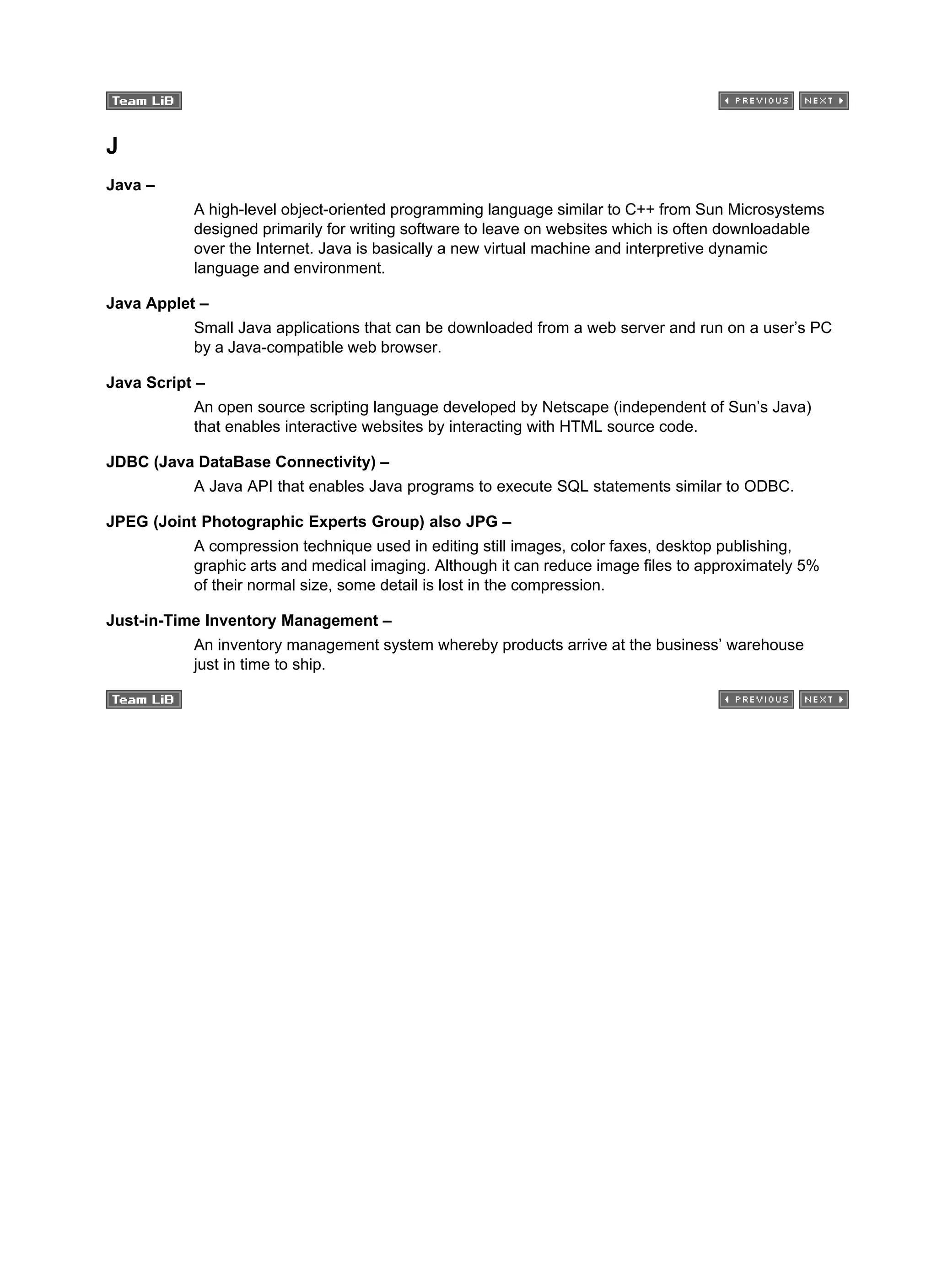 J
Java –
A high-level object-oriented programming language similar to C++ from Sun Microsystems
designed primarily for writing software to leave on websites which is often downloadable
over the Internet. Java is basically a new virtual machine and interpretive dynamic
language and environment.
Java Applet –
Small Java applications that can be downloaded from a web server and run on a user’s PC
by a Java-compatible web browser.
Java Script –
An open source scripting language developed by Netscape (independent of Sun’s Java)
that enables interactive websites by interacting with HTML source code.
JDBC (Java DataBase Connectivity) –
A Java API that enables Java programs to execute SQL statements similar to ODBC.
JPEG (Joint Photographic Experts Group) also JPG –
A compression technique used in editing still images, color faxes, desktop publishing,
graphic arts and medical imaging. Although it can reduce image files to approximately 5%
of their normal size, some detail is lost in the compression.
Just-in-Time Inventory Management –
An inventory management system whereby products arrive at the business’ warehouse
just in time to ship.
 