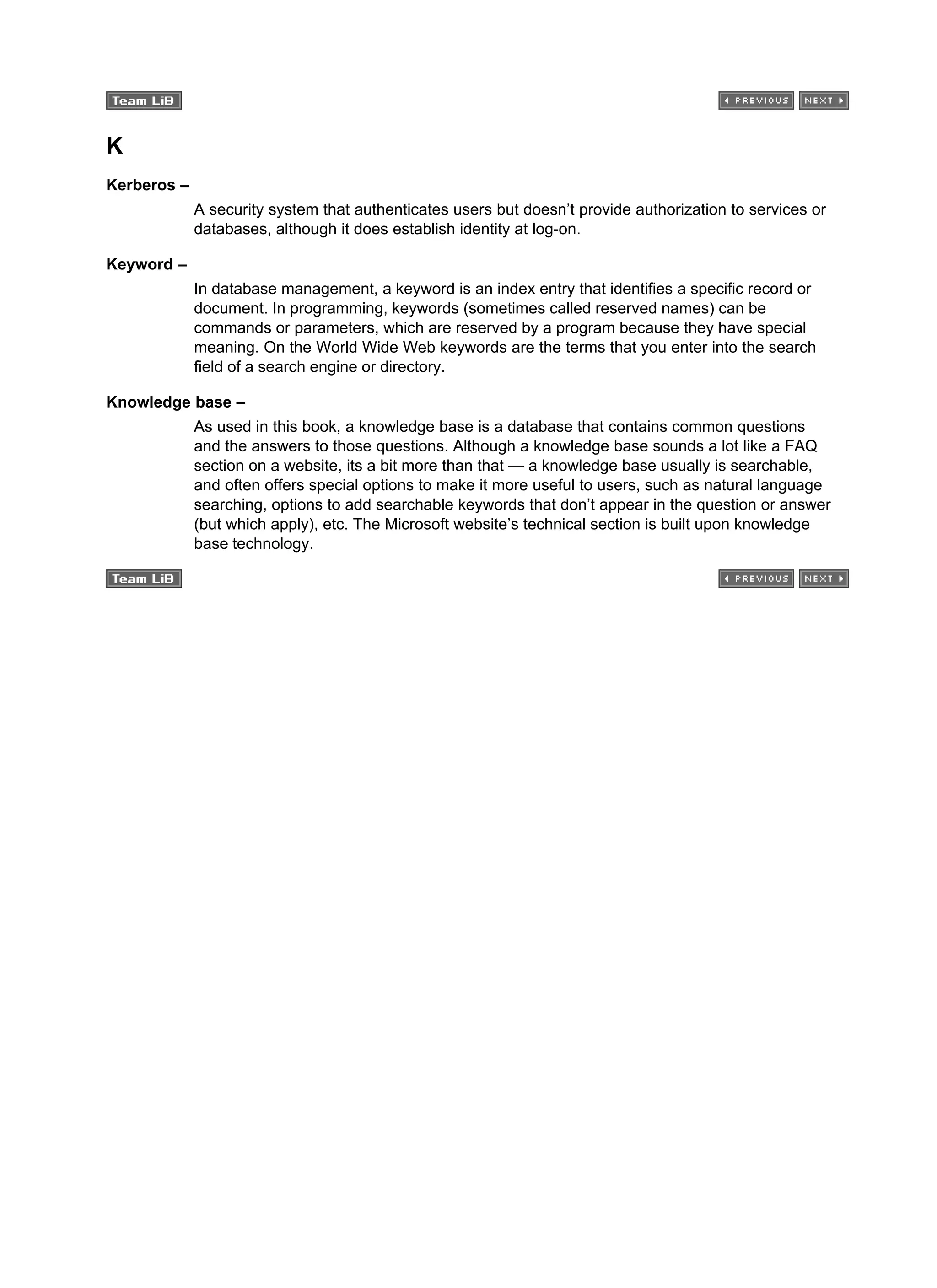 K
Kerberos –
A security system that authenticates users but doesn’t provide authorization to services or
databases, although it does establish identity at log-on.
Keyword –
In database management, a keyword is an index entry that identifies a specific record or
document. In programming, keywords (sometimes called reserved names) can be
commands or parameters, which are reserved by a program because they have special
meaning. On the World Wide Web keywords are the terms that you enter into the search
field of a search engine or directory.
Knowledge base –
As used in this book, a knowledge base is a database that contains common questions
and the answers to those questions. Although a knowledge base sounds a lot like a FAQ
section on a website, its a bit more than that — a knowledge base usually is searchable,
and often offers special options to make it more useful to users, such as natural language
searching, options to add searchable keywords that don’t appear in the question or answer
(but which apply), etc. The Microsoft website’s technical section is built upon knowledge
base technology.
 