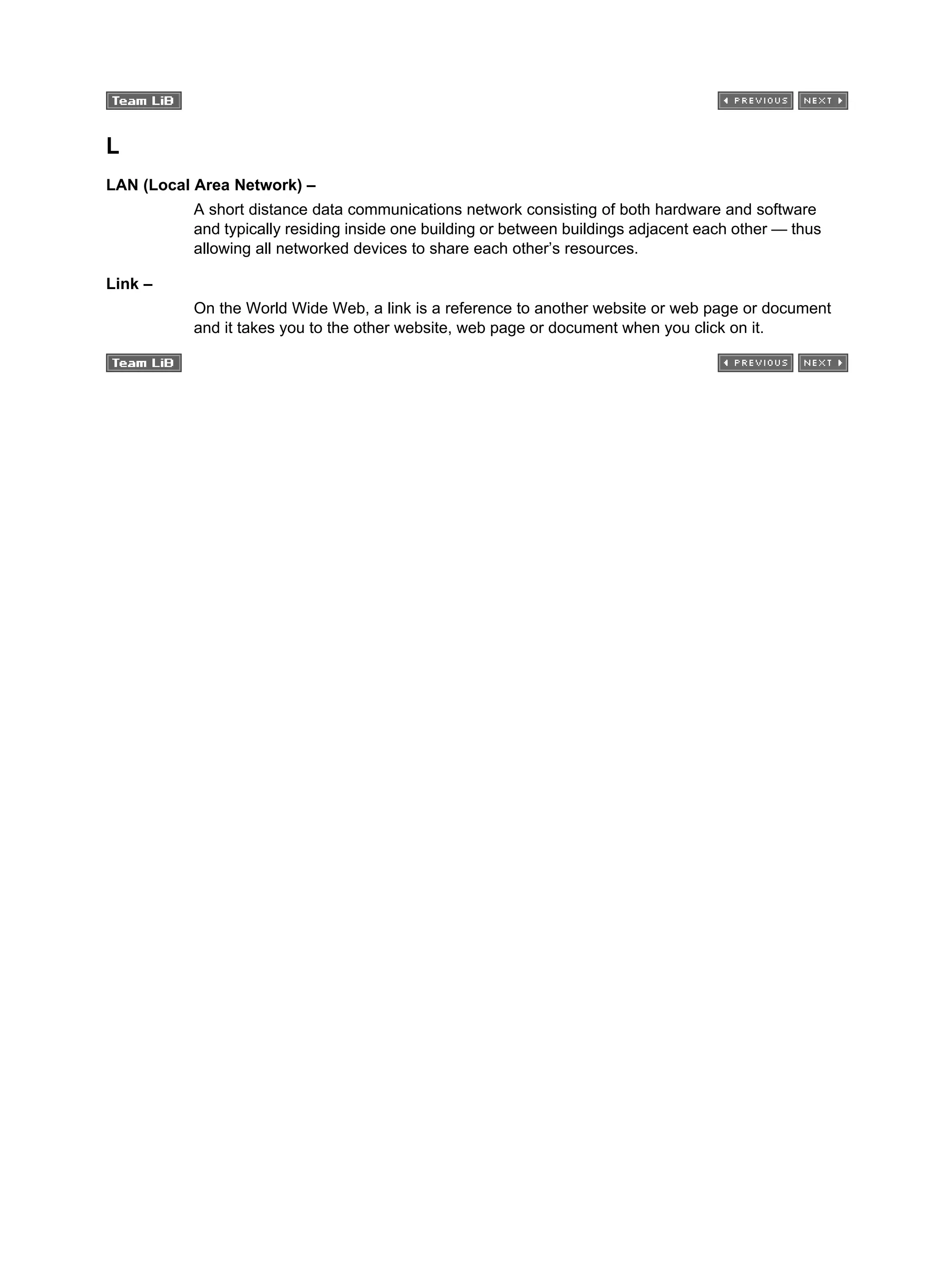 L
LAN (Local Area Network) –
A short distance data communications network consisting of both hardware and software
and typically residing inside one building or between buildings adjacent each other — thus
allowing all networked devices to share each other’s resources.
Link –
On the World Wide Web, a link is a reference to another website or web page or document
and it takes you to the other website, web page or document when you click on it.
 